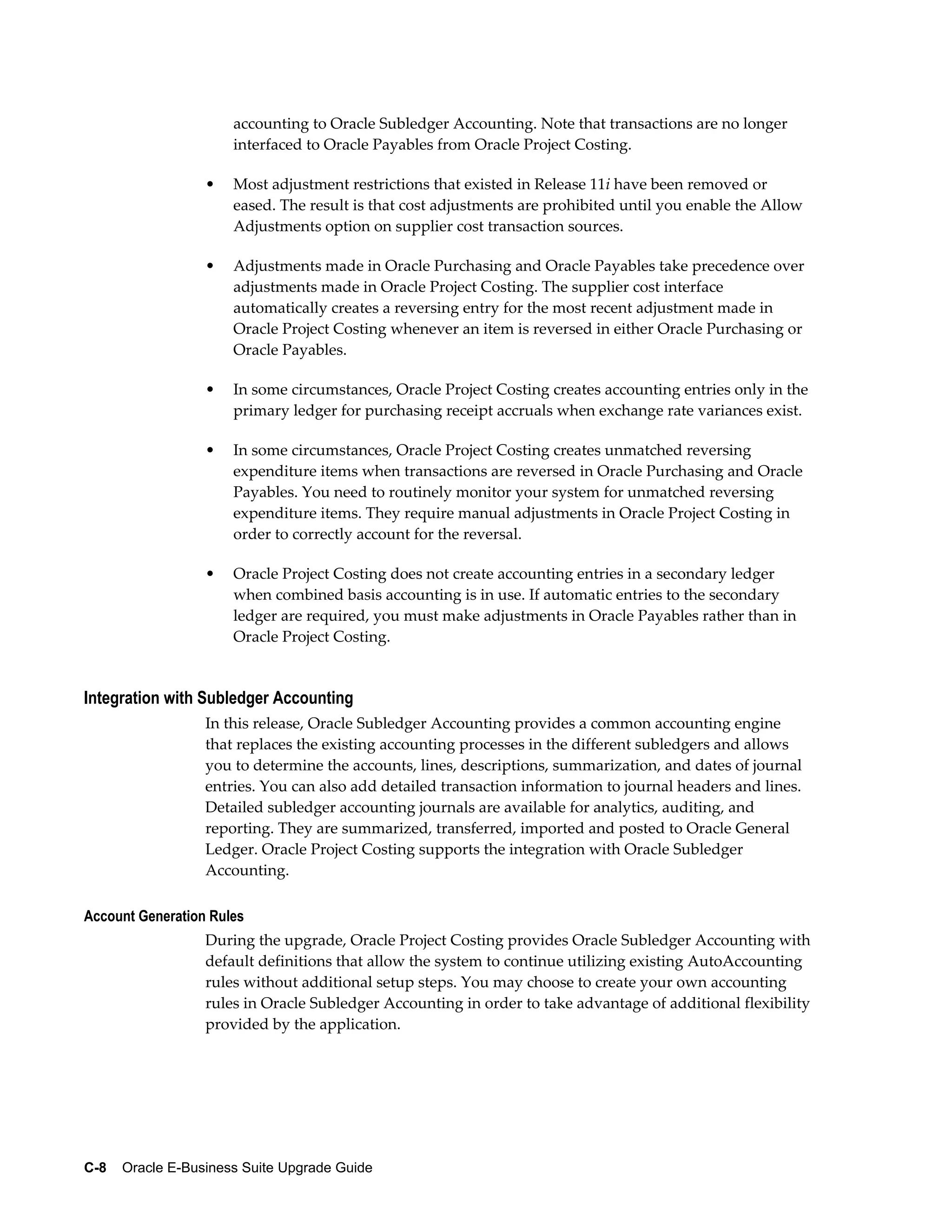 accounting to Oracle Subledger Accounting. Note that transactions are no longer
                      interfaced to Oracle Payables from Oracle Project Costing.

                  •   Most adjustment restrictions that existed in Release 11i have been removed or
                      eased. The result is that cost adjustments are prohibited until you enable the Allow
                      Adjustments option on supplier cost transaction sources.

                  •   Adjustments made in Oracle Purchasing and Oracle Payables take precedence over
                      adjustments made in Oracle Project Costing. The supplier cost interface
                      automatically creates a reversing entry for the most recent adjustment made in
                      Oracle Project Costing whenever an item is reversed in either Oracle Purchasing or
                      Oracle Payables.

                  •   In some circumstances, Oracle Project Costing creates accounting entries only in the
                      primary ledger for purchasing receipt accruals when exchange rate variances exist.

                  •   In some circumstances, Oracle Project Costing creates unmatched reversing
                      expenditure items when transactions are reversed in Oracle Purchasing and Oracle
                      Payables. You need to routinely monitor your system for unmatched reversing
                      expenditure items. They require manual adjustments in Oracle Project Costing in
                      order to correctly account for the reversal.

                  •   Oracle Project Costing does not create accounting entries in a secondary ledger
                      when combined basis accounting is in use. If automatic entries to the secondary
                      ledger are required, you must make adjustments in Oracle Payables rather than in
                      Oracle Project Costing.


Integration with Subledger Accounting
                  In this release, Oracle Subledger Accounting provides a common accounting engine
                  that replaces the existing accounting processes in the different subledgers and allows
                  you to determine the accounts, lines, descriptions, summarization, and dates of journal
                  entries. You can also add detailed transaction information to journal headers and lines.
                  Detailed subledger accounting journals are available for analytics, auditing, and
                  reporting. They are summarized, transferred, imported and posted to Oracle General
                  Ledger. Oracle Project Costing supports the integration with Oracle Subledger
                  Accounting.

Account Generation Rules
                  During the upgrade, Oracle Project Costing provides Oracle Subledger Accounting with
                  default definitions that allow the system to continue utilizing existing AutoAccounting
                  rules without additional setup steps. You may choose to create your own accounting
                  rules in Oracle Subledger Accounting in order to take advantage of additional flexibility
                  provided by the application.




C-8    Oracle E-Business Suite Upgrade Guide
 