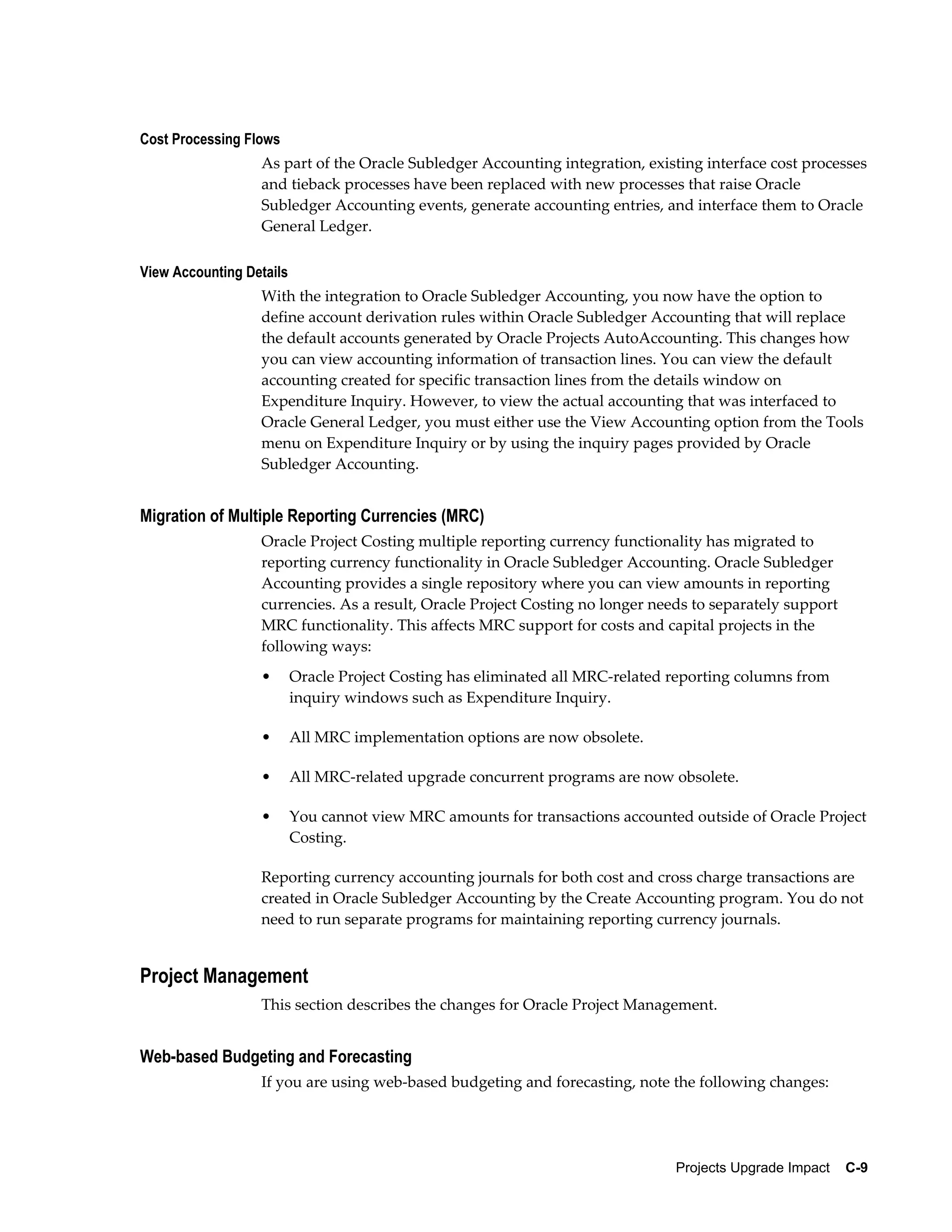 Cost Processing Flows
                  As part of the Oracle Subledger Accounting integration, existing interface cost processes
                  and tieback processes have been replaced with new processes that raise Oracle
                  Subledger Accounting events, generate accounting entries, and interface them to Oracle
                  General Ledger.

View Accounting Details
                  With the integration to Oracle Subledger Accounting, you now have the option to
                  define account derivation rules within Oracle Subledger Accounting that will replace
                  the default accounts generated by Oracle Projects AutoAccounting. This changes how
                  you can view accounting information of transaction lines. You can view the default
                  accounting created for specific transaction lines from the details window on
                  Expenditure Inquiry. However, to view the actual accounting that was interfaced to
                  Oracle General Ledger, you must either use the View Accounting option from the Tools
                  menu on Expenditure Inquiry or by using the inquiry pages provided by Oracle
                  Subledger Accounting.


Migration of Multiple Reporting Currencies (MRC)
                  Oracle Project Costing multiple reporting currency functionality has migrated to
                  reporting currency functionality in Oracle Subledger Accounting. Oracle Subledger
                  Accounting provides a single repository where you can view amounts in reporting
                  currencies. As a result, Oracle Project Costing no longer needs to separately support
                  MRC functionality. This affects MRC support for costs and capital projects in the
                  following ways:
                  •       Oracle Project Costing has eliminated all MRC-related reporting columns from
                          inquiry windows such as Expenditure Inquiry.

                  •       All MRC implementation options are now obsolete.

                  •       All MRC-related upgrade concurrent programs are now obsolete.

                  •       You cannot view MRC amounts for transactions accounted outside of Oracle Project
                          Costing.

                  Reporting currency accounting journals for both cost and cross charge transactions are
                  created in Oracle Subledger Accounting by the Create Accounting program. You do not
                  need to run separate programs for maintaining reporting currency journals.


Project Management
                  This section describes the changes for Oracle Project Management.


Web-based Budgeting and Forecasting
                  If you are using web-based budgeting and forecasting, note the following changes:




                                                                                Projects Upgrade Impact    C-9
 
