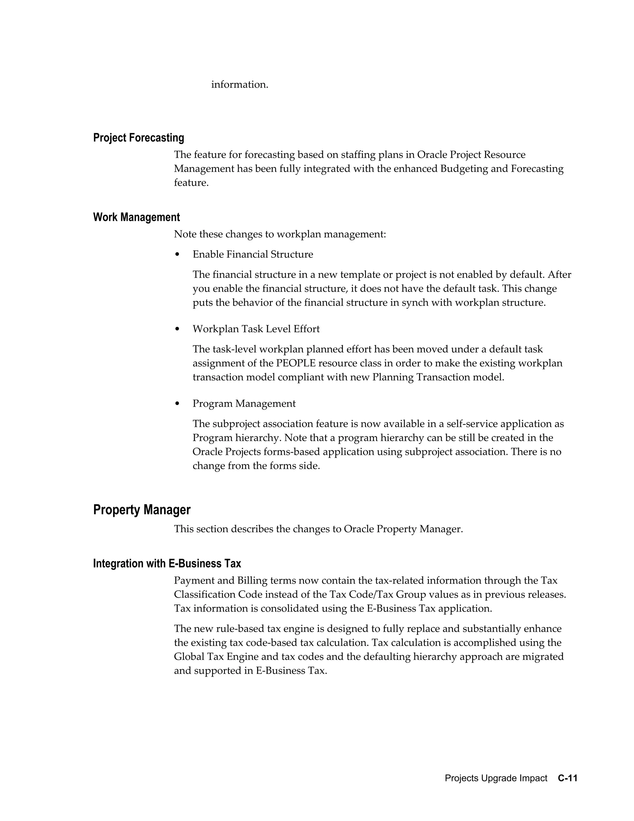 information.




Project Forecasting
                The feature for forecasting based on staffing plans in Oracle Project Resource
                Management has been fully integrated with the enhanced Budgeting and Forecasting
                feature.


Work Management
                Note these changes to workplan management:
                •     Enable Financial Structure
                      The financial structure in a new template or project is not enabled by default. After
                      you enable the financial structure, it does not have the default task. This change
                      puts the behavior of the financial structure in synch with workplan structure.

                •     Workplan Task Level Effort
                      The task-level workplan planned effort has been moved under a default task
                      assignment of the PEOPLE resource class in order to make the existing workplan
                      transaction model compliant with new Planning Transaction model.

                •     Program Management
                      The subproject association feature is now available in a self-service application as
                      Program hierarchy. Note that a program hierarchy can be still be created in the
                      Oracle Projects forms-based application using subproject association. There is no
                      change from the forms side.



Property Manager
                This section describes the changes to Oracle Property Manager.


Integration with E-Business Tax
                Payment and Billing terms now contain the tax-related information through the Tax
                Classification Code instead of the Tax Code/Tax Group values as in previous releases.
                Tax information is consolidated using the E-Business Tax application.
                The new rule-based tax engine is designed to fully replace and substantially enhance
                the existing tax code-based tax calculation. Tax calculation is accomplished using the
                Global Tax Engine and tax codes and the defaulting hierarchy approach are migrated
                and supported in E-Business Tax.




                                                                               Projects Upgrade Impact    C-11
 