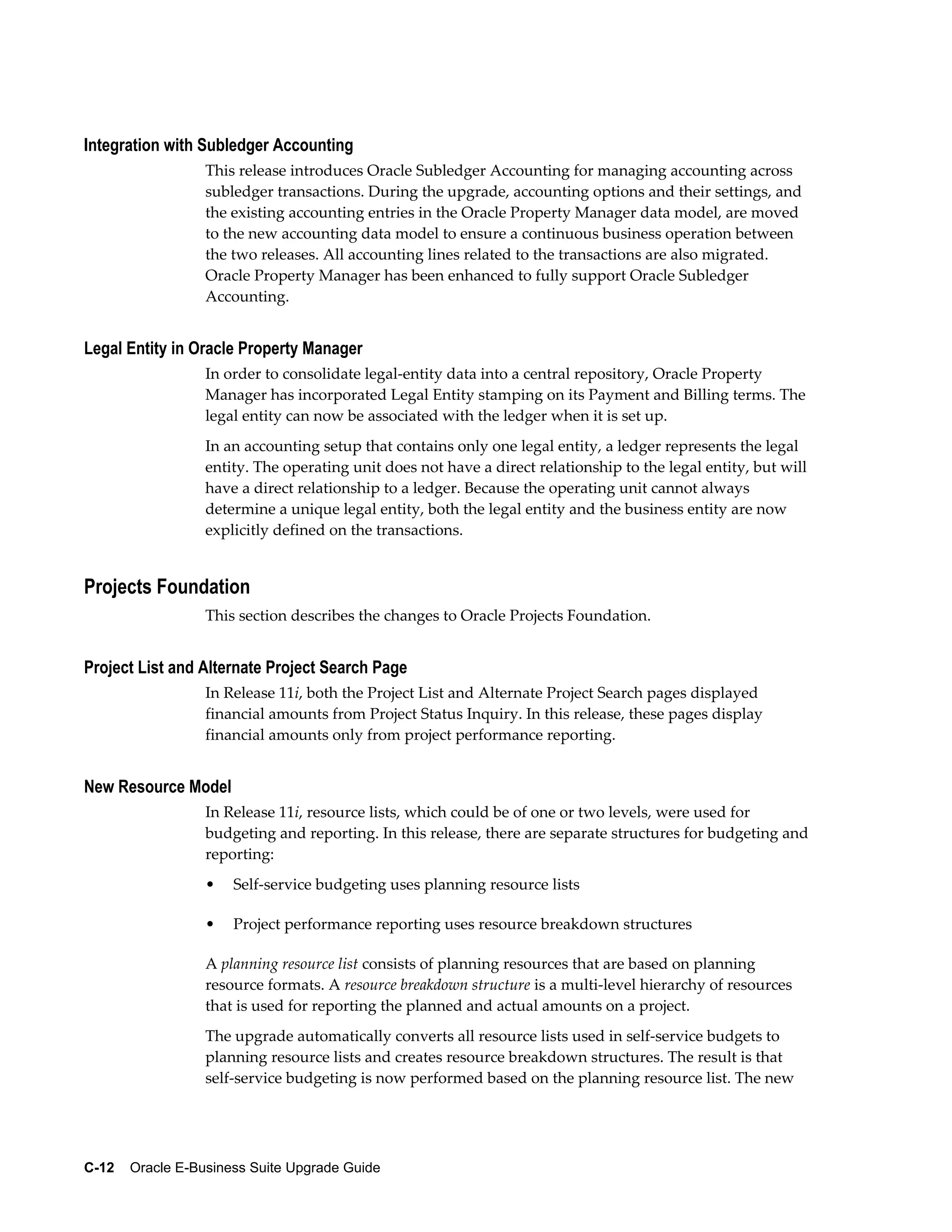 Integration with Subledger Accounting
                  This release introduces Oracle Subledger Accounting for managing accounting across
                  subledger transactions. During the upgrade, accounting options and their settings, and
                  the existing accounting entries in the Oracle Property Manager data model, are moved
                  to the new accounting data model to ensure a continuous business operation between
                  the two releases. All accounting lines related to the transactions are also migrated.
                  Oracle Property Manager has been enhanced to fully support Oracle Subledger
                  Accounting.


Legal Entity in Oracle Property Manager
                  In order to consolidate legal-entity data into a central repository, Oracle Property
                  Manager has incorporated Legal Entity stamping on its Payment and Billing terms. The
                  legal entity can now be associated with the ledger when it is set up.
                  In an accounting setup that contains only one legal entity, a ledger represents the legal
                  entity. The operating unit does not have a direct relationship to the legal entity, but will
                  have a direct relationship to a ledger. Because the operating unit cannot always
                  determine a unique legal entity, both the legal entity and the business entity are now
                  explicitly defined on the transactions.


Projects Foundation
                  This section describes the changes to Oracle Projects Foundation.


Project List and Alternate Project Search Page
                  In Release 11i, both the Project List and Alternate Project Search pages displayed
                  financial amounts from Project Status Inquiry. In this release, these pages display
                  financial amounts only from project performance reporting.


New Resource Model
                  In Release 11i, resource lists, which could be of one or two levels, were used for
                  budgeting and reporting. In this release, there are separate structures for budgeting and
                  reporting:
                  •   Self-service budgeting uses planning resource lists

                  •   Project performance reporting uses resource breakdown structures

                  A planning resource list consists of planning resources that are based on planning
                  resource formats. A resource breakdown structure is a multi-level hierarchy of resources
                  that is used for reporting the planned and actual amounts on a project.
                  The upgrade automatically converts all resource lists used in self-service budgets to
                  planning resource lists and creates resource breakdown structures. The result is that
                  self-service budgeting is now performed based on the planning resource list. The new




C-12    Oracle E-Business Suite Upgrade Guide
 