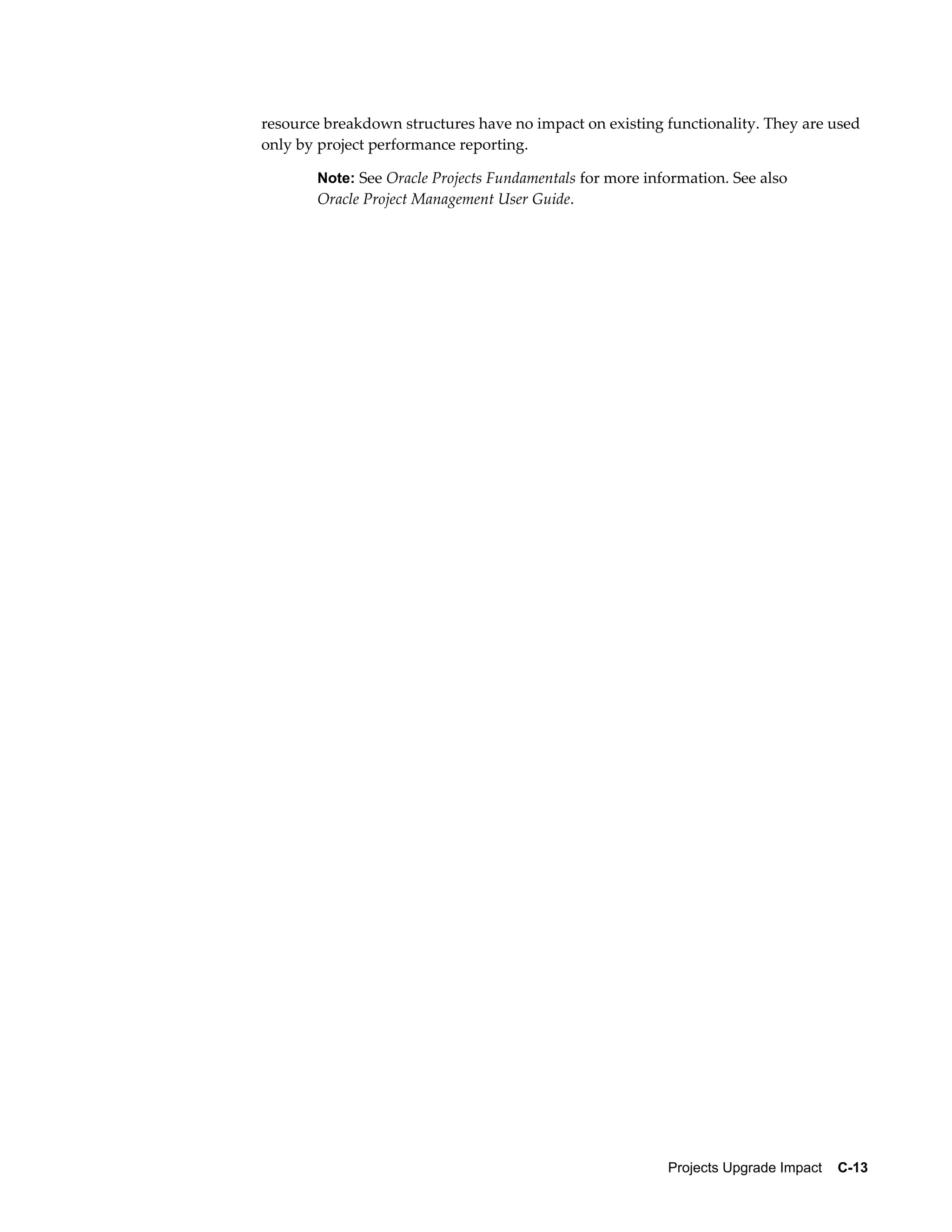resource breakdown structures have no impact on existing functionality. They are used
only by project performance reporting.

       Note: See Oracle Projects Fundamentals for more information. See also
       Oracle Project Management User Guide.




                                                          Projects Upgrade Impact    C-13
 
