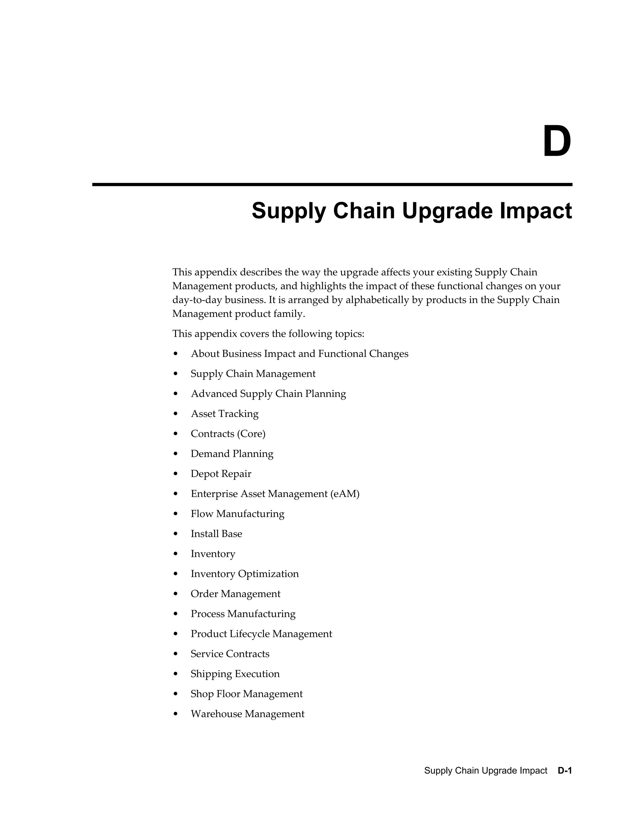 D
                   Supply Chain Upgrade Impact

This appendix describes the way the upgrade affects your existing Supply Chain
Management products, and highlights the impact of these functional changes on your
day-to-day business. It is arranged by alphabetically by products in the Supply Chain
Management product family.
This appendix covers the following topics:
•   About Business Impact and Functional Changes
•   Supply Chain Management
•   Advanced Supply Chain Planning
•   Asset Tracking
•   Contracts (Core)
•   Demand Planning
•   Depot Repair
•   Enterprise Asset Management (eAM)
•   Flow Manufacturing
•   Install Base
•   Inventory
•   Inventory Optimization
•   Order Management
•   Process Manufacturing
•   Product Lifecycle Management
•   Service Contracts
•   Shipping Execution
•   Shop Floor Management
•   Warehouse Management




                                                       Supply Chain Upgrade Impact    D-1
 