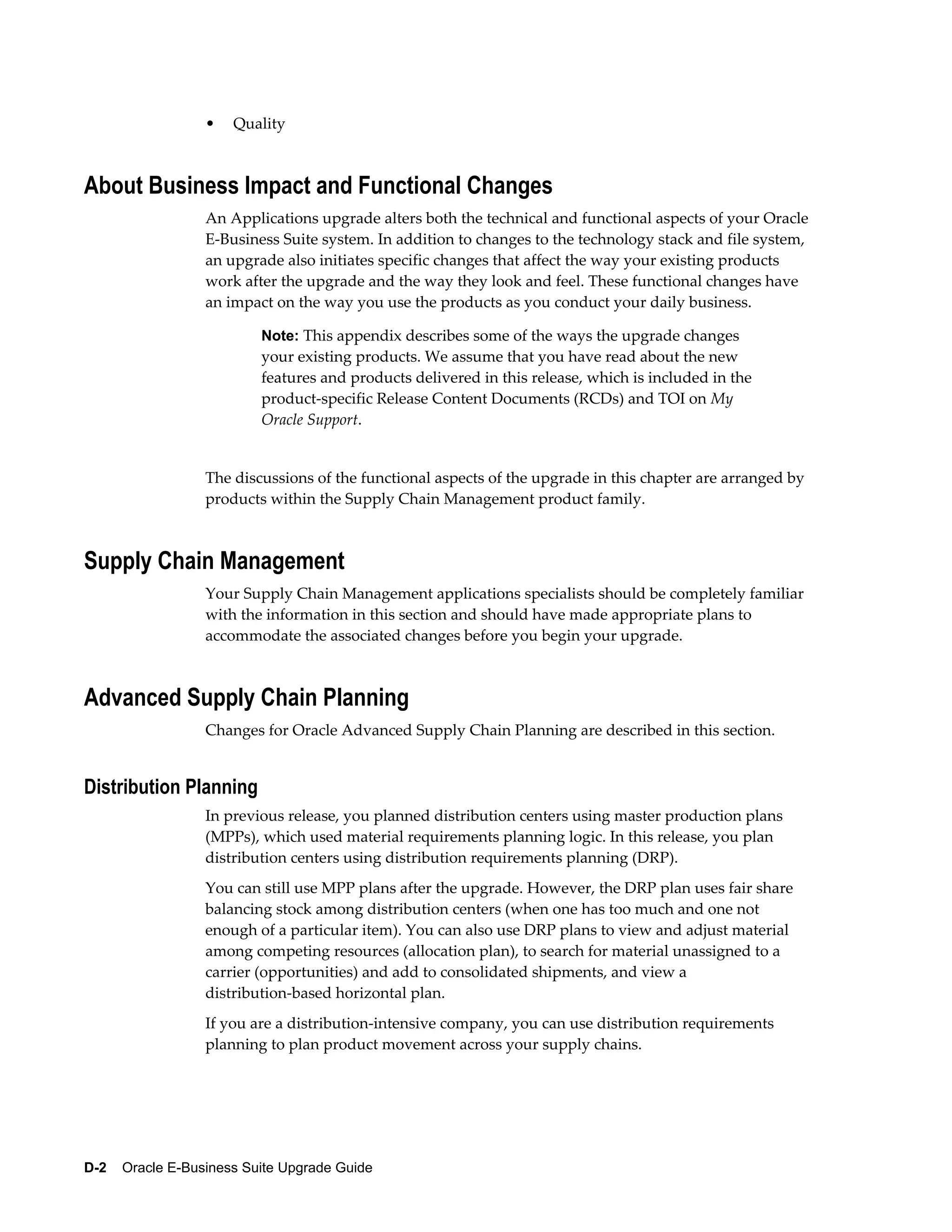 •   Quality



About Business Impact and Functional Changes
                  An Applications upgrade alters both the technical and functional aspects of your Oracle
                  E-Business Suite system. In addition to changes to the technology stack and file system,
                  an upgrade also initiates specific changes that affect the way your existing products
                  work after the upgrade and the way they look and feel. These functional changes have
                  an impact on the way you use the products as you conduct your daily business.

                           Note: This appendix describes some of the ways the upgrade changes
                           your existing products. We assume that you have read about the new
                           features and products delivered in this release, which is included in the
                           product-specific Release Content Documents (RCDs) and TOI on My
                           Oracle Support.


                  The discussions of the functional aspects of the upgrade in this chapter are arranged by
                  products within the Supply Chain Management product family.



Supply Chain Management
                  Your Supply Chain Management applications specialists should be completely familiar
                  with the information in this section and should have made appropriate plans to
                  accommodate the associated changes before you begin your upgrade.



Advanced Supply Chain Planning
                  Changes for Oracle Advanced Supply Chain Planning are described in this section.


Distribution Planning
                  In previous release, you planned distribution centers using master production plans
                  (MPPs), which used material requirements planning logic. In this release, you plan
                  distribution centers using distribution requirements planning (DRP).
                  You can still use MPP plans after the upgrade. However, the DRP plan uses fair share
                  balancing stock among distribution centers (when one has too much and one not
                  enough of a particular item). You can also use DRP plans to view and adjust material
                  among competing resources (allocation plan), to search for material unassigned to a
                  carrier (opportunities) and add to consolidated shipments, and view a
                  distribution-based horizontal plan.
                  If you are a distribution-intensive company, you can use distribution requirements
                  planning to plan product movement across your supply chains.




D-2    Oracle E-Business Suite Upgrade Guide
 