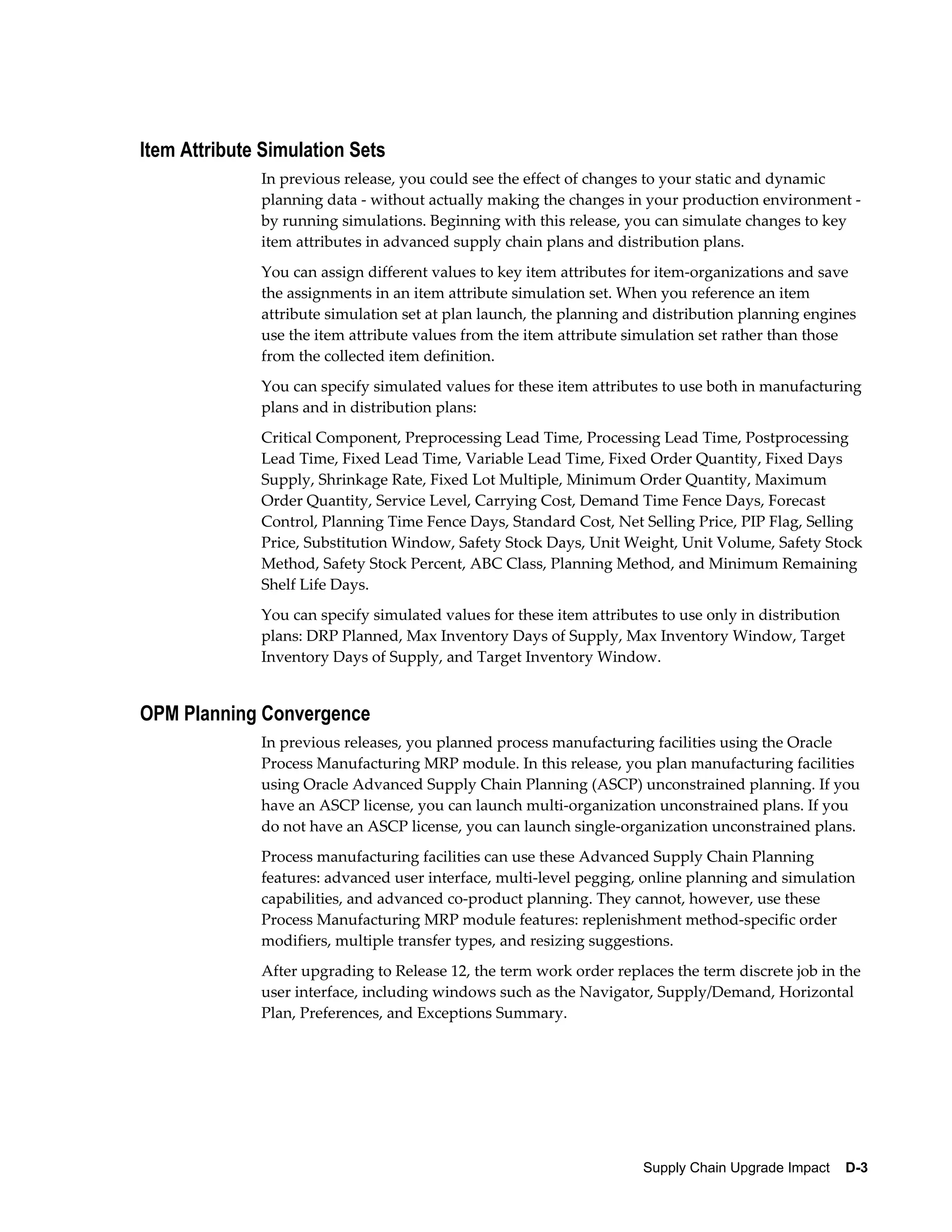 Item Attribute Simulation Sets
              In previous release, you could see the effect of changes to your static and dynamic
              planning data - without actually making the changes in your production environment -
              by running simulations. Beginning with this release, you can simulate changes to key
              item attributes in advanced supply chain plans and distribution plans.
              You can assign different values to key item attributes for item-organizations and save
              the assignments in an item attribute simulation set. When you reference an item
              attribute simulation set at plan launch, the planning and distribution planning engines
              use the item attribute values from the item attribute simulation set rather than those
              from the collected item definition.
              You can specify simulated values for these item attributes to use both in manufacturing
              plans and in distribution plans:
              Critical Component, Preprocessing Lead Time, Processing Lead Time, Postprocessing
              Lead Time, Fixed Lead Time, Variable Lead Time, Fixed Order Quantity, Fixed Days
              Supply, Shrinkage Rate, Fixed Lot Multiple, Minimum Order Quantity, Maximum
              Order Quantity, Service Level, Carrying Cost, Demand Time Fence Days, Forecast
              Control, Planning Time Fence Days, Standard Cost, Net Selling Price, PIP Flag, Selling
              Price, Substitution Window, Safety Stock Days, Unit Weight, Unit Volume, Safety Stock
              Method, Safety Stock Percent, ABC Class, Planning Method, and Minimum Remaining
              Shelf Life Days.
              You can specify simulated values for these item attributes to use only in distribution
              plans: DRP Planned, Max Inventory Days of Supply, Max Inventory Window, Target
              Inventory Days of Supply, and Target Inventory Window.


OPM Planning Convergence
              In previous releases, you planned process manufacturing facilities using the Oracle
              Process Manufacturing MRP module. In this release, you plan manufacturing facilities
              using Oracle Advanced Supply Chain Planning (ASCP) unconstrained planning. If you
              have an ASCP license, you can launch multi-organization unconstrained plans. If you
              do not have an ASCP license, you can launch single-organization unconstrained plans.
              Process manufacturing facilities can use these Advanced Supply Chain Planning
              features: advanced user interface, multi-level pegging, online planning and simulation
              capabilities, and advanced co-product planning. They cannot, however, use these
              Process Manufacturing MRP module features: replenishment method-specific order
              modifiers, multiple transfer types, and resizing suggestions.
              After upgrading to Release 12, the term work order replaces the term discrete job in the
              user interface, including windows such as the Navigator, Supply/Demand, Horizontal
              Plan, Preferences, and Exceptions Summary.




                                                                      Supply Chain Upgrade Impact    D-3
 
