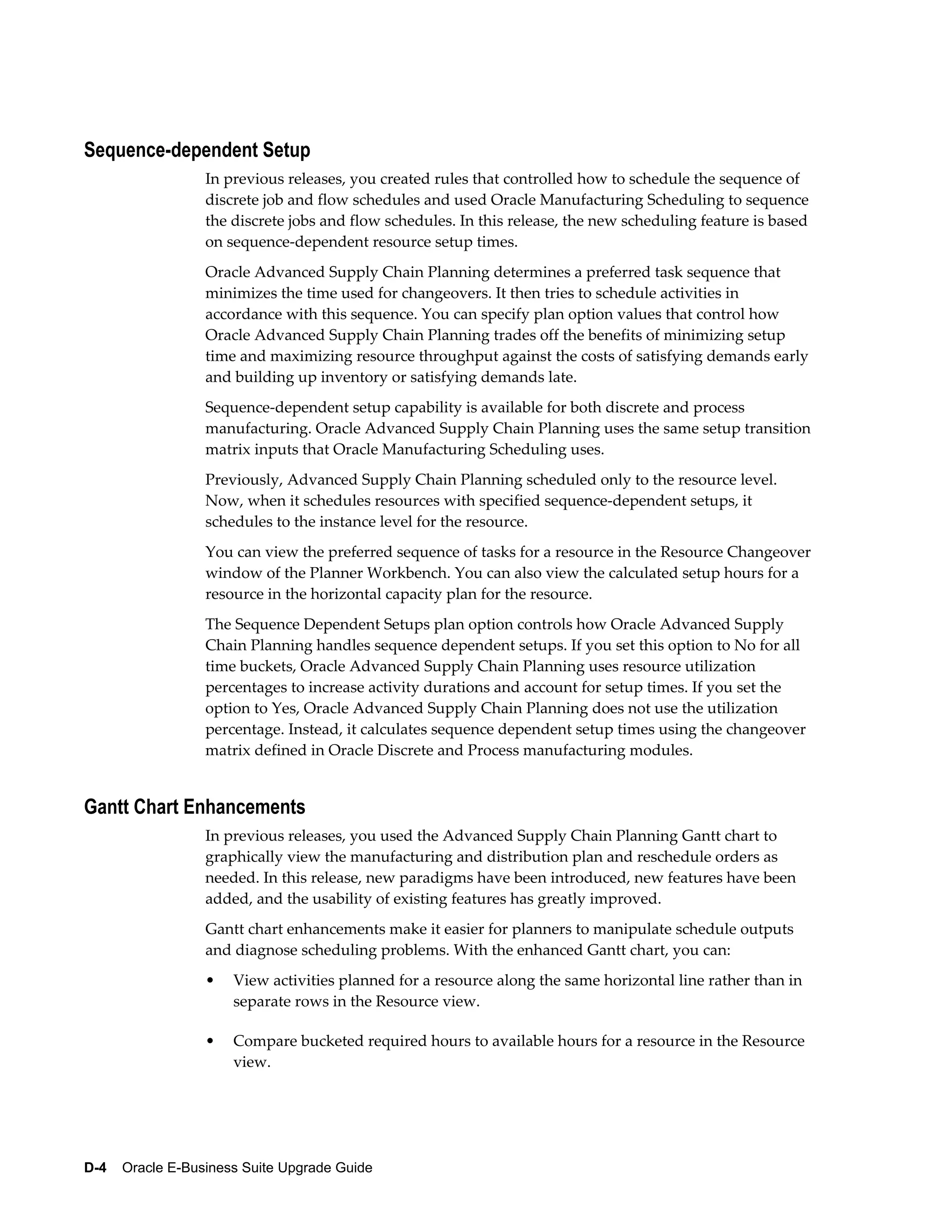 Sequence-dependent Setup
                  In previous releases, you created rules that controlled how to schedule the sequence of
                  discrete job and flow schedules and used Oracle Manufacturing Scheduling to sequence
                  the discrete jobs and flow schedules. In this release, the new scheduling feature is based
                  on sequence-dependent resource setup times.
                  Oracle Advanced Supply Chain Planning determines a preferred task sequence that
                  minimizes the time used for changeovers. It then tries to schedule activities in
                  accordance with this sequence. You can specify plan option values that control how
                  Oracle Advanced Supply Chain Planning trades off the benefits of minimizing setup
                  time and maximizing resource throughput against the costs of satisfying demands early
                  and building up inventory or satisfying demands late.
                  Sequence-dependent setup capability is available for both discrete and process
                  manufacturing. Oracle Advanced Supply Chain Planning uses the same setup transition
                  matrix inputs that Oracle Manufacturing Scheduling uses.
                  Previously, Advanced Supply Chain Planning scheduled only to the resource level.
                  Now, when it schedules resources with specified sequence-dependent setups, it
                  schedules to the instance level for the resource.
                  You can view the preferred sequence of tasks for a resource in the Resource Changeover
                  window of the Planner Workbench. You can also view the calculated setup hours for a
                  resource in the horizontal capacity plan for the resource.
                  The Sequence Dependent Setups plan option controls how Oracle Advanced Supply
                  Chain Planning handles sequence dependent setups. If you set this option to No for all
                  time buckets, Oracle Advanced Supply Chain Planning uses resource utilization
                  percentages to increase activity durations and account for setup times. If you set the
                  option to Yes, Oracle Advanced Supply Chain Planning does not use the utilization
                  percentage. Instead, it calculates sequence dependent setup times using the changeover
                  matrix defined in Oracle Discrete and Process manufacturing modules.


Gantt Chart Enhancements
                  In previous releases, you used the Advanced Supply Chain Planning Gantt chart to
                  graphically view the manufacturing and distribution plan and reschedule orders as
                  needed. In this release, new paradigms have been introduced, new features have been
                  added, and the usability of existing features has greatly improved.
                  Gantt chart enhancements make it easier for planners to manipulate schedule outputs
                  and diagnose scheduling problems. With the enhanced Gantt chart, you can:
                  •   View activities planned for a resource along the same horizontal line rather than in
                      separate rows in the Resource view.

                  •   Compare bucketed required hours to available hours for a resource in the Resource
                      view.




D-4    Oracle E-Business Suite Upgrade Guide
 