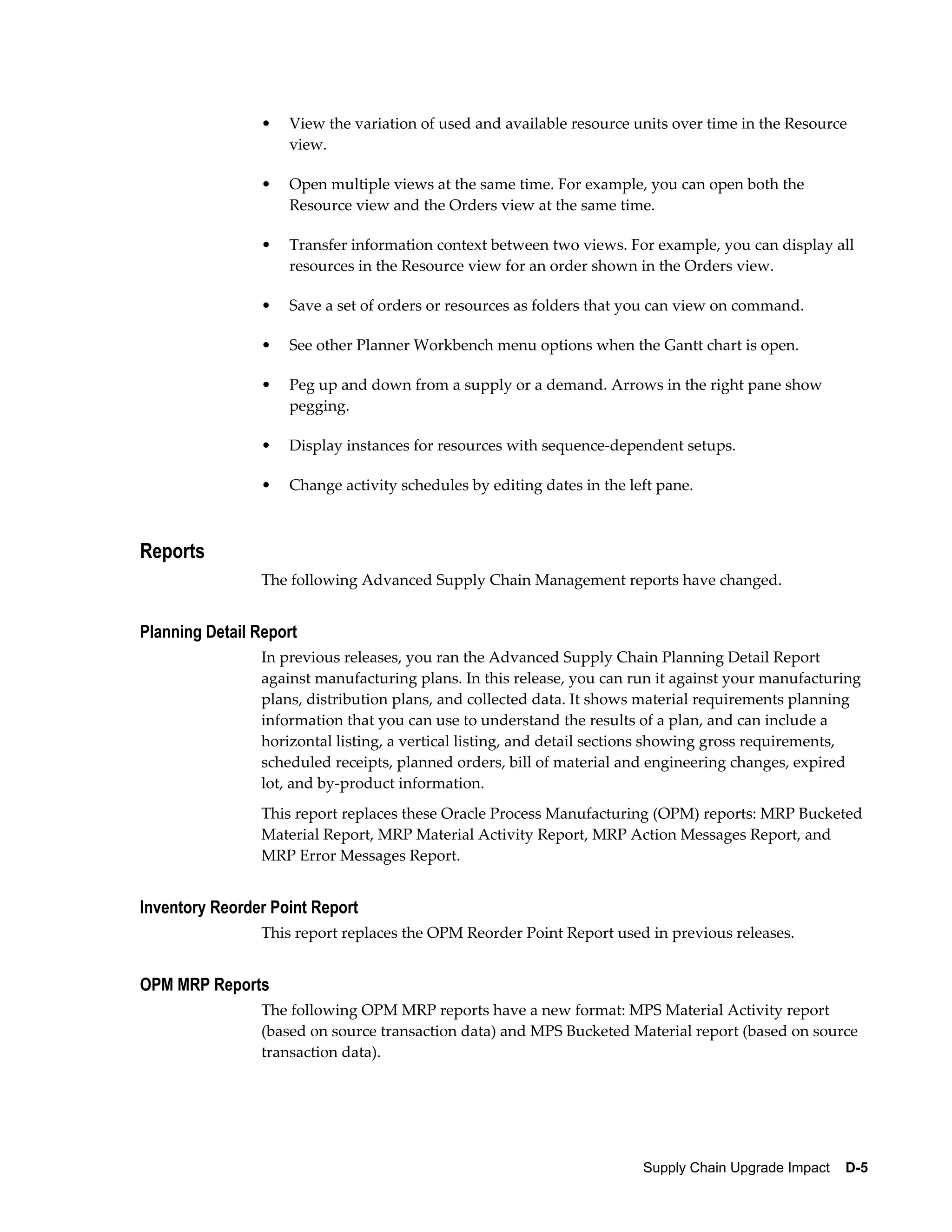 •   View the variation of used and available resource units over time in the Resource
                    view.

                •   Open multiple views at the same time. For example, you can open both the
                    Resource view and the Orders view at the same time.

                •   Transfer information context between two views. For example, you can display all
                    resources in the Resource view for an order shown in the Orders view.

                •   Save a set of orders or resources as folders that you can view on command.

                •   See other Planner Workbench menu options when the Gantt chart is open.

                •   Peg up and down from a supply or a demand. Arrows in the right pane show
                    pegging.

                •   Display instances for resources with sequence-dependent setups.

                •   Change activity schedules by editing dates in the left pane.



Reports
                The following Advanced Supply Chain Management reports have changed.


Planning Detail Report
                In previous releases, you ran the Advanced Supply Chain Planning Detail Report
                against manufacturing plans. In this release, you can run it against your manufacturing
                plans, distribution plans, and collected data. It shows material requirements planning
                information that you can use to understand the results of a plan, and can include a
                horizontal listing, a vertical listing, and detail sections showing gross requirements,
                scheduled receipts, planned orders, bill of material and engineering changes, expired
                lot, and by-product information.
                This report replaces these Oracle Process Manufacturing (OPM) reports: MRP Bucketed
                Material Report, MRP Material Activity Report, MRP Action Messages Report, and
                MRP Error Messages Report.


Inventory Reorder Point Report
                This report replaces the OPM Reorder Point Report used in previous releases.


OPM MRP Reports
                The following OPM MRP reports have a new format: MPS Material Activity report
                (based on source transaction data) and MPS Bucketed Material report (based on source
                transaction data).




                                                                        Supply Chain Upgrade Impact    D-5
 