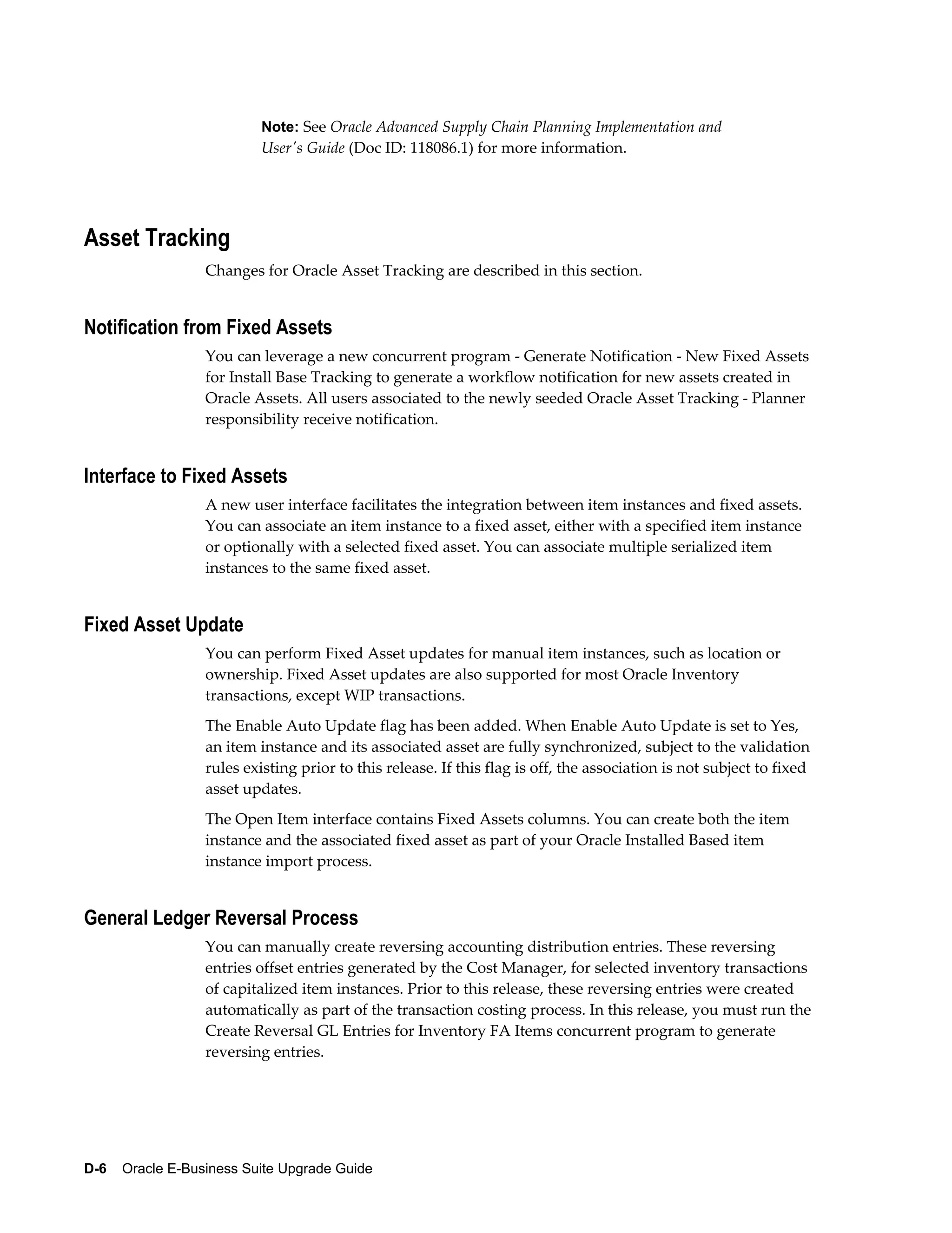 Note: See Oracle Advanced Supply Chain Planning Implementation and
                           User's Guide (Doc ID: 118086.1) for more information.




Asset Tracking
                  Changes for Oracle Asset Tracking are described in this section.


Notification from Fixed Assets
                  You can leverage a new concurrent program - Generate Notification - New Fixed Assets
                  for Install Base Tracking to generate a workflow notification for new assets created in
                  Oracle Assets. All users associated to the newly seeded Oracle Asset Tracking - Planner
                  responsibility receive notification.


Interface to Fixed Assets
                  A new user interface facilitates the integration between item instances and fixed assets.
                  You can associate an item instance to a fixed asset, either with a specified item instance
                  or optionally with a selected fixed asset. You can associate multiple serialized item
                  instances to the same fixed asset.


Fixed Asset Update
                  You can perform Fixed Asset updates for manual item instances, such as location or
                  ownership. Fixed Asset updates are also supported for most Oracle Inventory
                  transactions, except WIP transactions.
                  The Enable Auto Update flag has been added. When Enable Auto Update is set to Yes,
                  an item instance and its associated asset are fully synchronized, subject to the validation
                  rules existing prior to this release. If this flag is off, the association is not subject to fixed
                  asset updates.
                  The Open Item interface contains Fixed Assets columns. You can create both the item
                  instance and the associated fixed asset as part of your Oracle Installed Based item
                  instance import process.


General Ledger Reversal Process
                  You can manually create reversing accounting distribution entries. These reversing
                  entries offset entries generated by the Cost Manager, for selected inventory transactions
                  of capitalized item instances. Prior to this release, these reversing entries were created
                  automatically as part of the transaction costing process. In this release, you must run the
                  Create Reversal GL Entries for Inventory FA Items concurrent program to generate
                  reversing entries.




D-6    Oracle E-Business Suite Upgrade Guide
 