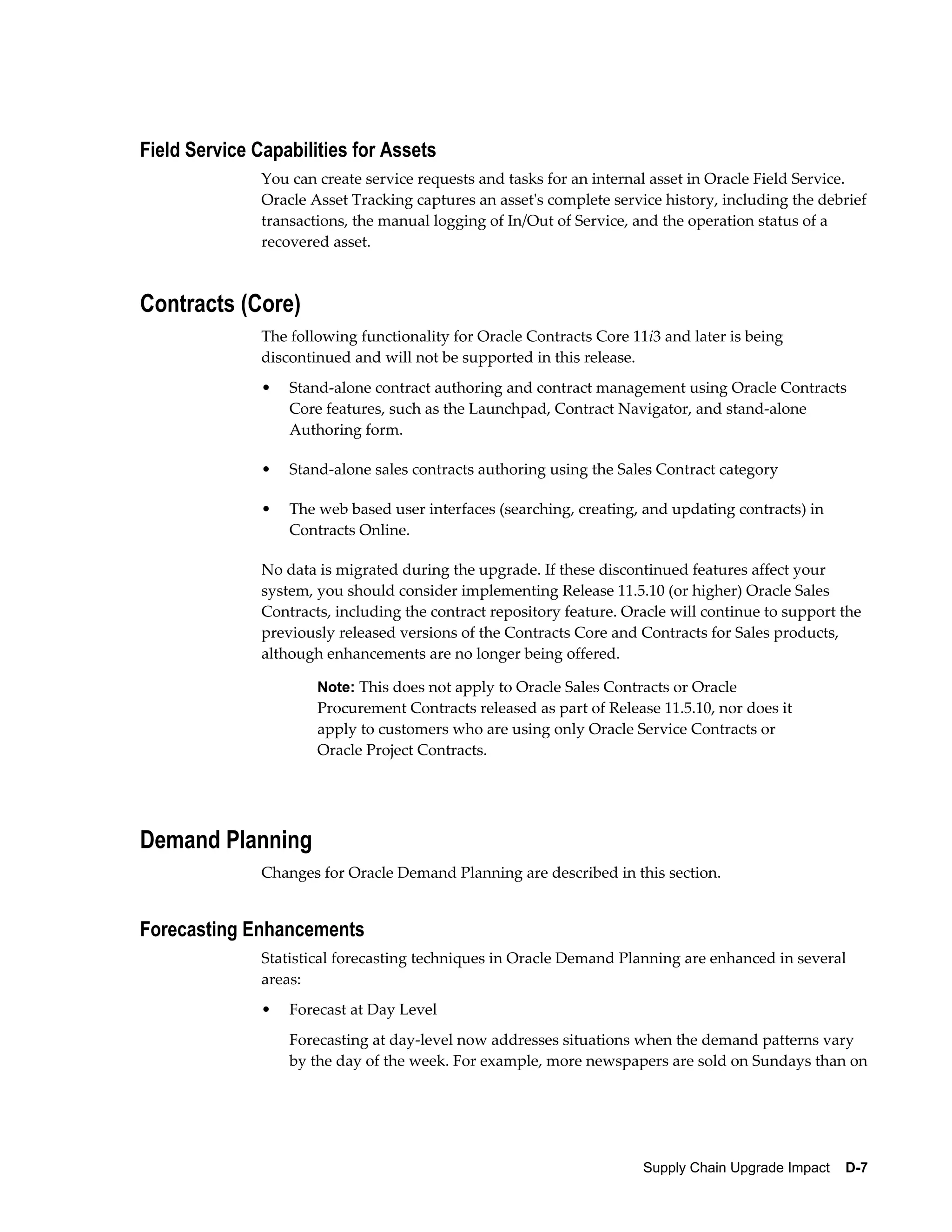 Field Service Capabilities for Assets
               You can create service requests and tasks for an internal asset in Oracle Field Service.
               Oracle Asset Tracking captures an asset's complete service history, including the debrief
               transactions, the manual logging of In/Out of Service, and the operation status of a
               recovered asset.



Contracts (Core)
               The following functionality for Oracle Contracts Core 11i3 and later is being
               discontinued and will not be supported in this release.
               •   Stand-alone contract authoring and contract management using Oracle Contracts
                   Core features, such as the Launchpad, Contract Navigator, and stand-alone
                   Authoring form.

               •   Stand-alone sales contracts authoring using the Sales Contract category

               •   The web based user interfaces (searching, creating, and updating contracts) in
                   Contracts Online.

               No data is migrated during the upgrade. If these discontinued features affect your
               system, you should consider implementing Release 11.5.10 (or higher) Oracle Sales
               Contracts, including the contract repository feature. Oracle will continue to support the
               previously released versions of the Contracts Core and Contracts for Sales products,
               although enhancements are no longer being offered.

                       Note: This does not apply to Oracle Sales Contracts or Oracle
                       Procurement Contracts released as part of Release 11.5.10, nor does it
                       apply to customers who are using only Oracle Service Contracts or
                       Oracle Project Contracts.




Demand Planning
               Changes for Oracle Demand Planning are described in this section.


Forecasting Enhancements
               Statistical forecasting techniques in Oracle Demand Planning are enhanced in several
               areas:
               •   Forecast at Day Level
                   Forecasting at day-level now addresses situations when the demand patterns vary
                   by the day of the week. For example, more newspapers are sold on Sundays than on




                                                                       Supply Chain Upgrade Impact    D-7
 