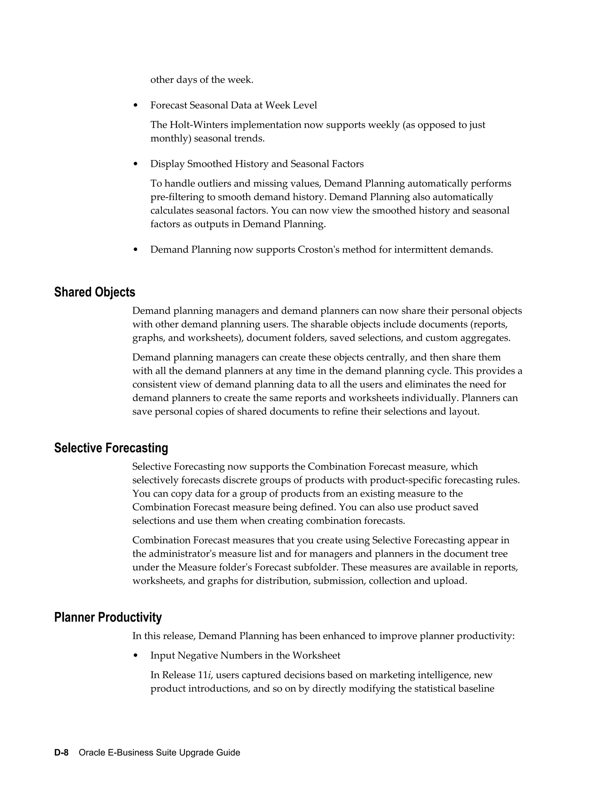 other days of the week.

                  •   Forecast Seasonal Data at Week Level
                      The Holt-Winters implementation now supports weekly (as opposed to just
                      monthly) seasonal trends.

                  •   Display Smoothed History and Seasonal Factors
                      To handle outliers and missing values, Demand Planning automatically performs
                      pre-filtering to smooth demand history. Demand Planning also automatically
                      calculates seasonal factors. You can now view the smoothed history and seasonal
                      factors as outputs in Demand Planning.

                  •   Demand Planning now supports Croston's method for intermittent demands.



Shared Objects
                  Demand planning managers and demand planners can now share their personal objects
                  with other demand planning users. The sharable objects include documents (reports,
                  graphs, and worksheets), document folders, saved selections, and custom aggregates.
                  Demand planning managers can create these objects centrally, and then share them
                  with all the demand planners at any time in the demand planning cycle. This provides a
                  consistent view of demand planning data to all the users and eliminates the need for
                  demand planners to create the same reports and worksheets individually. Planners can
                  save personal copies of shared documents to refine their selections and layout.


Selective Forecasting
                  Selective Forecasting now supports the Combination Forecast measure, which
                  selectively forecasts discrete groups of products with product-specific forecasting rules.
                  You can copy data for a group of products from an existing measure to the
                  Combination Forecast measure being defined. You can also use product saved
                  selections and use them when creating combination forecasts.
                  Combination Forecast measures that you create using Selective Forecasting appear in
                  the administrator's measure list and for managers and planners in the document tree
                  under the Measure folder's Forecast subfolder. These measures are available in reports,
                  worksheets, and graphs for distribution, submission, collection and upload.


Planner Productivity
                  In this release, Demand Planning has been enhanced to improve planner productivity:
                  •   Input Negative Numbers in the Worksheet
                      In Release 11i, users captured decisions based on marketing intelligence, new
                      product introductions, and so on by directly modifying the statistical baseline




D-8    Oracle E-Business Suite Upgrade Guide
 