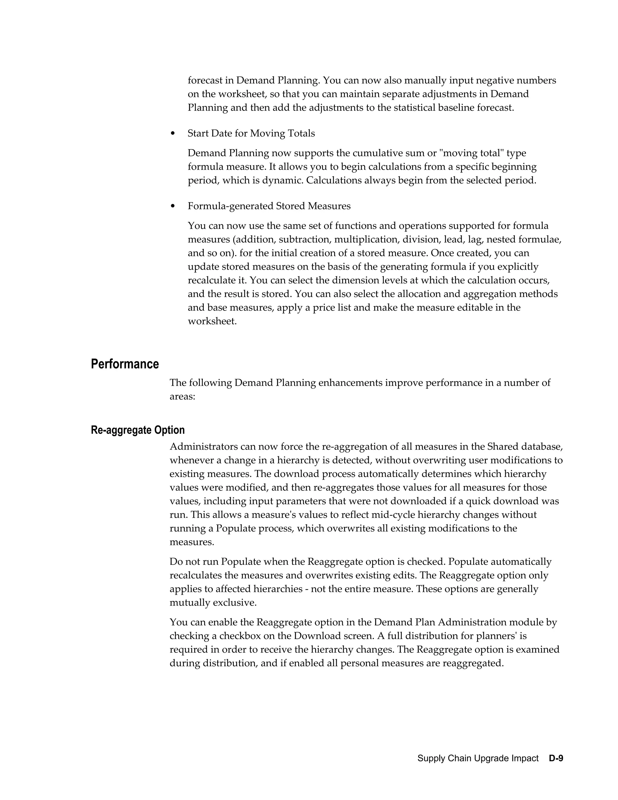 forecast in Demand Planning. You can now also manually input negative numbers
                      on the worksheet, so that you can maintain separate adjustments in Demand
                      Planning and then add the adjustments to the statistical baseline forecast.

               •      Start Date for Moving Totals
                      Demand Planning now supports the cumulative sum or "moving total" type
                      formula measure. It allows you to begin calculations from a specific beginning
                      period, which is dynamic. Calculations always begin from the selected period.

               •      Formula-generated Stored Measures
                      You can now use the same set of functions and operations supported for formula
                      measures (addition, subtraction, multiplication, division, lead, lag, nested formulae,
                      and so on). for the initial creation of a stored measure. Once created, you can
                      update stored measures on the basis of the generating formula if you explicitly
                      recalculate it. You can select the dimension levels at which the calculation occurs,
                      and the result is stored. You can also select the allocation and aggregation methods
                      and base measures, apply a price list and make the measure editable in the
                      worksheet.



Performance
               The following Demand Planning enhancements improve performance in a number of
               areas:


Re-aggregate Option
               Administrators can now force the re-aggregation of all measures in the Shared database,
               whenever a change in a hierarchy is detected, without overwriting user modifications to
               existing measures. The download process automatically determines which hierarchy
               values were modified, and then re-aggregates those values for all measures for those
               values, including input parameters that were not downloaded if a quick download was
               run. This allows a measure's values to reflect mid-cycle hierarchy changes without
               running a Populate process, which overwrites all existing modifications to the
               measures.
               Do not run Populate when the Reaggregate option is checked. Populate automatically
               recalculates the measures and overwrites existing edits. The Reaggregate option only
               applies to affected hierarchies - not the entire measure. These options are generally
               mutually exclusive.
               You can enable the Reaggregate option in the Demand Plan Administration module by
               checking a checkbox on the Download screen. A full distribution for planners' is
               required in order to receive the hierarchy changes. The Reaggregate option is examined
               during distribution, and if enabled all personal measures are reaggregated.




                                                                          Supply Chain Upgrade Impact    D-9
 