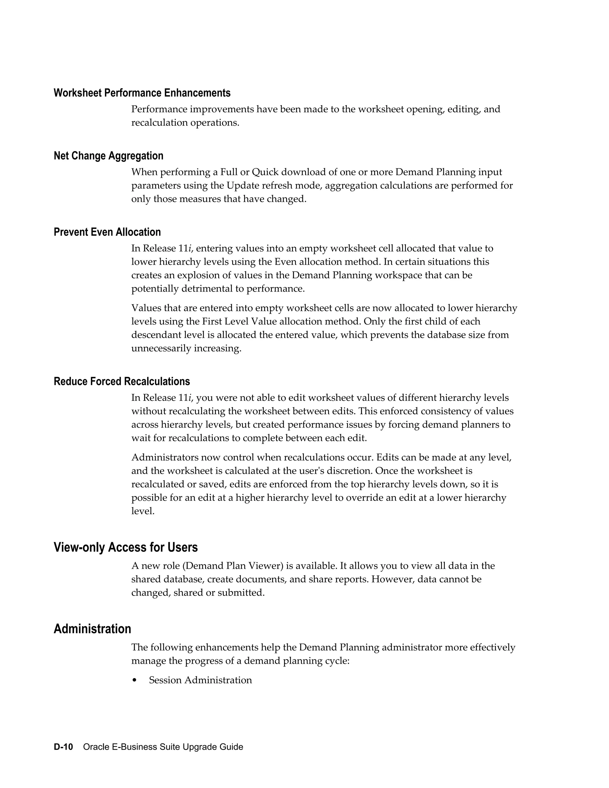 Worksheet Performance Enhancements
                  Performance improvements have been made to the worksheet opening, editing, and
                  recalculation operations.


Net Change Aggregation
                  When performing a Full or Quick download of one or more Demand Planning input
                  parameters using the Update refresh mode, aggregation calculations are performed for
                  only those measures that have changed.


Prevent Even Allocation
                  In Release 11i, entering values into an empty worksheet cell allocated that value to
                  lower hierarchy levels using the Even allocation method. In certain situations this
                  creates an explosion of values in the Demand Planning workspace that can be
                  potentially detrimental to performance.
                  Values that are entered into empty worksheet cells are now allocated to lower hierarchy
                  levels using the First Level Value allocation method. Only the first child of each
                  descendant level is allocated the entered value, which prevents the database size from
                  unnecessarily increasing.


Reduce Forced Recalculations
                  In Release 11i, you were not able to edit worksheet values of different hierarchy levels
                  without recalculating the worksheet between edits. This enforced consistency of values
                  across hierarchy levels, but created performance issues by forcing demand planners to
                  wait for recalculations to complete between each edit.
                  Administrators now control when recalculations occur. Edits can be made at any level,
                  and the worksheet is calculated at the user's discretion. Once the worksheet is
                  recalculated or saved, edits are enforced from the top hierarchy levels down, so it is
                  possible for an edit at a higher hierarchy level to override an edit at a lower hierarchy
                  level.


View-only Access for Users
                  A new role (Demand Plan Viewer) is available. It allows you to view all data in the
                  shared database, create documents, and share reports. However, data cannot be
                  changed, shared or submitted.


Administration
                  The following enhancements help the Demand Planning administrator more effectively
                  manage the progress of a demand planning cycle:
                  •   Session Administration




D-10    Oracle E-Business Suite Upgrade Guide
 