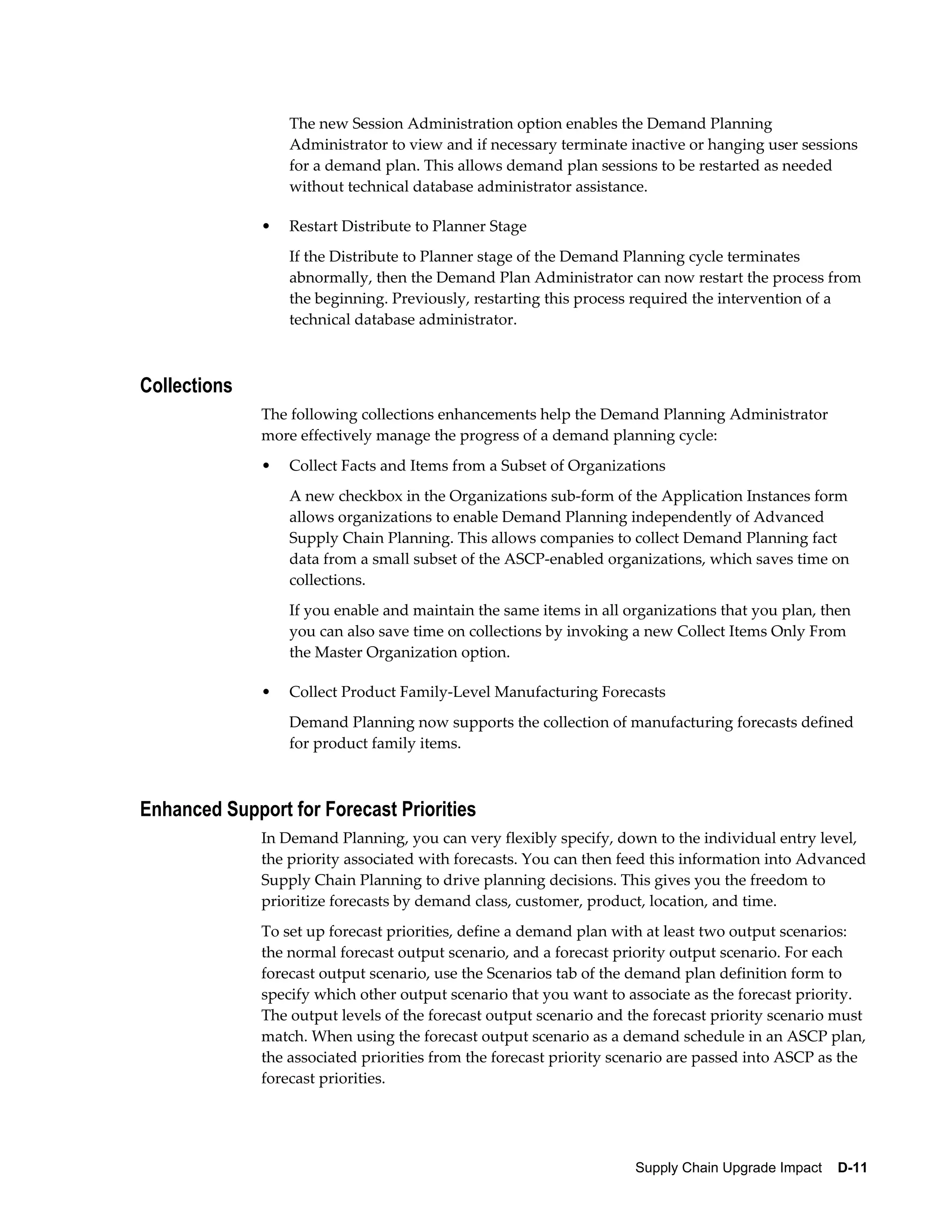 The new Session Administration option enables the Demand Planning
                  Administrator to view and if necessary terminate inactive or hanging user sessions
                  for a demand plan. This allows demand plan sessions to be restarted as needed
                  without technical database administrator assistance.

              •   Restart Distribute to Planner Stage
                  If the Distribute to Planner stage of the Demand Planning cycle terminates
                  abnormally, then the Demand Plan Administrator can now restart the process from
                  the beginning. Previously, restarting this process required the intervention of a
                  technical database administrator.



Collections
              The following collections enhancements help the Demand Planning Administrator
              more effectively manage the progress of a demand planning cycle:
              •   Collect Facts and Items from a Subset of Organizations
                  A new checkbox in the Organizations sub-form of the Application Instances form
                  allows organizations to enable Demand Planning independently of Advanced
                  Supply Chain Planning. This allows companies to collect Demand Planning fact
                  data from a small subset of the ASCP-enabled organizations, which saves time on
                  collections.
                  If you enable and maintain the same items in all organizations that you plan, then
                  you can also save time on collections by invoking a new Collect Items Only From
                  the Master Organization option.

              •   Collect Product Family-Level Manufacturing Forecasts
                  Demand Planning now supports the collection of manufacturing forecasts defined
                  for product family items.



Enhanced Support for Forecast Priorities
              In Demand Planning, you can very flexibly specify, down to the individual entry level,
              the priority associated with forecasts. You can then feed this information into Advanced
              Supply Chain Planning to drive planning decisions. This gives you the freedom to
              prioritize forecasts by demand class, customer, product, location, and time.
              To set up forecast priorities, define a demand plan with at least two output scenarios:
              the normal forecast output scenario, and a forecast priority output scenario. For each
              forecast output scenario, use the Scenarios tab of the demand plan definition form to
              specify which other output scenario that you want to associate as the forecast priority.
              The output levels of the forecast output scenario and the forecast priority scenario must
              match. When using the forecast output scenario as a demand schedule in an ASCP plan,
              the associated priorities from the forecast priority scenario are passed into ASCP as the
              forecast priorities.




                                                                     Supply Chain Upgrade Impact    D-11
 