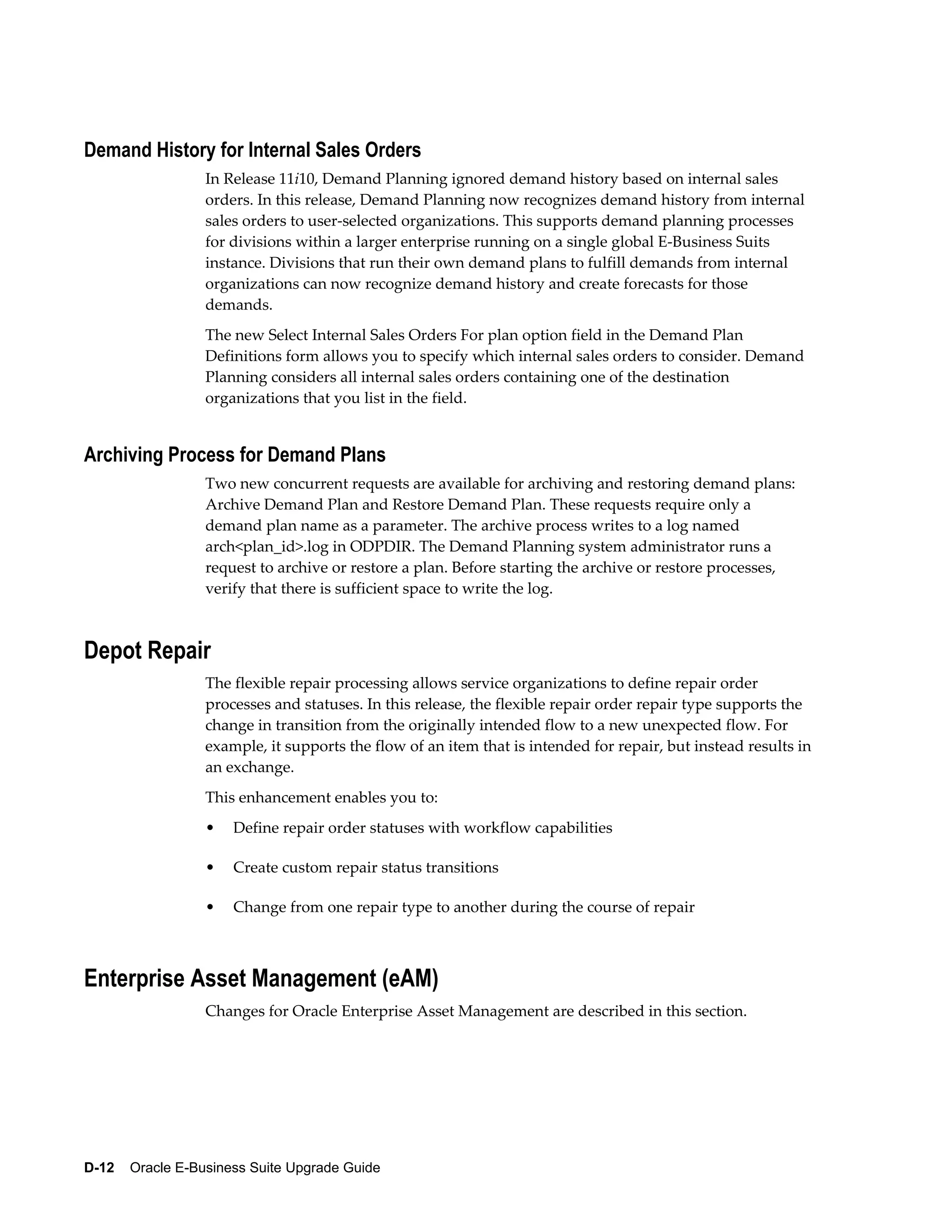 Demand History for Internal Sales Orders
                  In Release 11i10, Demand Planning ignored demand history based on internal sales
                  orders. In this release, Demand Planning now recognizes demand history from internal
                  sales orders to user-selected organizations. This supports demand planning processes
                  for divisions within a larger enterprise running on a single global E-Business Suits
                  instance. Divisions that run their own demand plans to fulfill demands from internal
                  organizations can now recognize demand history and create forecasts for those
                  demands.
                  The new Select Internal Sales Orders For plan option field in the Demand Plan
                  Definitions form allows you to specify which internal sales orders to consider. Demand
                  Planning considers all internal sales orders containing one of the destination
                  organizations that you list in the field.


Archiving Process for Demand Plans
                  Two new concurrent requests are available for archiving and restoring demand plans:
                  Archive Demand Plan and Restore Demand Plan. These requests require only a
                  demand plan name as a parameter. The archive process writes to a log named
                  arch<plan_id>.log in ODPDIR. The Demand Planning system administrator runs a
                  request to archive or restore a plan. Before starting the archive or restore processes,
                  verify that there is sufficient space to write the log.



Depot Repair
                  The flexible repair processing allows service organizations to define repair order
                  processes and statuses. In this release, the flexible repair order repair type supports the
                  change in transition from the originally intended flow to a new unexpected flow. For
                  example, it supports the flow of an item that is intended for repair, but instead results in
                  an exchange.
                  This enhancement enables you to:
                  •   Define repair order statuses with workflow capabilities

                  •   Create custom repair status transitions

                  •   Change from one repair type to another during the course of repair



Enterprise Asset Management (eAM)
                  Changes for Oracle Enterprise Asset Management are described in this section.




D-12    Oracle E-Business Suite Upgrade Guide
 
