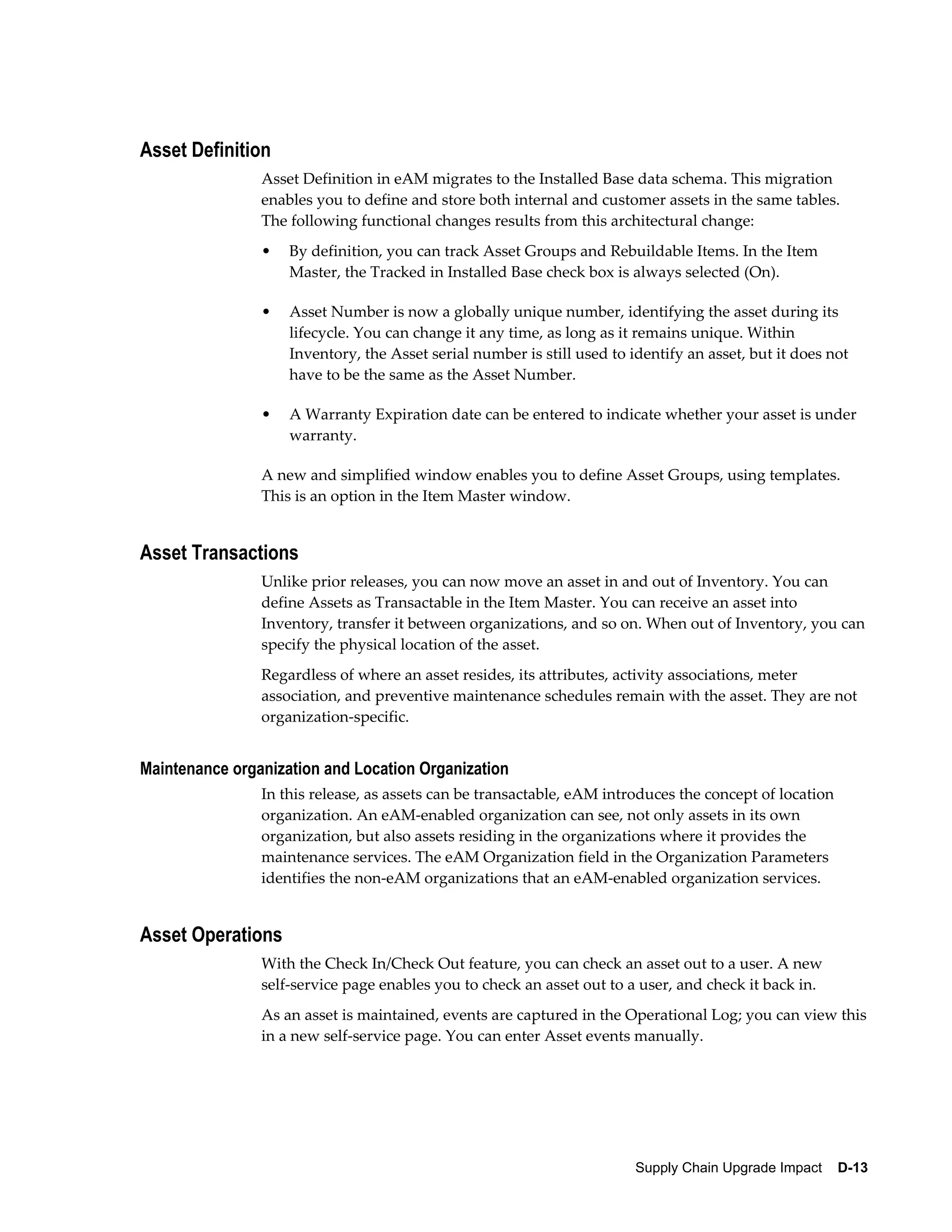 Asset Definition
                Asset Definition in eAM migrates to the Installed Base data schema. This migration
                enables you to define and store both internal and customer assets in the same tables.
                The following functional changes results from this architectural change:
                •   By definition, you can track Asset Groups and Rebuildable Items. In the Item
                    Master, the Tracked in Installed Base check box is always selected (On).

                •   Asset Number is now a globally unique number, identifying the asset during its
                    lifecycle. You can change it any time, as long as it remains unique. Within
                    Inventory, the Asset serial number is still used to identify an asset, but it does not
                    have to be the same as the Asset Number.

                •   A Warranty Expiration date can be entered to indicate whether your asset is under
                    warranty.

                A new and simplified window enables you to define Asset Groups, using templates.
                This is an option in the Item Master window.


Asset Transactions
                Unlike prior releases, you can now move an asset in and out of Inventory. You can
                define Assets as Transactable in the Item Master. You can receive an asset into
                Inventory, transfer it between organizations, and so on. When out of Inventory, you can
                specify the physical location of the asset.
                Regardless of where an asset resides, its attributes, activity associations, meter
                association, and preventive maintenance schedules remain with the asset. They are not
                organization-specific.


Maintenance organization and Location Organization
                In this release, as assets can be transactable, eAM introduces the concept of location
                organization. An eAM-enabled organization can see, not only assets in its own
                organization, but also assets residing in the organizations where it provides the
                maintenance services. The eAM Organization field in the Organization Parameters
                identifies the non-eAM organizations that an eAM-enabled organization services.


Asset Operations
                With the Check In/Check Out feature, you can check an asset out to a user. A new
                self-service page enables you to check an asset out to a user, and check it back in.
                As an asset is maintained, events are captured in the Operational Log; you can view this
                in a new self-service page. You can enter Asset events manually.




                                                                         Supply Chain Upgrade Impact    D-13
 