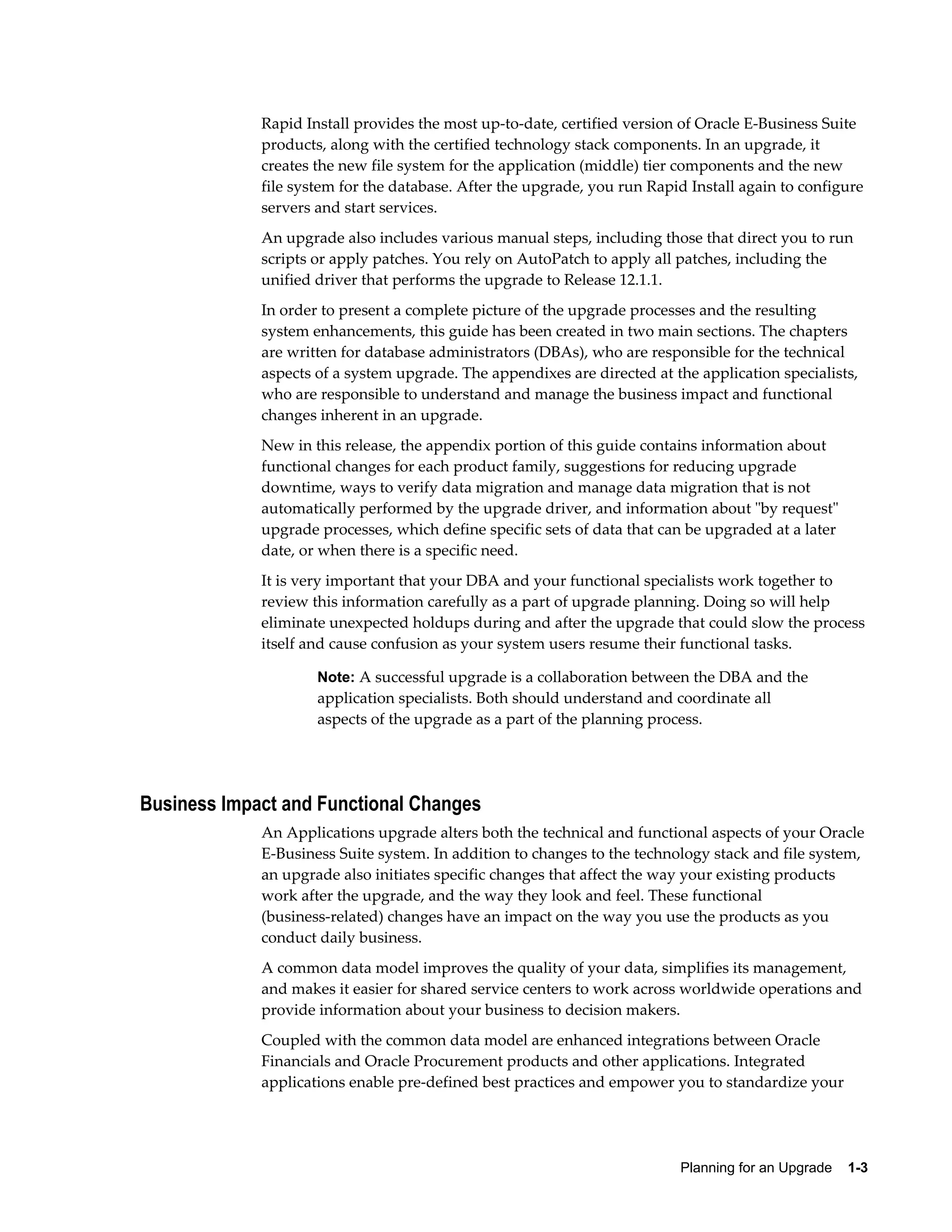 Rapid Install provides the most up-to-date, certified version of Oracle E-Business Suite
             products, along with the certified technology stack components. In an upgrade, it
             creates the new file system for the application (middle) tier components and the new
             file system for the database. After the upgrade, you run Rapid Install again to configure
             servers and start services.
             An upgrade also includes various manual steps, including those that direct you to run
             scripts or apply patches. You rely on AutoPatch to apply all patches, including the
             unified driver that performs the upgrade to Release 12.1.1.
             In order to present a complete picture of the upgrade processes and the resulting
             system enhancements, this guide has been created in two main sections. The chapters
             are written for database administrators (DBAs), who are responsible for the technical
             aspects of a system upgrade. The appendixes are directed at the application specialists,
             who are responsible to understand and manage the business impact and functional
             changes inherent in an upgrade.
             New in this release, the appendix portion of this guide contains information about
             functional changes for each product family, suggestions for reducing upgrade
             downtime, ways to verify data migration and manage data migration that is not
             automatically performed by the upgrade driver, and information about "by request"
             upgrade processes, which define specific sets of data that can be upgraded at a later
             date, or when there is a specific need.
             It is very important that your DBA and your functional specialists work together to
             review this information carefully as a part of upgrade planning. Doing so will help
             eliminate unexpected holdups during and after the upgrade that could slow the process
             itself and cause confusion as your system users resume their functional tasks.

                     Note: A successful upgrade is a collaboration between the DBA and the
                     application specialists. Both should understand and coordinate all
                     aspects of the upgrade as a part of the planning process.




Business Impact and Functional Changes
             An Applications upgrade alters both the technical and functional aspects of your Oracle
             E-Business Suite system. In addition to changes to the technology stack and file system,
             an upgrade also initiates specific changes that affect the way your existing products
             work after the upgrade, and the way they look and feel. These functional
             (business-related) changes have an impact on the way you use the products as you
             conduct daily business.
             A common data model improves the quality of your data, simplifies its management,
             and makes it easier for shared service centers to work across worldwide operations and
             provide information about your business to decision makers.
             Coupled with the common data model are enhanced integrations between Oracle
             Financials and Oracle Procurement products and other applications. Integrated
             applications enable pre-defined best practices and empower you to standardize your




                                                                          Planning for an Upgrade    1-3
 