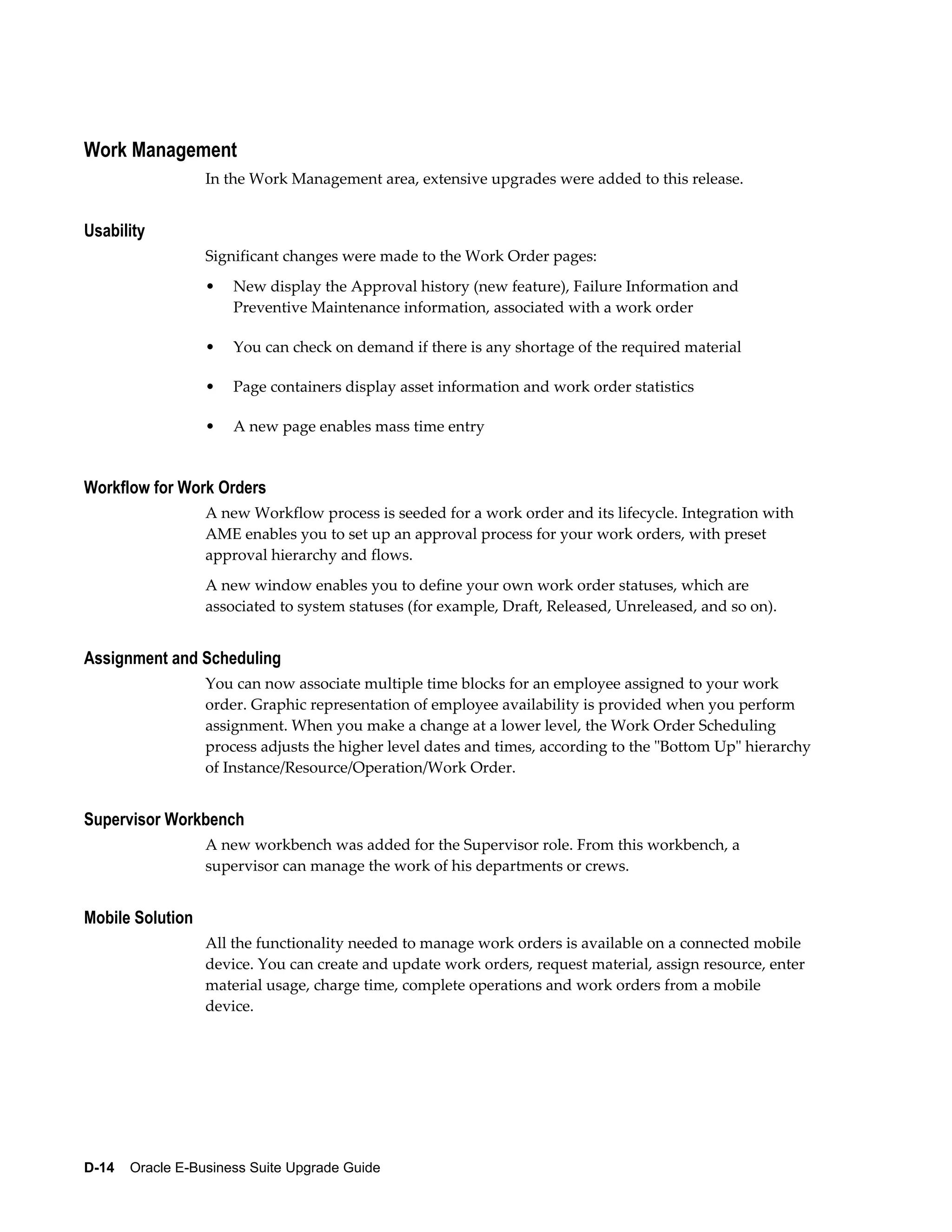 Work Management
                  In the Work Management area, extensive upgrades were added to this release.


Usability
                  Significant changes were made to the Work Order pages:
                  •   New display the Approval history (new feature), Failure Information and
                      Preventive Maintenance information, associated with a work order

                  •   You can check on demand if there is any shortage of the required material

                  •   Page containers display asset information and work order statistics

                  •   A new page enables mass time entry


Workflow for Work Orders
                  A new Workflow process is seeded for a work order and its lifecycle. Integration with
                  AME enables you to set up an approval process for your work orders, with preset
                  approval hierarchy and flows.
                  A new window enables you to define your own work order statuses, which are
                  associated to system statuses (for example, Draft, Released, Unreleased, and so on).


Assignment and Scheduling
                  You can now associate multiple time blocks for an employee assigned to your work
                  order. Graphic representation of employee availability is provided when you perform
                  assignment. When you make a change at a lower level, the Work Order Scheduling
                  process adjusts the higher level dates and times, according to the "Bottom Up" hierarchy
                  of Instance/Resource/Operation/Work Order.


Supervisor Workbench
                  A new workbench was added for the Supervisor role. From this workbench, a
                  supervisor can manage the work of his departments or crews.


Mobile Solution
                  All the functionality needed to manage work orders is available on a connected mobile
                  device. You can create and update work orders, request material, assign resource, enter
                  material usage, charge time, complete operations and work orders from a mobile
                  device.




D-14    Oracle E-Business Suite Upgrade Guide
 