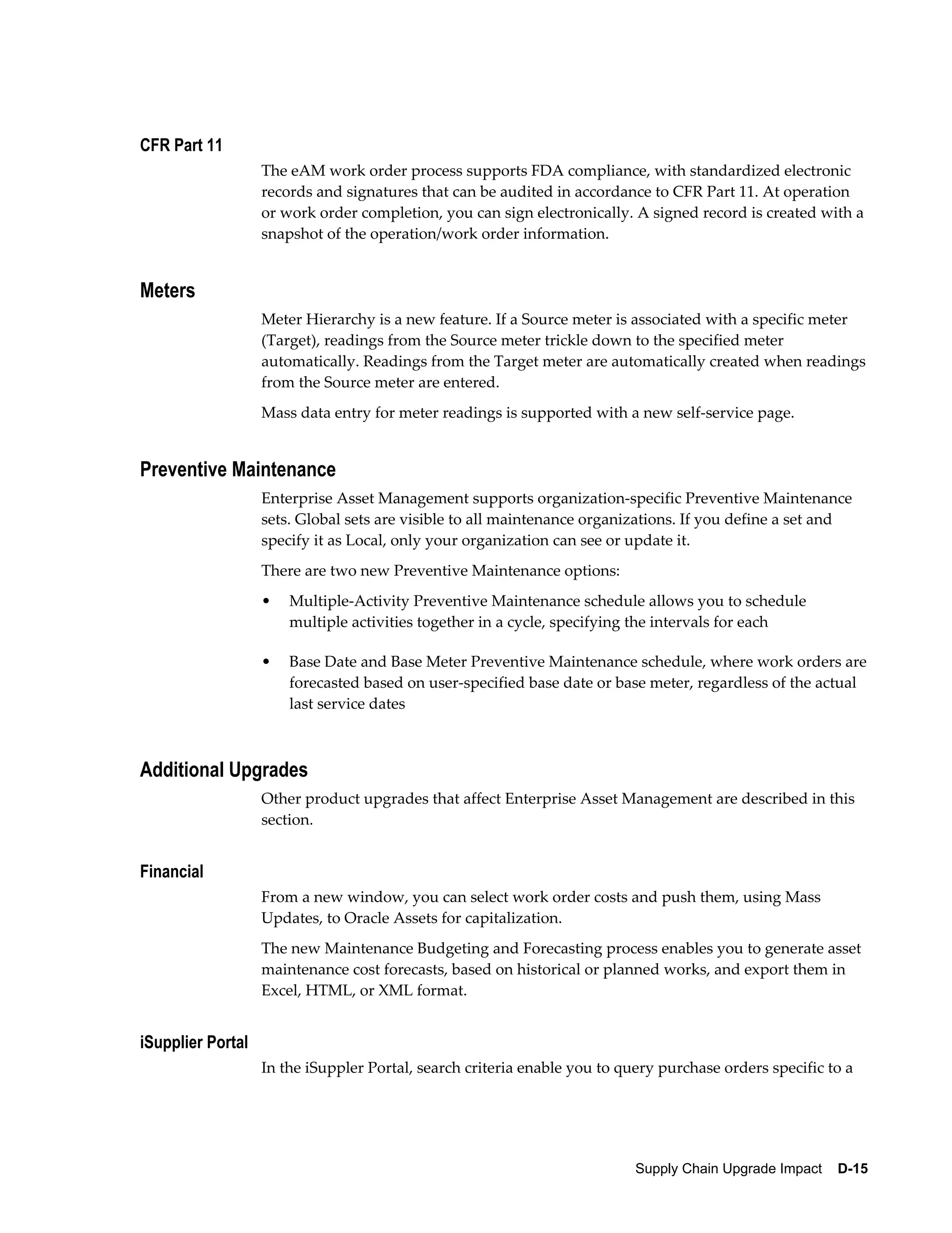 CFR Part 11
                   The eAM work order process supports FDA compliance, with standardized electronic
                   records and signatures that can be audited in accordance to CFR Part 11. At operation
                   or work order completion, you can sign electronically. A signed record is created with a
                   snapshot of the operation/work order information.


Meters
                   Meter Hierarchy is a new feature. If a Source meter is associated with a specific meter
                   (Target), readings from the Source meter trickle down to the specified meter
                   automatically. Readings from the Target meter are automatically created when readings
                   from the Source meter are entered.
                   Mass data entry for meter readings is supported with a new self-service page.


Preventive Maintenance
                   Enterprise Asset Management supports organization-specific Preventive Maintenance
                   sets. Global sets are visible to all maintenance organizations. If you define a set and
                   specify it as Local, only your organization can see or update it.
                   There are two new Preventive Maintenance options:
                   •   Multiple-Activity Preventive Maintenance schedule allows you to schedule
                       multiple activities together in a cycle, specifying the intervals for each

                   •   Base Date and Base Meter Preventive Maintenance schedule, where work orders are
                       forecasted based on user-specified base date or base meter, regardless of the actual
                       last service dates



Additional Upgrades
                   Other product upgrades that affect Enterprise Asset Management are described in this
                   section.


Financial
                   From a new window, you can select work order costs and push them, using Mass
                   Updates, to Oracle Assets for capitalization.
                   The new Maintenance Budgeting and Forecasting process enables you to generate asset
                   maintenance cost forecasts, based on historical or planned works, and export them in
                   Excel, HTML, or XML format.


iSupplier Portal
                   In the iSuppler Portal, search criteria enable you to query purchase orders specific to a




                                                                           Supply Chain Upgrade Impact    D-15
 