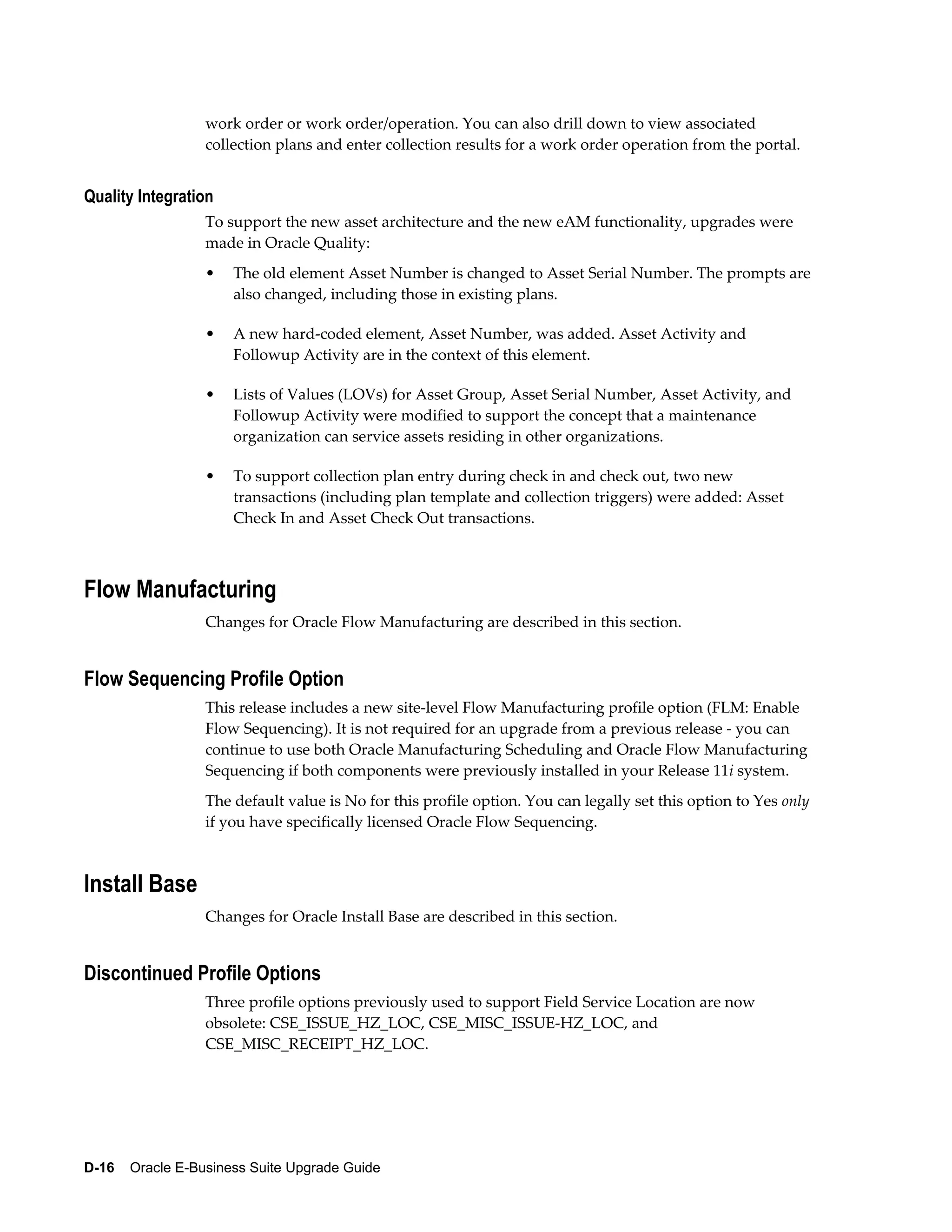 work order or work order/operation. You can also drill down to view associated
                  collection plans and enter collection results for a work order operation from the portal.


Quality Integration
                  To support the new asset architecture and the new eAM functionality, upgrades were
                  made in Oracle Quality:
                  •   The old element Asset Number is changed to Asset Serial Number. The prompts are
                      also changed, including those in existing plans.

                  •   A new hard-coded element, Asset Number, was added. Asset Activity and
                      Followup Activity are in the context of this element.

                  •   Lists of Values (LOVs) for Asset Group, Asset Serial Number, Asset Activity, and
                      Followup Activity were modified to support the concept that a maintenance
                      organization can service assets residing in other organizations.

                  •   To support collection plan entry during check in and check out, two new
                      transactions (including plan template and collection triggers) were added: Asset
                      Check In and Asset Check Out transactions.



Flow Manufacturing
                  Changes for Oracle Flow Manufacturing are described in this section.


Flow Sequencing Profile Option
                  This release includes a new site-level Flow Manufacturing profile option (FLM: Enable
                  Flow Sequencing). It is not required for an upgrade from a previous release - you can
                  continue to use both Oracle Manufacturing Scheduling and Oracle Flow Manufacturing
                  Sequencing if both components were previously installed in your Release 11i system.
                  The default value is No for this profile option. You can legally set this option to Yes only
                  if you have specifically licensed Oracle Flow Sequencing.



Install Base
                  Changes for Oracle Install Base are described in this section.


Discontinued Profile Options
                  Three profile options previously used to support Field Service Location are now
                  obsolete: CSE_ISSUE_HZ_LOC, CSE_MISC_ISSUE-HZ_LOC, and
                  CSE_MISC_RECEIPT_HZ_LOC.




D-16    Oracle E-Business Suite Upgrade Guide
 