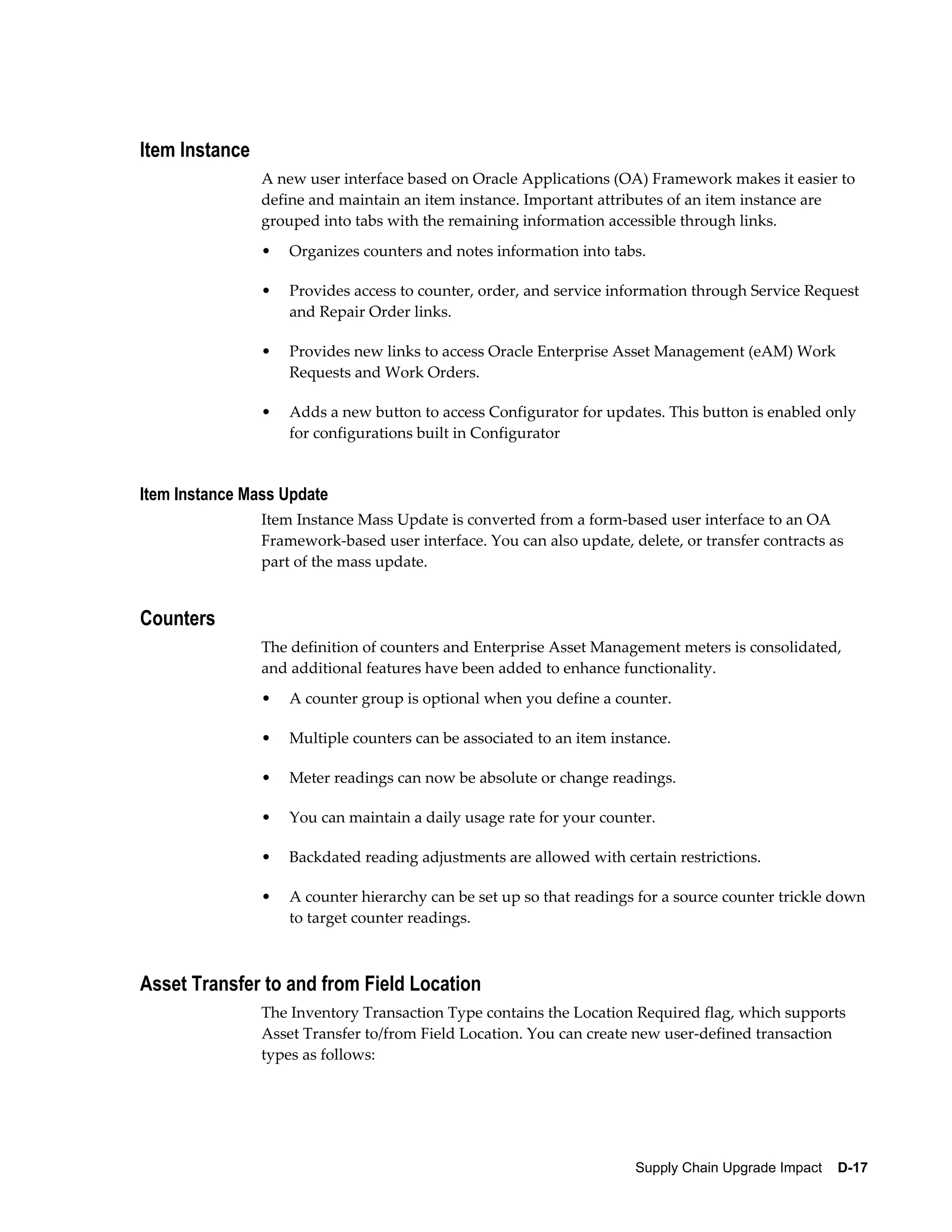 Item Instance
                A new user interface based on Oracle Applications (OA) Framework makes it easier to
                define and maintain an item instance. Important attributes of an item instance are
                grouped into tabs with the remaining information accessible through links.
                •   Organizes counters and notes information into tabs.

                •   Provides access to counter, order, and service information through Service Request
                    and Repair Order links.

                •   Provides new links to access Oracle Enterprise Asset Management (eAM) Work
                    Requests and Work Orders.

                •   Adds a new button to access Configurator for updates. This button is enabled only
                    for configurations built in Configurator


Item Instance Mass Update
                Item Instance Mass Update is converted from a form-based user interface to an OA
                Framework-based user interface. You can also update, delete, or transfer contracts as
                part of the mass update.


Counters
                The definition of counters and Enterprise Asset Management meters is consolidated,
                and additional features have been added to enhance functionality.
                •   A counter group is optional when you define a counter.

                •   Multiple counters can be associated to an item instance.

                •   Meter readings can now be absolute or change readings.

                •   You can maintain a daily usage rate for your counter.

                •   Backdated reading adjustments are allowed with certain restrictions.

                •   A counter hierarchy can be set up so that readings for a source counter trickle down
                    to target counter readings.



Asset Transfer to and from Field Location
                The Inventory Transaction Type contains the Location Required flag, which supports
                Asset Transfer to/from Field Location. You can create new user-defined transaction
                types as follows:




                                                                      Supply Chain Upgrade Impact    D-17
 