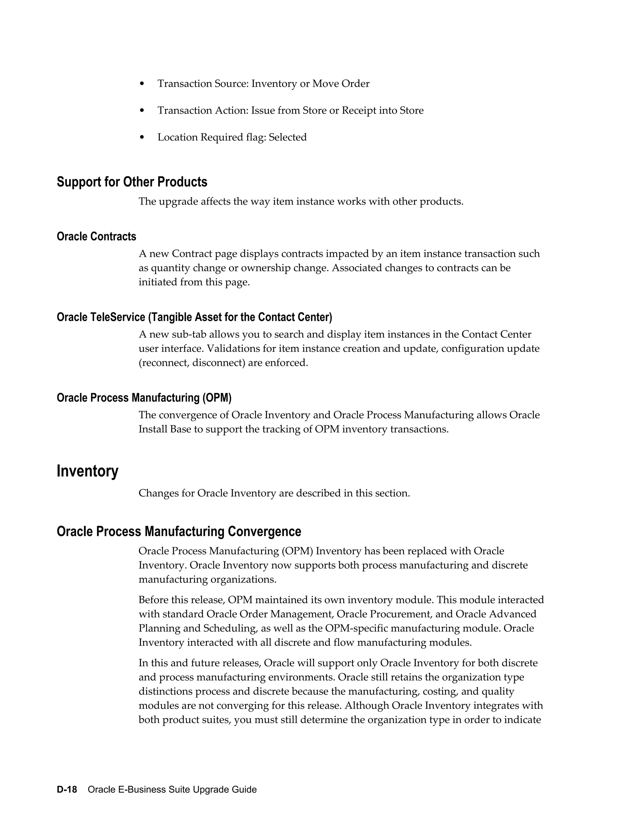 •   Transaction Source: Inventory or Move Order

                   •   Transaction Action: Issue from Store or Receipt into Store

                   •   Location Required flag: Selected



Support for Other Products
                   The upgrade affects the way item instance works with other products.


Oracle Contracts
                   A new Contract page displays contracts impacted by an item instance transaction such
                   as quantity change or ownership change. Associated changes to contracts can be
                   initiated from this page.


Oracle TeleService (Tangible Asset for the Contact Center)
                   A new sub-tab allows you to search and display item instances in the Contact Center
                   user interface. Validations for item instance creation and update, configuration update
                   (reconnect, disconnect) are enforced.


Oracle Process Manufacturing (OPM)
                   The convergence of Oracle Inventory and Oracle Process Manufacturing allows Oracle
                   Install Base to support the tracking of OPM inventory transactions.



Inventory
                   Changes for Oracle Inventory are described in this section.


Oracle Process Manufacturing Convergence
                   Oracle Process Manufacturing (OPM) Inventory has been replaced with Oracle
                   Inventory. Oracle Inventory now supports both process manufacturing and discrete
                   manufacturing organizations.
                   Before this release, OPM maintained its own inventory module. This module interacted
                   with standard Oracle Order Management, Oracle Procurement, and Oracle Advanced
                   Planning and Scheduling, as well as the OPM-specific manufacturing module. Oracle
                   Inventory interacted with all discrete and flow manufacturing modules.
                   In this and future releases, Oracle will support only Oracle Inventory for both discrete
                   and process manufacturing environments. Oracle still retains the organization type
                   distinctions process and discrete because the manufacturing, costing, and quality
                   modules are not converging for this release. Although Oracle Inventory integrates with
                   both product suites, you must still determine the organization type in order to indicate




D-18    Oracle E-Business Suite Upgrade Guide
 