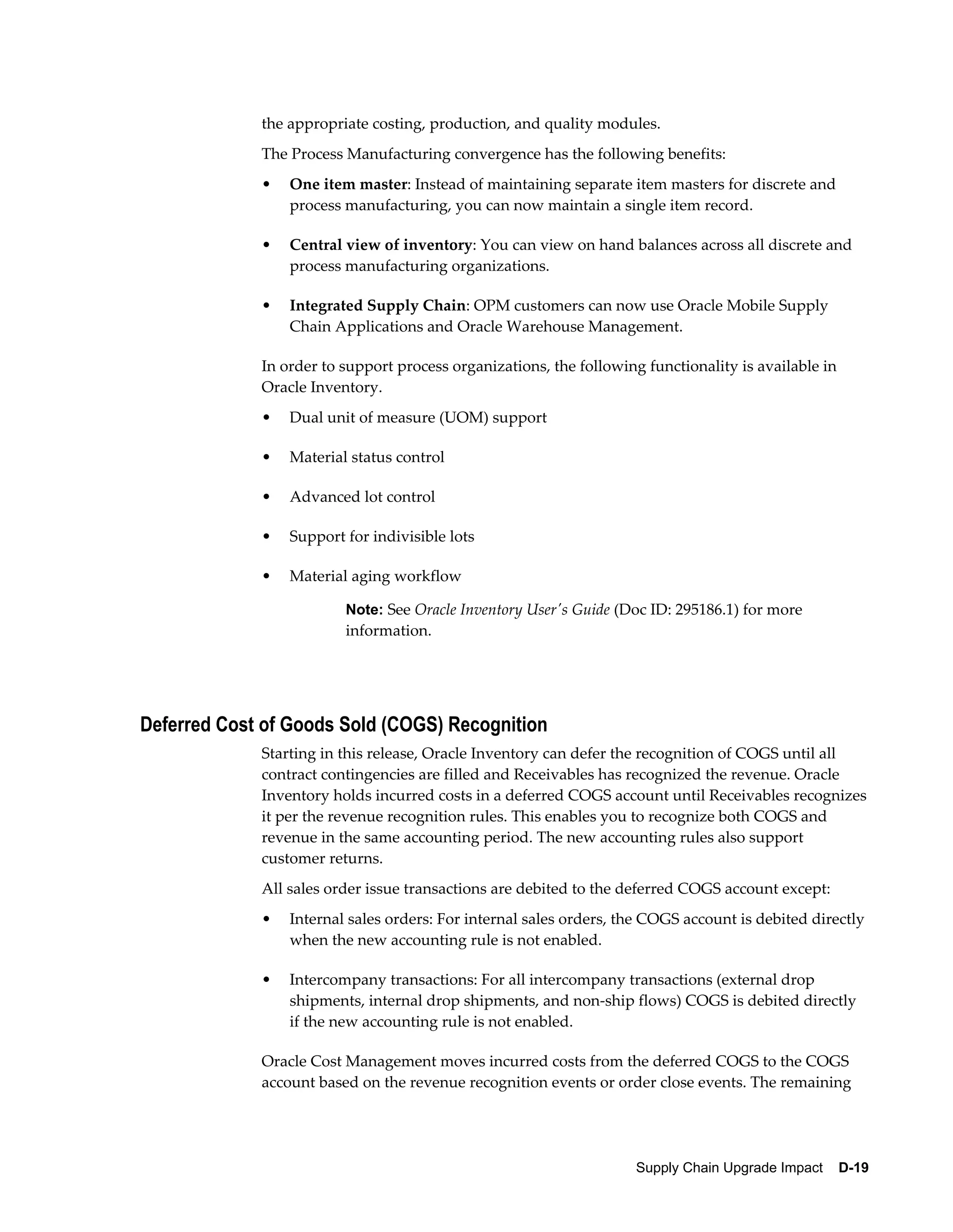 the appropriate costing, production, and quality modules.
             The Process Manufacturing convergence has the following benefits:
             •   One item master: Instead of maintaining separate item masters for discrete and
                 process manufacturing, you can now maintain a single item record.

             •   Central view of inventory: You can view on hand balances across all discrete and
                 process manufacturing organizations.

             •   Integrated Supply Chain: OPM customers can now use Oracle Mobile Supply
                 Chain Applications and Oracle Warehouse Management.

             In order to support process organizations, the following functionality is available in
             Oracle Inventory.
             •   Dual unit of measure (UOM) support

             •   Material status control

             •   Advanced lot control

             •   Support for indivisible lots

             •   Material aging workflow

                         Note: See Oracle Inventory User's Guide (Doc ID: 295186.1) for more
                         information.




Deferred Cost of Goods Sold (COGS) Recognition
             Starting in this release, Oracle Inventory can defer the recognition of COGS until all
             contract contingencies are filled and Receivables has recognized the revenue. Oracle
             Inventory holds incurred costs in a deferred COGS account until Receivables recognizes
             it per the revenue recognition rules. This enables you to recognize both COGS and
             revenue in the same accounting period. The new accounting rules also support
             customer returns.
             All sales order issue transactions are debited to the deferred COGS account except:
             •   Internal sales orders: For internal sales orders, the COGS account is debited directly
                 when the new accounting rule is not enabled.

             •   Intercompany transactions: For all intercompany transactions (external drop
                 shipments, internal drop shipments, and non-ship flows) COGS is debited directly
                 if the new accounting rule is not enabled.

             Oracle Cost Management moves incurred costs from the deferred COGS to the COGS
             account based on the revenue recognition events or order close events. The remaining




                                                                    Supply Chain Upgrade Impact    D-19
 