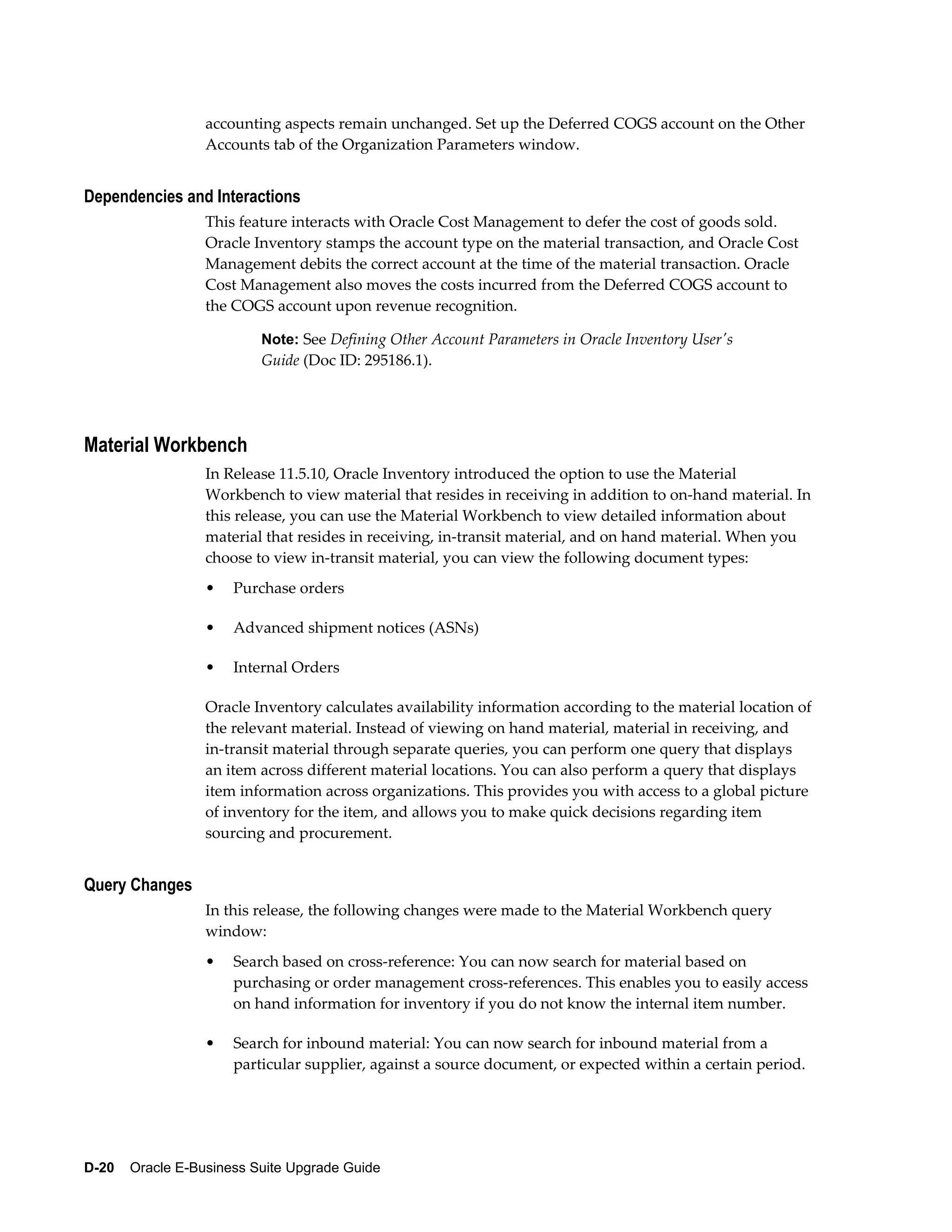 accounting aspects remain unchanged. Set up the Deferred COGS account on the Other
                  Accounts tab of the Organization Parameters window.


Dependencies and Interactions
                  This feature interacts with Oracle Cost Management to defer the cost of goods sold.
                  Oracle Inventory stamps the account type on the material transaction, and Oracle Cost
                  Management debits the correct account at the time of the material transaction. Oracle
                  Cost Management also moves the costs incurred from the Deferred COGS account to
                  the COGS account upon revenue recognition.

                          Note: See Defining Other Account Parameters in Oracle Inventory User's
                          Guide (Doc ID: 295186.1).




Material Workbench
                  In Release 11.5.10, Oracle Inventory introduced the option to use the Material
                  Workbench to view material that resides in receiving in addition to on-hand material. In
                  this release, you can use the Material Workbench to view detailed information about
                  material that resides in receiving, in-transit material, and on hand material. When you
                  choose to view in-transit material, you can view the following document types:
                  •   Purchase orders

                  •   Advanced shipment notices (ASNs)

                  •   Internal Orders

                  Oracle Inventory calculates availability information according to the material location of
                  the relevant material. Instead of viewing on hand material, material in receiving, and
                  in-transit material through separate queries, you can perform one query that displays
                  an item across different material locations. You can also perform a query that displays
                  item information across organizations. This provides you with access to a global picture
                  of inventory for the item, and allows you to make quick decisions regarding item
                  sourcing and procurement.


Query Changes
                  In this release, the following changes were made to the Material Workbench query
                  window:
                  •   Search based on cross-reference: You can now search for material based on
                      purchasing or order management cross-references. This enables you to easily access
                      on hand information for inventory if you do not know the internal item number.

                  •   Search for inbound material: You can now search for inbound material from a
                      particular supplier, against a source document, or expected within a certain period.




D-20    Oracle E-Business Suite Upgrade Guide
 