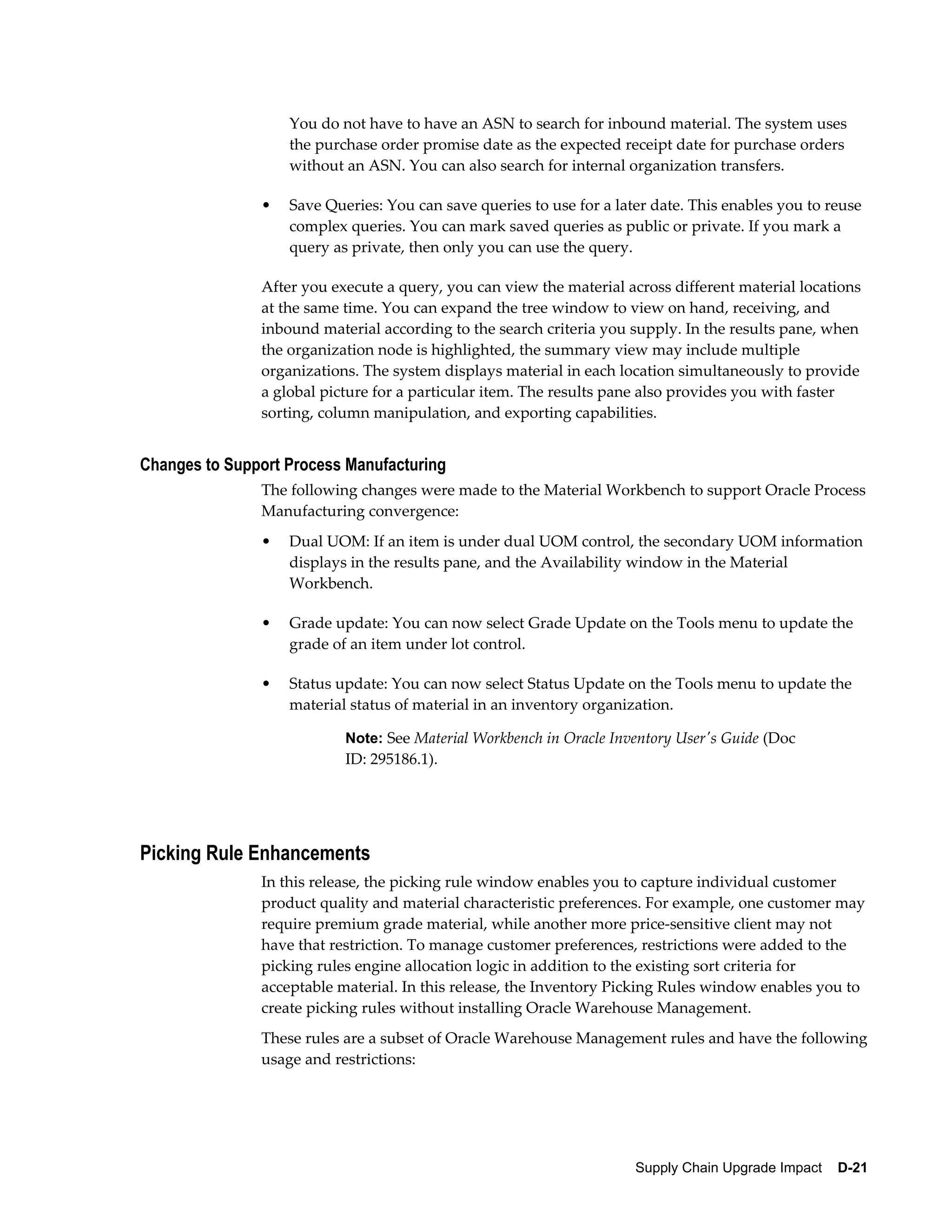 You do not have to have an ASN to search for inbound material. The system uses
                   the purchase order promise date as the expected receipt date for purchase orders
                   without an ASN. You can also search for internal organization transfers.

               •   Save Queries: You can save queries to use for a later date. This enables you to reuse
                   complex queries. You can mark saved queries as public or private. If you mark a
                   query as private, then only you can use the query.

               After you execute a query, you can view the material across different material locations
               at the same time. You can expand the tree window to view on hand, receiving, and
               inbound material according to the search criteria you supply. In the results pane, when
               the organization node is highlighted, the summary view may include multiple
               organizations. The system displays material in each location simultaneously to provide
               a global picture for a particular item. The results pane also provides you with faster
               sorting, column manipulation, and exporting capabilities.


Changes to Support Process Manufacturing
               The following changes were made to the Material Workbench to support Oracle Process
               Manufacturing convergence:
               •   Dual UOM: If an item is under dual UOM control, the secondary UOM information
                   displays in the results pane, and the Availability window in the Material
                   Workbench.

               •   Grade update: You can now select Grade Update on the Tools menu to update the
                   grade of an item under lot control.

               •   Status update: You can now select Status Update on the Tools menu to update the
                   material status of material in an inventory organization.

                           Note: See Material Workbench in Oracle Inventory User's Guide (Doc
                           ID: 295186.1).




Picking Rule Enhancements
               In this release, the picking rule window enables you to capture individual customer
               product quality and material characteristic preferences. For example, one customer may
               require premium grade material, while another more price-sensitive client may not
               have that restriction. To manage customer preferences, restrictions were added to the
               picking rules engine allocation logic in addition to the existing sort criteria for
               acceptable material. In this release, the Inventory Picking Rules window enables you to
               create picking rules without installing Oracle Warehouse Management.
               These rules are a subset of Oracle Warehouse Management rules and have the following
               usage and restrictions:




                                                                      Supply Chain Upgrade Impact    D-21
 