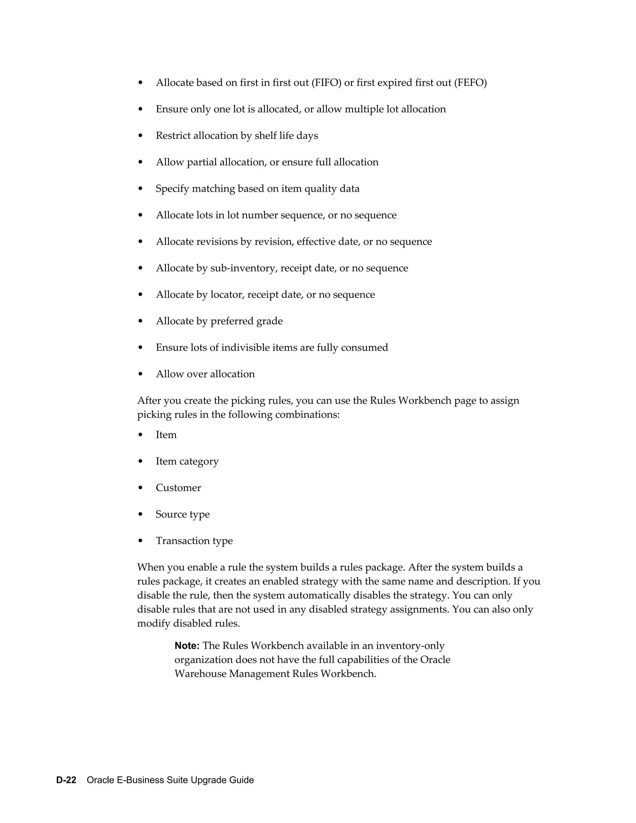 •   Allocate based on first in first out (FIFO) or first expired first out (FEFO)

                  •   Ensure only one lot is allocated, or allow multiple lot allocation

                  •   Restrict allocation by shelf life days

                  •   Allow partial allocation, or ensure full allocation

                  •   Specify matching based on item quality data

                  •   Allocate lots in lot number sequence, or no sequence

                  •   Allocate revisions by revision, effective date, or no sequence

                  •   Allocate by sub-inventory, receipt date, or no sequence

                  •   Allocate by locator, receipt date, or no sequence

                  •   Allocate by preferred grade

                  •   Ensure lots of indivisible items are fully consumed

                  •   Allow over allocation

                  After you create the picking rules, you can use the Rules Workbench page to assign
                  picking rules in the following combinations:
                  •   Item

                  •   Item category

                  •   Customer

                  •   Source type

                  •   Transaction type

                  When you enable a rule the system builds a rules package. After the system builds a
                  rules package, it creates an enabled strategy with the same name and description. If you
                  disable the rule, then the system automatically disables the strategy. You can only
                  disable rules that are not used in any disabled strategy assignments. You can also only
                  modify disabled rules.

                          Note: The Rules Workbench available in an inventory-only
                          organization does not have the full capabilities of the Oracle
                          Warehouse Management Rules Workbench.




D-22    Oracle E-Business Suite Upgrade Guide
 