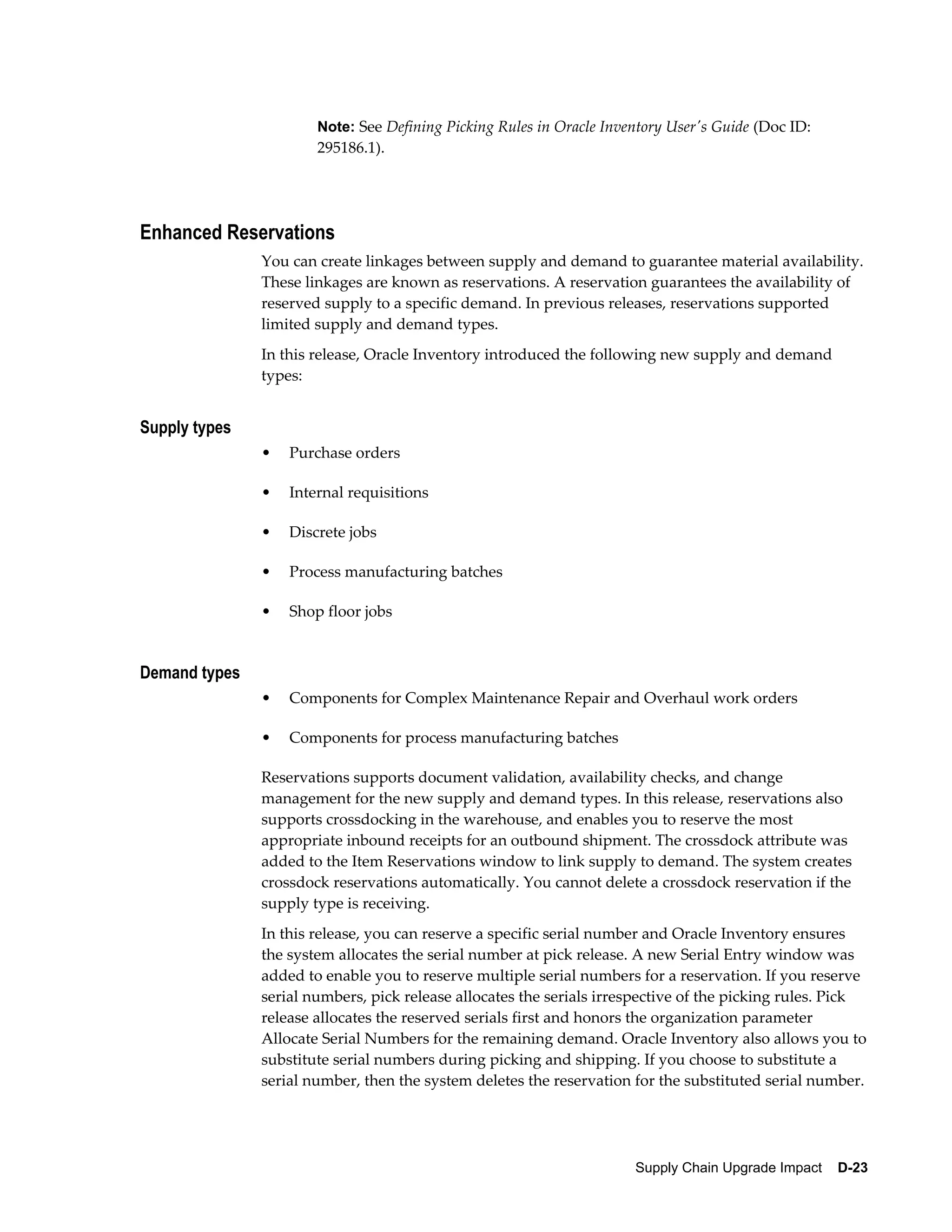 Note: See Defining Picking Rules in Oracle Inventory User's Guide (Doc ID:
                       295186.1).




Enhanced Reservations
               You can create linkages between supply and demand to guarantee material availability.
               These linkages are known as reservations. A reservation guarantees the availability of
               reserved supply to a specific demand. In previous releases, reservations supported
               limited supply and demand types.
               In this release, Oracle Inventory introduced the following new supply and demand
               types:


Supply types
               •   Purchase orders

               •   Internal requisitions

               •   Discrete jobs

               •   Process manufacturing batches

               •   Shop floor jobs


Demand types
               •   Components for Complex Maintenance Repair and Overhaul work orders

               •   Components for process manufacturing batches

               Reservations supports document validation, availability checks, and change
               management for the new supply and demand types. In this release, reservations also
               supports crossdocking in the warehouse, and enables you to reserve the most
               appropriate inbound receipts for an outbound shipment. The crossdock attribute was
               added to the Item Reservations window to link supply to demand. The system creates
               crossdock reservations automatically. You cannot delete a crossdock reservation if the
               supply type is receiving.
               In this release, you can reserve a specific serial number and Oracle Inventory ensures
               the system allocates the serial number at pick release. A new Serial Entry window was
               added to enable you to reserve multiple serial numbers for a reservation. If you reserve
               serial numbers, pick release allocates the serials irrespective of the picking rules. Pick
               release allocates the reserved serials first and honors the organization parameter
               Allocate Serial Numbers for the remaining demand. Oracle Inventory also allows you to
               substitute serial numbers during picking and shipping. If you choose to substitute a
               serial number, then the system deletes the reservation for the substituted serial number.




                                                                      Supply Chain Upgrade Impact    D-23
 