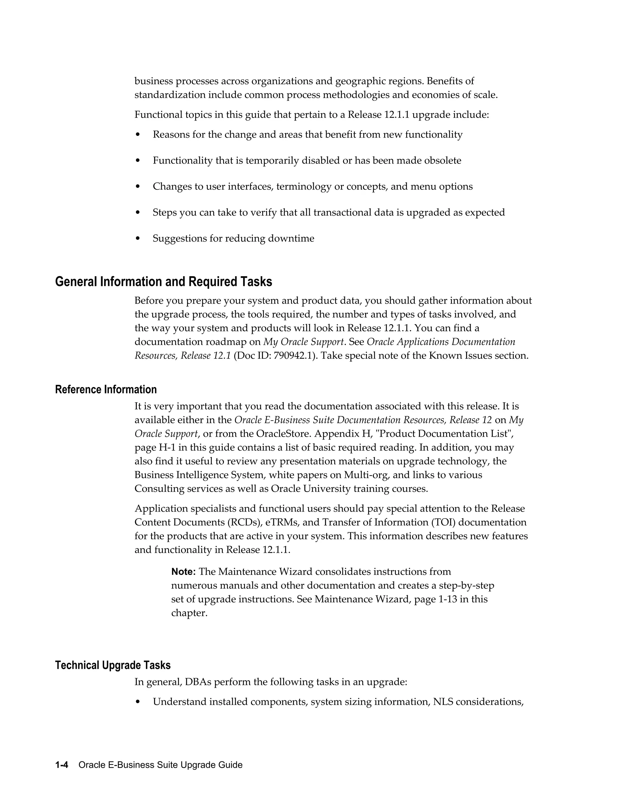 business processes across organizations and geographic regions. Benefits of
                  standardization include common process methodologies and economies of scale.
                  Functional topics in this guide that pertain to a Release 12.1.1 upgrade include:
                  •   Reasons for the change and areas that benefit from new functionality

                  •   Functionality that is temporarily disabled or has been made obsolete

                  •   Changes to user interfaces, terminology or concepts, and menu options

                  •   Steps you can take to verify that all transactional data is upgraded as expected

                  •   Suggestions for reducing downtime



General Information and Required Tasks
                  Before you prepare your system and product data, you should gather information about
                  the upgrade process, the tools required, the number and types of tasks involved, and
                  the way your system and products will look in Release 12.1.1. You can find a
                  documentation roadmap on My Oracle Support. See Oracle Applications Documentation
                  Resources, Release 12.1 (Doc ID: 790942.1). Take special note of the Known Issues section.


Reference Information
                  It is very important that you read the documentation associated with this release. It is
                  available either in the Oracle E-Business Suite Documentation Resources, Release 12 on My
                  Oracle Support, or from the OracleStore. Appendix H, "Product Documentation List",
                  page H-1 in this guide contains a list of basic required reading. In addition, you may
                  also find it useful to review any presentation materials on upgrade technology, the
                  Business Intelligence System, white papers on Multi-org, and links to various
                  Consulting services as well as Oracle University training courses.
                  Application specialists and functional users should pay special attention to the Release
                  Content Documents (RCDs), eTRMs, and Transfer of Information (TOI) documentation
                  for the products that are active in your system. This information describes new features
                  and functionality in Release 12.1.1.

                           Note: The Maintenance Wizard consolidates instructions from
                           numerous manuals and other documentation and creates a step-by-step
                           set of upgrade instructions. See Maintenance Wizard, page 1-13 in this
                           chapter.




Technical Upgrade Tasks
                  In general, DBAs perform the following tasks in an upgrade:
                  •   Understand installed components, system sizing information, NLS considerations,




1-4    Oracle E-Business Suite Upgrade Guide
 