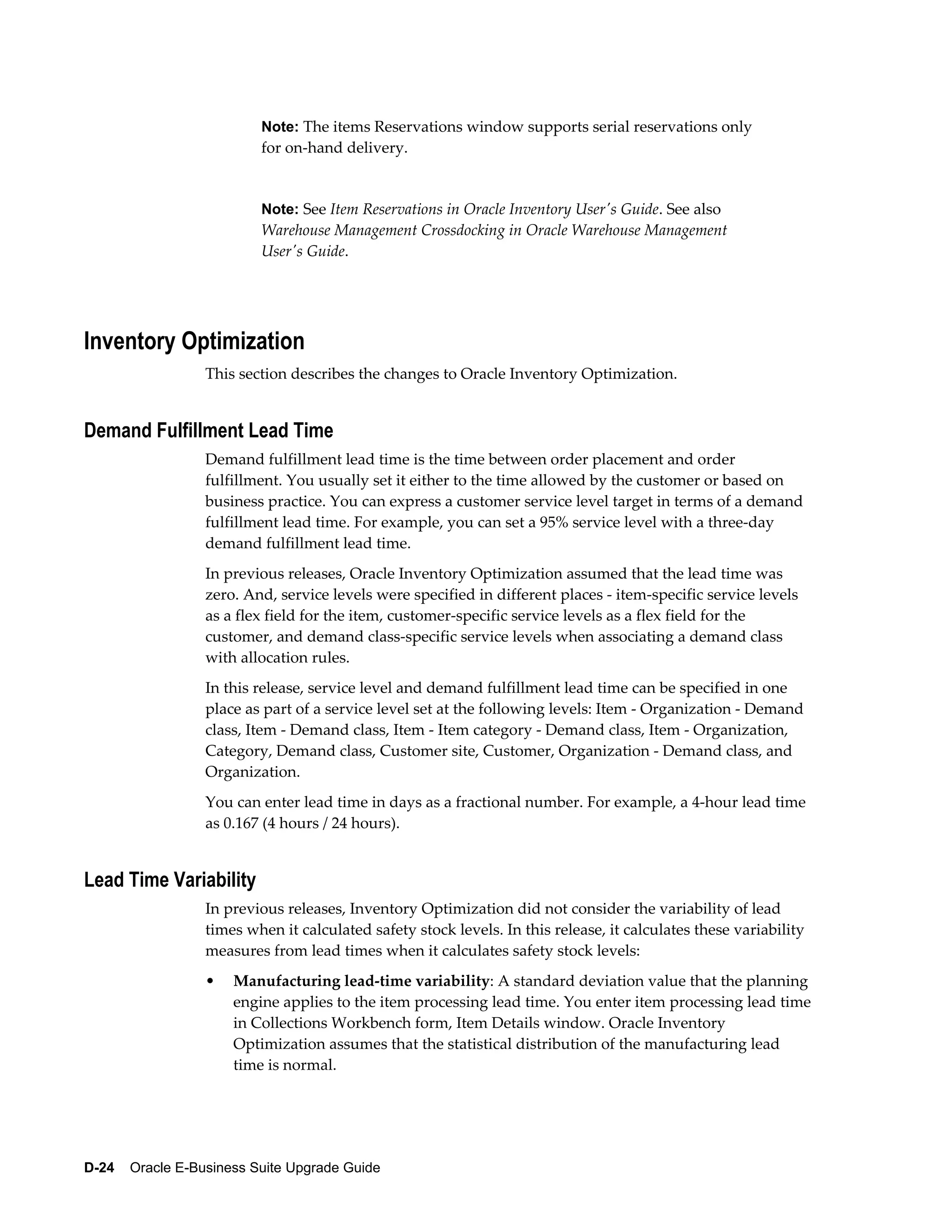 Note: The items Reservations window supports serial reservations only
                          for on-hand delivery.


                          Note: See Item Reservations in Oracle Inventory User's Guide. See also
                          Warehouse Management Crossdocking in Oracle Warehouse Management
                          User's Guide.




Inventory Optimization
                  This section describes the changes to Oracle Inventory Optimization.


Demand Fulfillment Lead Time
                  Demand fulfillment lead time is the time between order placement and order
                  fulfillment. You usually set it either to the time allowed by the customer or based on
                  business practice. You can express a customer service level target in terms of a demand
                  fulfillment lead time. For example, you can set a 95% service level with a three-day
                  demand fulfillment lead time.
                  In previous releases, Oracle Inventory Optimization assumed that the lead time was
                  zero. And, service levels were specified in different places - item-specific service levels
                  as a flex field for the item, customer-specific service levels as a flex field for the
                  customer, and demand class-specific service levels when associating a demand class
                  with allocation rules.
                  In this release, service level and demand fulfillment lead time can be specified in one
                  place as part of a service level set at the following levels: Item - Organization - Demand
                  class, Item - Demand class, Item - Item category - Demand class, Item - Organization,
                  Category, Demand class, Customer site, Customer, Organization - Demand class, and
                  Organization.
                  You can enter lead time in days as a fractional number. For example, a 4-hour lead time
                  as 0.167 (4 hours / 24 hours).


Lead Time Variability
                  In previous releases, Inventory Optimization did not consider the variability of lead
                  times when it calculated safety stock levels. In this release, it calculates these variability
                  measures from lead times when it calculates safety stock levels:
                  •   Manufacturing lead-time variability: A standard deviation value that the planning
                      engine applies to the item processing lead time. You enter item processing lead time
                      in Collections Workbench form, Item Details window. Oracle Inventory
                      Optimization assumes that the statistical distribution of the manufacturing lead
                      time is normal.




D-24    Oracle E-Business Suite Upgrade Guide
 