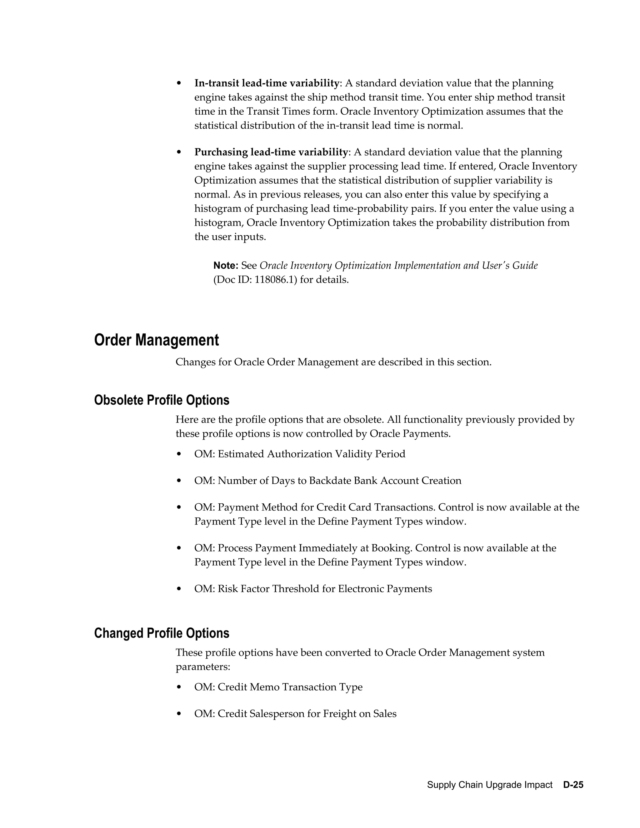 •   In-transit lead-time variability: A standard deviation value that the planning
                  engine takes against the ship method transit time. You enter ship method transit
                  time in the Transit Times form. Oracle Inventory Optimization assumes that the
                  statistical distribution of the in-transit lead time is normal.

              •   Purchasing lead-time variability: A standard deviation value that the planning
                  engine takes against the supplier processing lead time. If entered, Oracle Inventory
                  Optimization assumes that the statistical distribution of supplier variability is
                  normal. As in previous releases, you can also enter this value by specifying a
                  histogram of purchasing lead time-probability pairs. If you enter the value using a
                  histogram, Oracle Inventory Optimization takes the probability distribution from
                  the user inputs.

                      Note: See Oracle Inventory Optimization Implementation and User's Guide
                      (Doc ID: 118086.1) for details.




Order Management
              Changes for Oracle Order Management are described in this section.


Obsolete Profile Options
              Here are the profile options that are obsolete. All functionality previously provided by
              these profile options is now controlled by Oracle Payments.
              •   OM: Estimated Authorization Validity Period

              •   OM: Number of Days to Backdate Bank Account Creation

              •   OM: Payment Method for Credit Card Transactions. Control is now available at the
                  Payment Type level in the Define Payment Types window.

              •   OM: Process Payment Immediately at Booking. Control is now available at the
                  Payment Type level in the Define Payment Types window.

              •   OM: Risk Factor Threshold for Electronic Payments



Changed Profile Options
              These profile options have been converted to Oracle Order Management system
              parameters:
              •   OM: Credit Memo Transaction Type

              •   OM: Credit Salesperson for Freight on Sales




                                                                     Supply Chain Upgrade Impact    D-25
 