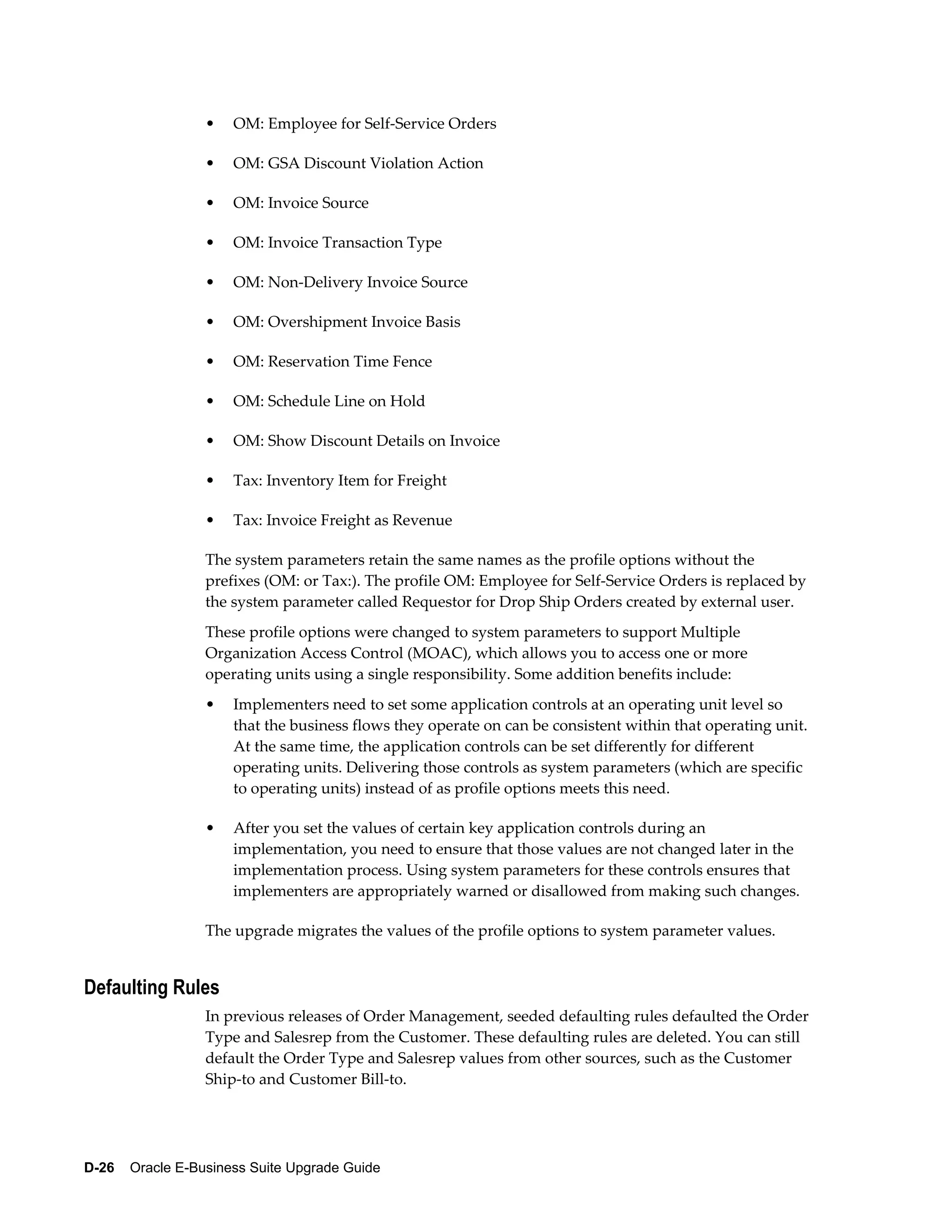 •   OM: Employee for Self-Service Orders

                  •   OM: GSA Discount Violation Action

                  •   OM: Invoice Source

                  •   OM: Invoice Transaction Type

                  •   OM: Non-Delivery Invoice Source

                  •   OM: Overshipment Invoice Basis

                  •   OM: Reservation Time Fence

                  •   OM: Schedule Line on Hold

                  •   OM: Show Discount Details on Invoice

                  •   Tax: Inventory Item for Freight

                  •   Tax: Invoice Freight as Revenue

                  The system parameters retain the same names as the profile options without the
                  prefixes (OM: or Tax:). The profile OM: Employee for Self-Service Orders is replaced by
                  the system parameter called Requestor for Drop Ship Orders created by external user.
                  These profile options were changed to system parameters to support Multiple
                  Organization Access Control (MOAC), which allows you to access one or more
                  operating units using a single responsibility. Some addition benefits include:
                  •   Implementers need to set some application controls at an operating unit level so
                      that the business flows they operate on can be consistent within that operating unit.
                      At the same time, the application controls can be set differently for different
                      operating units. Delivering those controls as system parameters (which are specific
                      to operating units) instead of as profile options meets this need.

                  •   After you set the values of certain key application controls during an
                      implementation, you need to ensure that those values are not changed later in the
                      implementation process. Using system parameters for these controls ensures that
                      implementers are appropriately warned or disallowed from making such changes.

                  The upgrade migrates the values of the profile options to system parameter values.


Defaulting Rules
                  In previous releases of Order Management, seeded defaulting rules defaulted the Order
                  Type and Salesrep from the Customer. These defaulting rules are deleted. You can still
                  default the Order Type and Salesrep values from other sources, such as the Customer
                  Ship-to and Customer Bill-to.




D-26    Oracle E-Business Suite Upgrade Guide
 