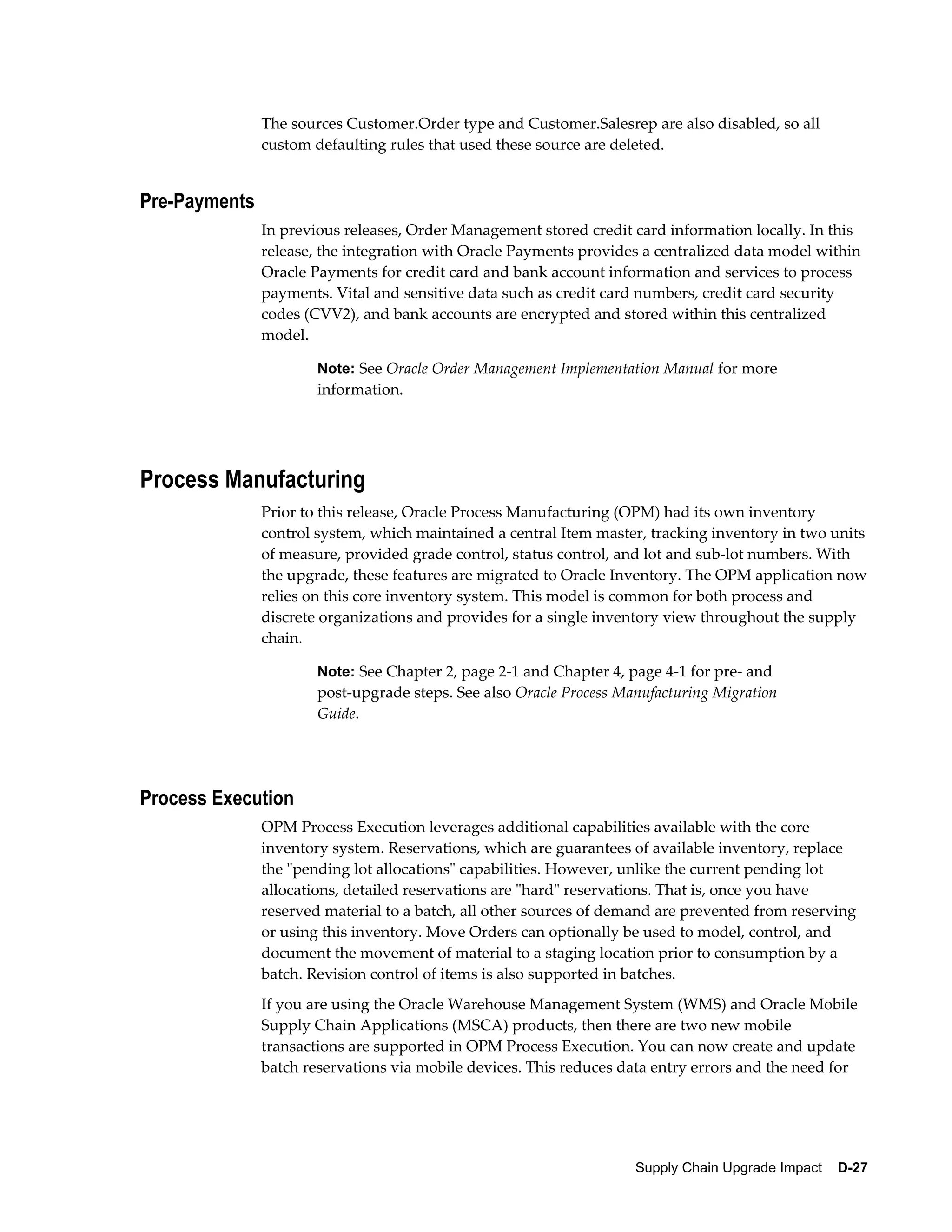 The sources Customer.Order type and Customer.Salesrep are also disabled, so all
               custom defaulting rules that used these source are deleted.


Pre-Payments
               In previous releases, Order Management stored credit card information locally. In this
               release, the integration with Oracle Payments provides a centralized data model within
               Oracle Payments for credit card and bank account information and services to process
               payments. Vital and sensitive data such as credit card numbers, credit card security
               codes (CVV2), and bank accounts are encrypted and stored within this centralized
               model.

                       Note: See Oracle Order Management Implementation Manual for more
                       information.




Process Manufacturing
               Prior to this release, Oracle Process Manufacturing (OPM) had its own inventory
               control system, which maintained a central Item master, tracking inventory in two units
               of measure, provided grade control, status control, and lot and sub-lot numbers. With
               the upgrade, these features are migrated to Oracle Inventory. The OPM application now
               relies on this core inventory system. This model is common for both process and
               discrete organizations and provides for a single inventory view throughout the supply
               chain.

                       Note: See Chapter 2, page 2-1 and Chapter 4, page 4-1 for pre- and
                       post-upgrade steps. See also Oracle Process Manufacturing Migration
                       Guide.




Process Execution
               OPM Process Execution leverages additional capabilities available with the core
               inventory system. Reservations, which are guarantees of available inventory, replace
               the "pending lot allocations" capabilities. However, unlike the current pending lot
               allocations, detailed reservations are "hard" reservations. That is, once you have
               reserved material to a batch, all other sources of demand are prevented from reserving
               or using this inventory. Move Orders can optionally be used to model, control, and
               document the movement of material to a staging location prior to consumption by a
               batch. Revision control of items is also supported in batches.
               If you are using the Oracle Warehouse Management System (WMS) and Oracle Mobile
               Supply Chain Applications (MSCA) products, then there are two new mobile
               transactions are supported in OPM Process Execution. You can now create and update
               batch reservations via mobile devices. This reduces data entry errors and the need for




                                                                     Supply Chain Upgrade Impact    D-27
 