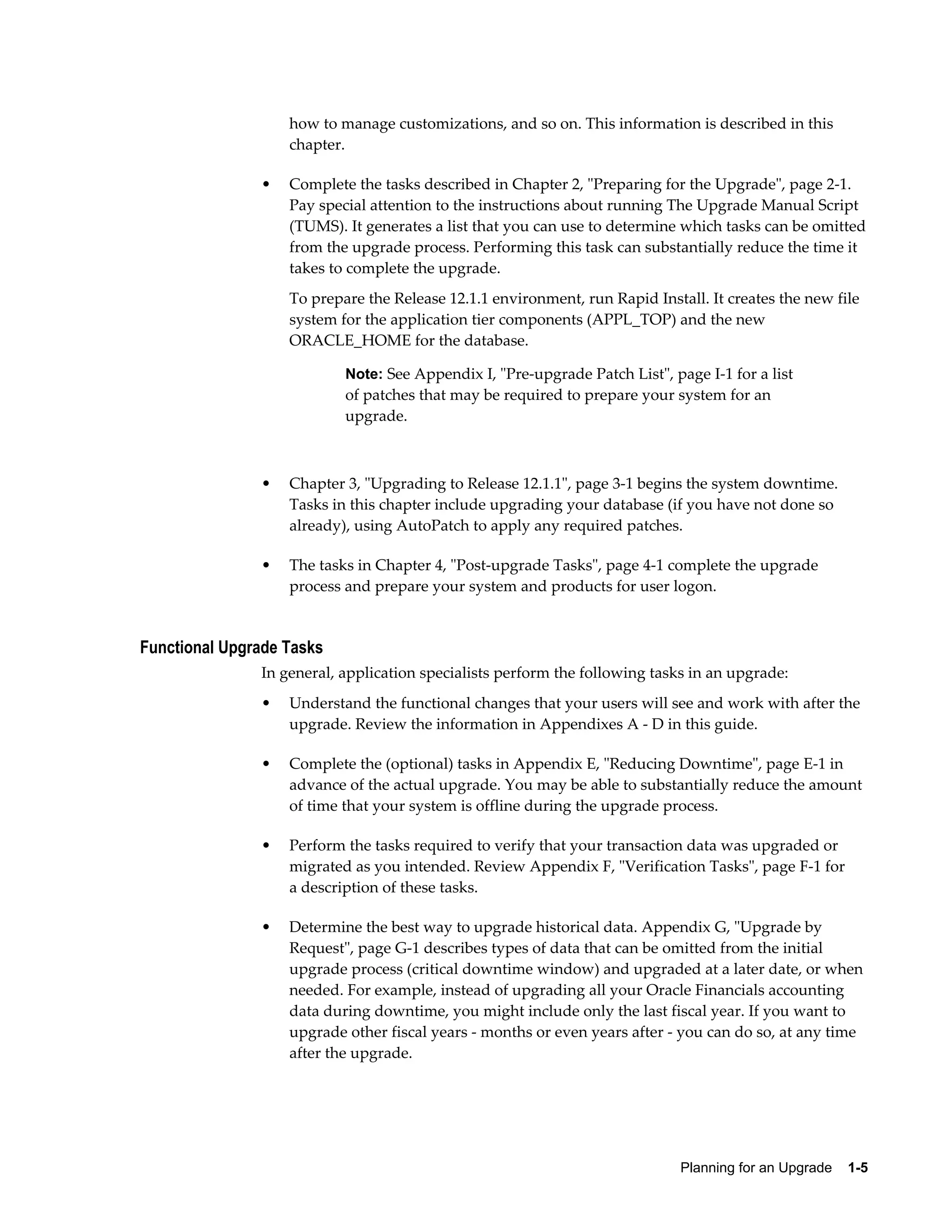 how to manage customizations, and so on. This information is described in this
                   chapter.

               •   Complete the tasks described in Chapter 2, "Preparing for the Upgrade", page 2-1.
                   Pay special attention to the instructions about running The Upgrade Manual Script
                   (TUMS). It generates a list that you can use to determine which tasks can be omitted
                   from the upgrade process. Performing this task can substantially reduce the time it
                   takes to complete the upgrade.
                   To prepare the Release 12.1.1 environment, run Rapid Install. It creates the new file
                   system for the application tier components (APPL_TOP) and the new
                   ORACLE_HOME for the database.

                           Note: See Appendix I, "Pre-upgrade Patch List", page I-1 for a list
                           of patches that may be required to prepare your system for an
                           upgrade.



               •   Chapter 3, "Upgrading to Release 12.1.1", page 3-1 begins the system downtime.
                   Tasks in this chapter include upgrading your database (if you have not done so
                   already), using AutoPatch to apply any required patches.

               •   The tasks in Chapter 4, "Post-upgrade Tasks", page 4-1 complete the upgrade
                   process and prepare your system and products for user logon.


Functional Upgrade Tasks
               In general, application specialists perform the following tasks in an upgrade:
               •   Understand the functional changes that your users will see and work with after the
                   upgrade. Review the information in Appendixes A - D in this guide.

               •   Complete the (optional) tasks in Appendix E, "Reducing Downtime", page E-1 in
                   advance of the actual upgrade. You may be able to substantially reduce the amount
                   of time that your system is offline during the upgrade process.

               •   Perform the tasks required to verify that your transaction data was upgraded or
                   migrated as you intended. Review Appendix F, "Verification Tasks", page F-1 for
                   a description of these tasks.

               •   Determine the best way to upgrade historical data. Appendix G, "Upgrade by
                   Request", page G-1 describes types of data that can be omitted from the initial
                   upgrade process (critical downtime window) and upgraded at a later date, or when
                   needed. For example, instead of upgrading all your Oracle Financials accounting
                   data during downtime, you might include only the last fiscal year. If you want to
                   upgrade other fiscal years - months or even years after - you can do so, at any time
                   after the upgrade.




                                                                             Planning for an Upgrade    1-5
 