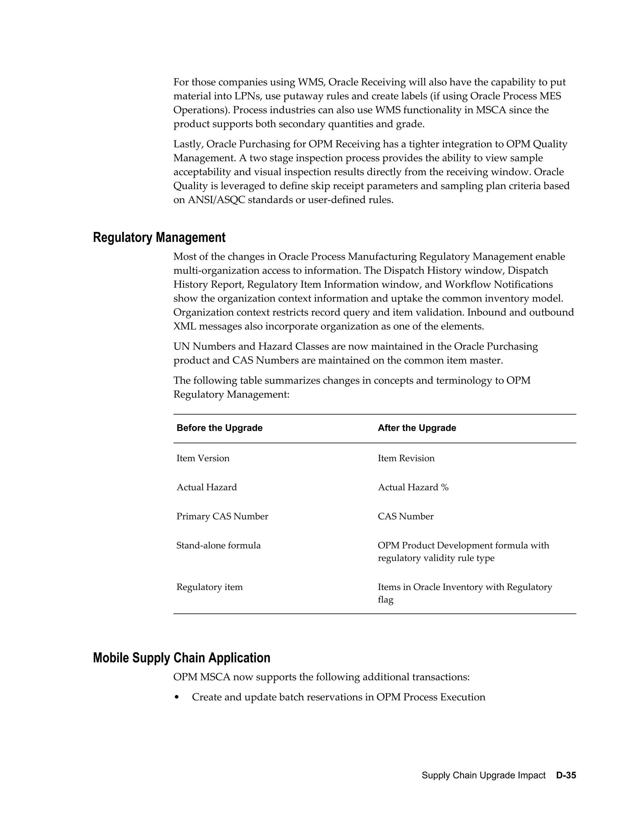 For those companies using WMS, Oracle Receiving will also have the capability to put
              material into LPNs, use putaway rules and create labels (if using Oracle Process MES
              Operations). Process industries can also use WMS functionality in MSCA since the
              product supports both secondary quantities and grade.
              Lastly, Oracle Purchasing for OPM Receiving has a tighter integration to OPM Quality
              Management. A two stage inspection process provides the ability to view sample
              acceptability and visual inspection results directly from the receiving window. Oracle
              Quality is leveraged to define skip receipt parameters and sampling plan criteria based
              on ANSI/ASQC standards or user-defined rules.


Regulatory Management
              Most of the changes in Oracle Process Manufacturing Regulatory Management enable
              multi-organization access to information. The Dispatch History window, Dispatch
              History Report, Regulatory Item Information window, and Workflow Notifications
              show the organization context information and uptake the common inventory model.
              Organization context restricts record query and item validation. Inbound and outbound
              XML messages also incorporate organization as one of the elements.
              UN Numbers and Hazard Classes are now maintained in the Oracle Purchasing
              product and CAS Numbers are maintained on the common item master.
              The following table summarizes changes in concepts and terminology to OPM
              Regulatory Management:


              Before the Upgrade                          After the Upgrade


              Item Version                                Item Revision


              Actual Hazard                               Actual Hazard %


              Primary CAS Number                          CAS Number


              Stand-alone formula                         OPM Product Development formula with
                                                          regulatory validity rule type


              Regulatory item                             Items in Oracle Inventory with Regulatory
                                                          flag




Mobile Supply Chain Application
              OPM MSCA now supports the following additional transactions:
              •   Create and update batch reservations in OPM Process Execution




                                                                    Supply Chain Upgrade Impact    D-35
 