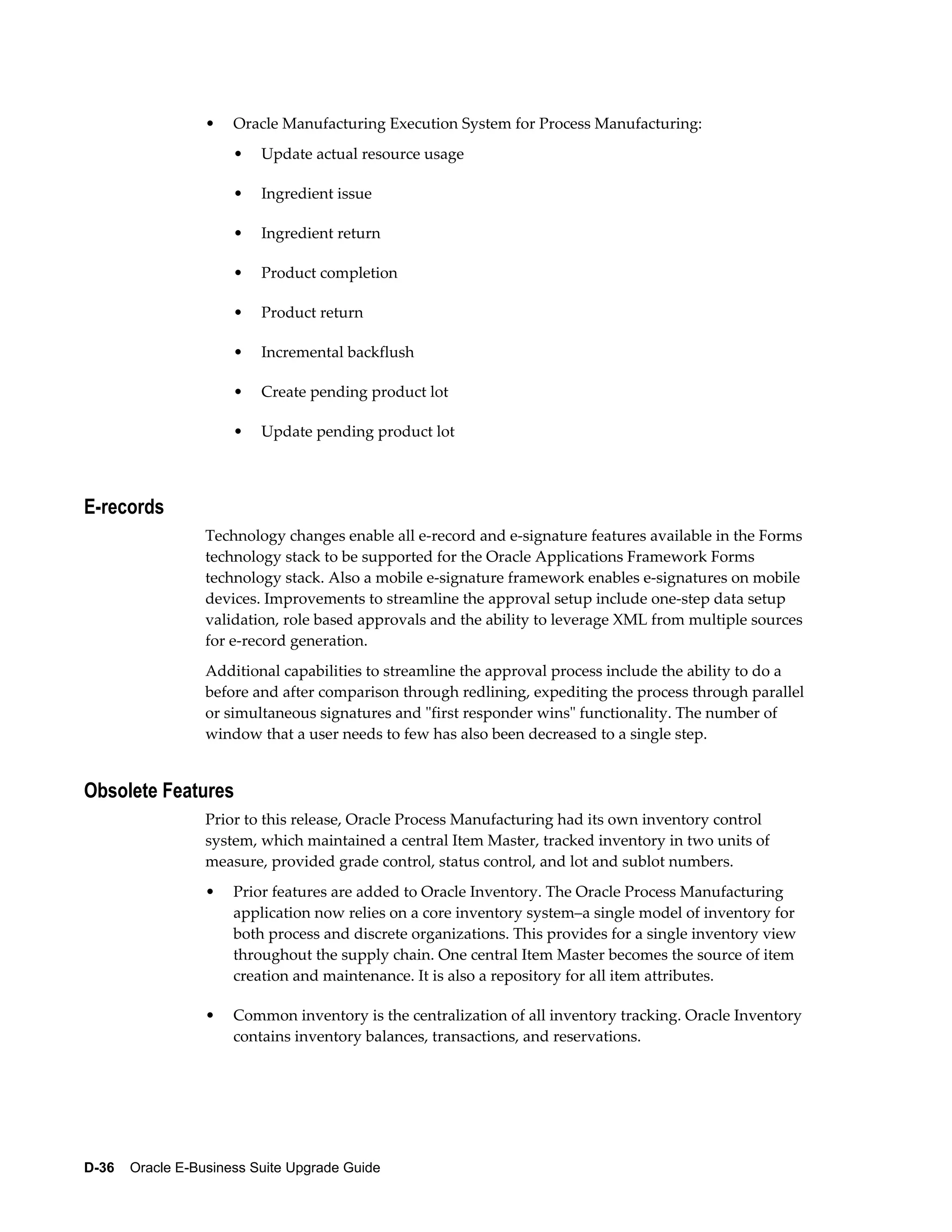 •   Oracle Manufacturing Execution System for Process Manufacturing:
                      •   Update actual resource usage

                      •   Ingredient issue

                      •   Ingredient return

                      •   Product completion

                      •   Product return

                      •   Incremental backflush

                      •   Create pending product lot

                      •   Update pending product lot



E-records
                  Technology changes enable all e-record and e-signature features available in the Forms
                  technology stack to be supported for the Oracle Applications Framework Forms
                  technology stack. Also a mobile e-signature framework enables e-signatures on mobile
                  devices. Improvements to streamline the approval setup include one-step data setup
                  validation, role based approvals and the ability to leverage XML from multiple sources
                  for e-record generation.
                  Additional capabilities to streamline the approval process include the ability to do a
                  before and after comparison through redlining, expediting the process through parallel
                  or simultaneous signatures and "first responder wins" functionality. The number of
                  window that a user needs to few has also been decreased to a single step.


Obsolete Features
                  Prior to this release, Oracle Process Manufacturing had its own inventory control
                  system, which maintained a central Item Master, tracked inventory in two units of
                  measure, provided grade control, status control, and lot and sublot numbers.
                  •   Prior features are added to Oracle Inventory. The Oracle Process Manufacturing
                      application now relies on a core inventory system–a single model of inventory for
                      both process and discrete organizations. This provides for a single inventory view
                      throughout the supply chain. One central Item Master becomes the source of item
                      creation and maintenance. It is also a repository for all item attributes.

                  •   Common inventory is the centralization of all inventory tracking. Oracle Inventory
                      contains inventory balances, transactions, and reservations.




D-36    Oracle E-Business Suite Upgrade Guide
 