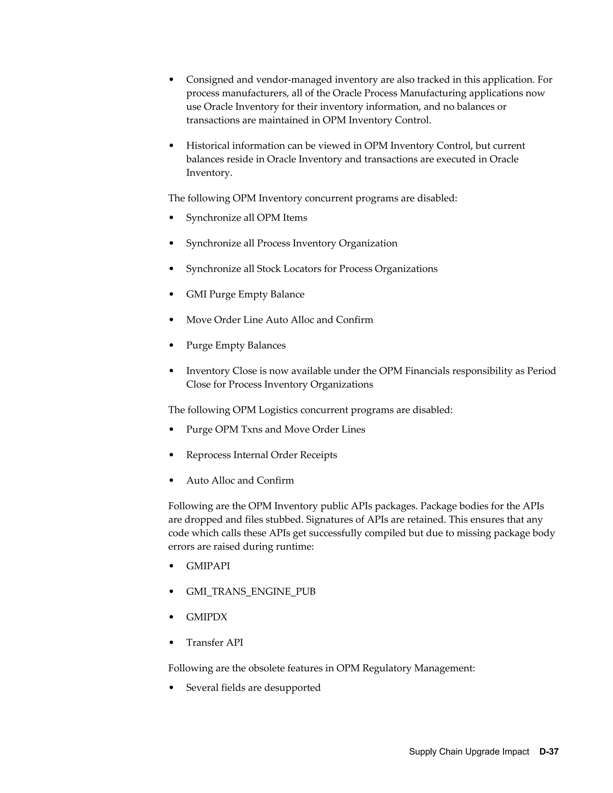 •   Consigned and vendor-managed inventory are also tracked in this application. For
    process manufacturers, all of the Oracle Process Manufacturing applications now
    use Oracle Inventory for their inventory information, and no balances or
    transactions are maintained in OPM Inventory Control.

•   Historical information can be viewed in OPM Inventory Control, but current
    balances reside in Oracle Inventory and transactions are executed in Oracle
    Inventory.

The following OPM Inventory concurrent programs are disabled:
•   Synchronize all OPM Items

•   Synchronize all Process Inventory Organization

•   Synchronize all Stock Locators for Process Organizations

•   GMI Purge Empty Balance

•   Move Order Line Auto Alloc and Confirm

•   Purge Empty Balances

•   Inventory Close is now available under the OPM Financials responsibility as Period
    Close for Process Inventory Organizations

The following OPM Logistics concurrent programs are disabled:
•   Purge OPM Txns and Move Order Lines

•   Reprocess Internal Order Receipts

•   Auto Alloc and Confirm

Following are the OPM Inventory public APIs packages. Package bodies for the APIs
are dropped and files stubbed. Signatures of APIs are retained. This ensures that any
code which calls these APIs get successfully compiled but due to missing package body
errors are raised during runtime:
•   GMIPAPI

•   GMI_TRANS_ENGINE_PUB

•   GMIPDX

•   Transfer API

Following are the obsolete features in OPM Regulatory Management:
•   Several fields are desupported




                                                     Supply Chain Upgrade Impact    D-37
 