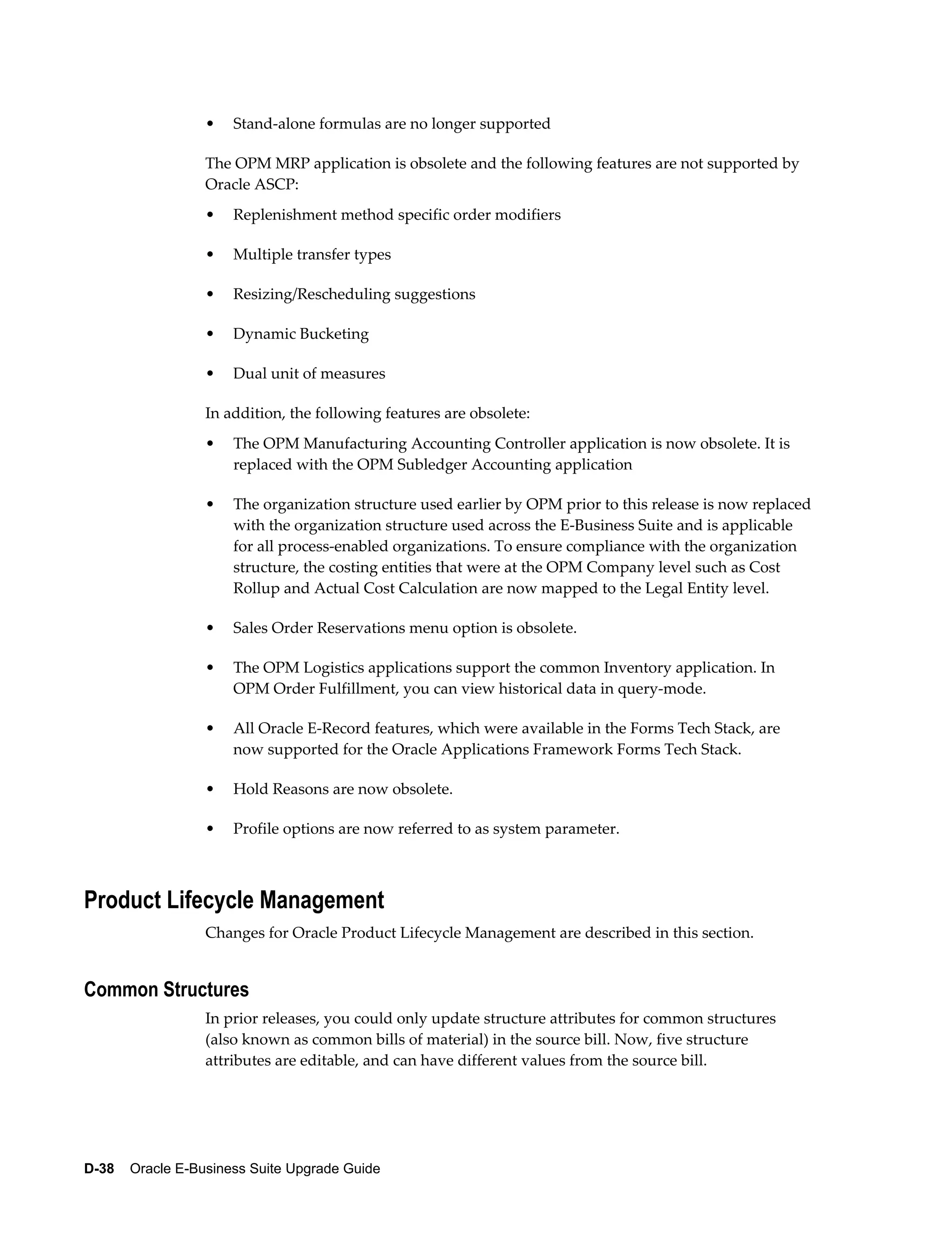•   Stand-alone formulas are no longer supported

                  The OPM MRP application is obsolete and the following features are not supported by
                  Oracle ASCP:
                  •   Replenishment method specific order modifiers

                  •   Multiple transfer types

                  •   Resizing/Rescheduling suggestions

                  •   Dynamic Bucketing

                  •   Dual unit of measures

                  In addition, the following features are obsolete:
                  •   The OPM Manufacturing Accounting Controller application is now obsolete. It is
                      replaced with the OPM Subledger Accounting application

                  •   The organization structure used earlier by OPM prior to this release is now replaced
                      with the organization structure used across the E-Business Suite and is applicable
                      for all process-enabled organizations. To ensure compliance with the organization
                      structure, the costing entities that were at the OPM Company level such as Cost
                      Rollup and Actual Cost Calculation are now mapped to the Legal Entity level.

                  •   Sales Order Reservations menu option is obsolete.

                  •   The OPM Logistics applications support the common Inventory application. In
                      OPM Order Fulfillment, you can view historical data in query-mode.

                  •   All Oracle E-Record features, which were available in the Forms Tech Stack, are
                      now supported for the Oracle Applications Framework Forms Tech Stack.

                  •   Hold Reasons are now obsolete.

                  •   Profile options are now referred to as system parameter.



Product Lifecycle Management
                  Changes for Oracle Product Lifecycle Management are described in this section.


Common Structures
                  In prior releases, you could only update structure attributes for common structures
                  (also known as common bills of material) in the source bill. Now, five structure
                  attributes are editable, and can have different values from the source bill.




D-38    Oracle E-Business Suite Upgrade Guide
 