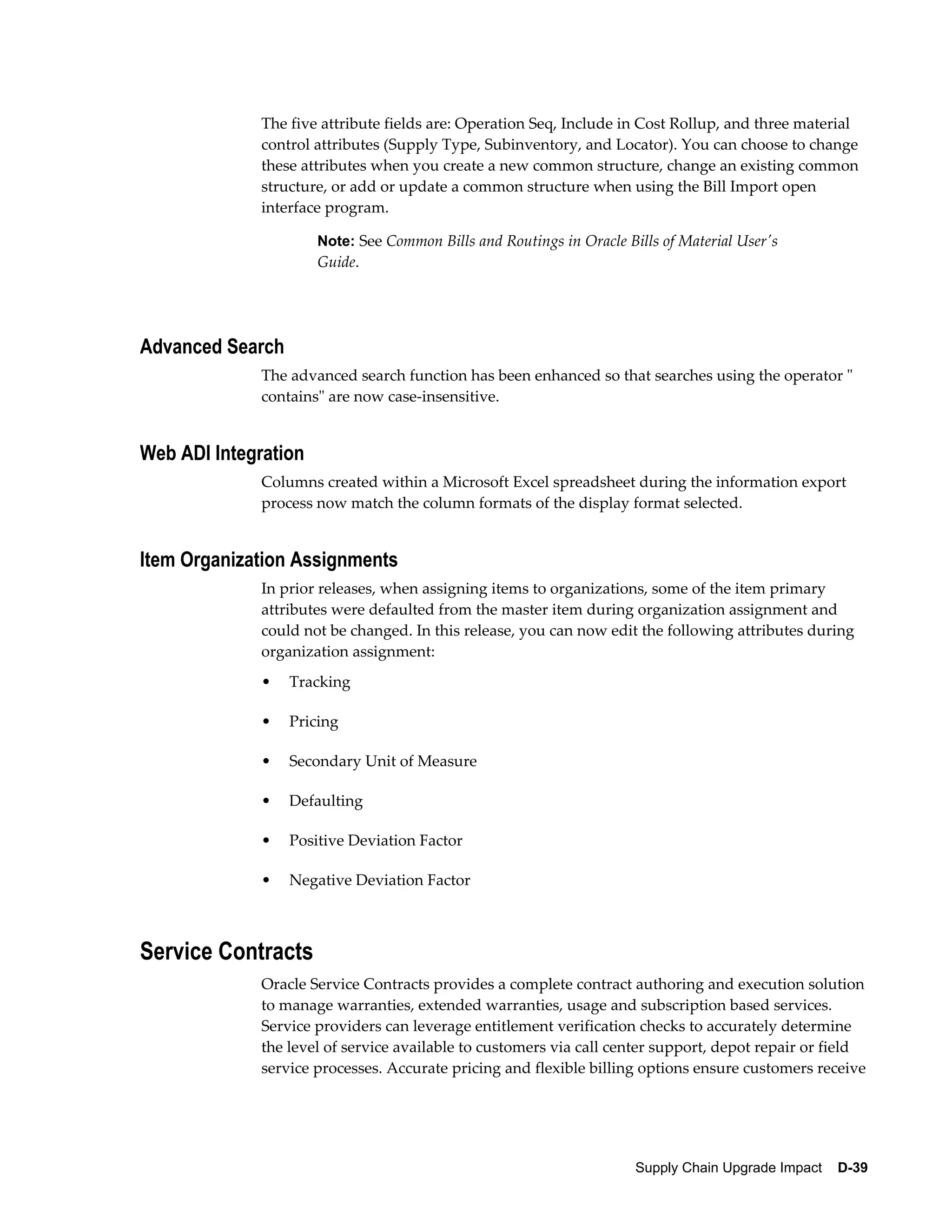 The five attribute fields are: Operation Seq, Include in Cost Rollup, and three material
              control attributes (Supply Type, Subinventory, and Locator). You can choose to change
              these attributes when you create a new common structure, change an existing common
              structure, or add or update a common structure when using the Bill Import open
              interface program.

                      Note: See Common Bills and Routings in Oracle Bills of Material User's
                      Guide.




Advanced Search
              The advanced search function has been enhanced so that searches using the operator "
              contains" are now case-insensitive.


Web ADI Integration
              Columns created within a Microsoft Excel spreadsheet during the information export
              process now match the column formats of the display format selected.


Item Organization Assignments
              In prior releases, when assigning items to organizations, some of the item primary
              attributes were defaulted from the master item during organization assignment and
              could not be changed. In this release, you can now edit the following attributes during
              organization assignment:
              •   Tracking

              •   Pricing

              •   Secondary Unit of Measure

              •   Defaulting

              •   Positive Deviation Factor

              •   Negative Deviation Factor



Service Contracts
              Oracle Service Contracts provides a complete contract authoring and execution solution
              to manage warranties, extended warranties, usage and subscription based services.
              Service providers can leverage entitlement verification checks to accurately determine
              the level of service available to customers via call center support, depot repair or field
              service processes. Accurate pricing and flexible billing options ensure customers receive




                                                                      Supply Chain Upgrade Impact    D-39
 