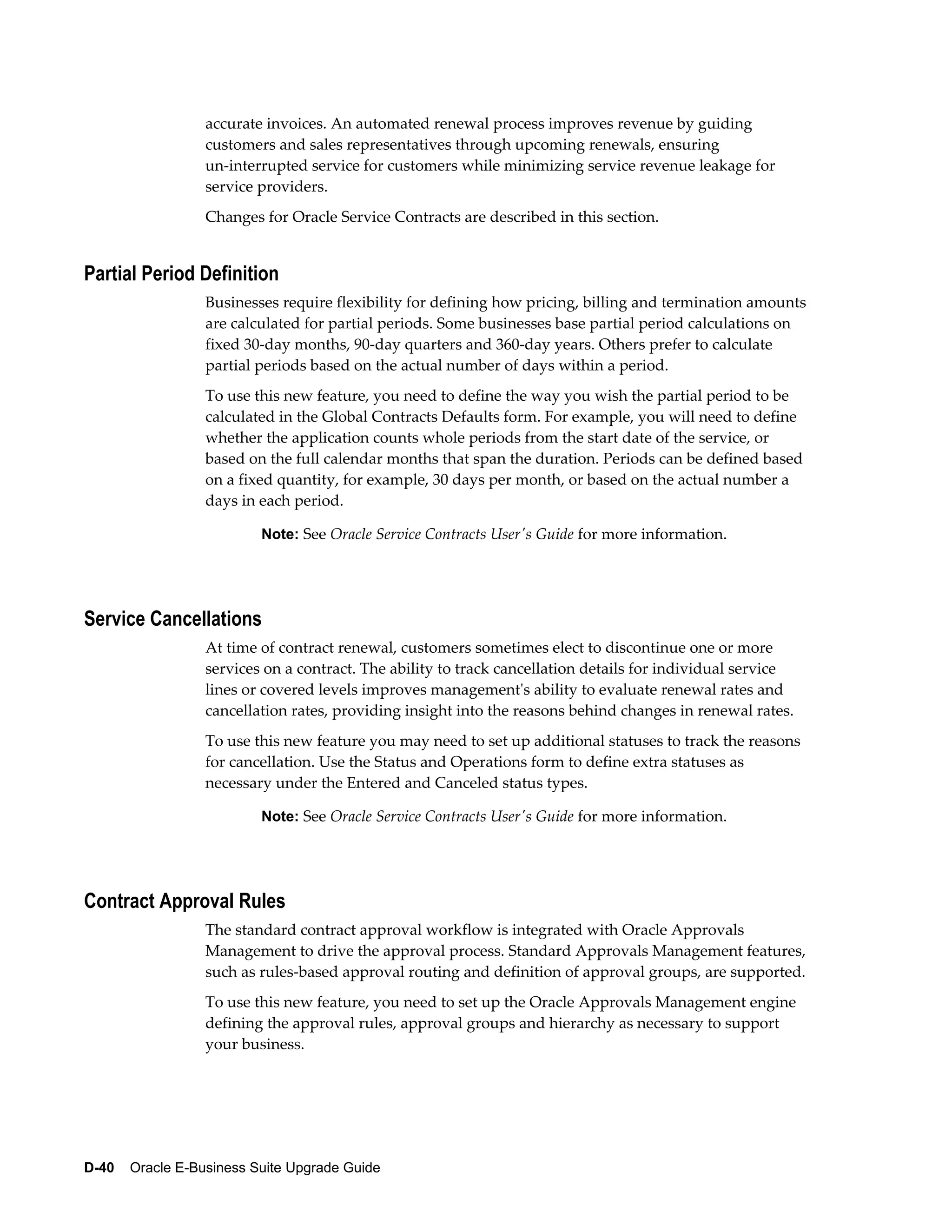 accurate invoices. An automated renewal process improves revenue by guiding
                  customers and sales representatives through upcoming renewals, ensuring
                  un-interrupted service for customers while minimizing service revenue leakage for
                  service providers.
                  Changes for Oracle Service Contracts are described in this section.


Partial Period Definition
                  Businesses require flexibility for defining how pricing, billing and termination amounts
                  are calculated for partial periods. Some businesses base partial period calculations on
                  fixed 30-day months, 90-day quarters and 360-day years. Others prefer to calculate
                  partial periods based on the actual number of days within a period.
                  To use this new feature, you need to define the way you wish the partial period to be
                  calculated in the Global Contracts Defaults form. For example, you will need to define
                  whether the application counts whole periods from the start date of the service, or
                  based on the full calendar months that span the duration. Periods can be defined based
                  on a fixed quantity, for example, 30 days per month, or based on the actual number a
                  days in each period.

                          Note: See Oracle Service Contracts User's Guide for more information.




Service Cancellations
                  At time of contract renewal, customers sometimes elect to discontinue one or more
                  services on a contract. The ability to track cancellation details for individual service
                  lines or covered levels improves management's ability to evaluate renewal rates and
                  cancellation rates, providing insight into the reasons behind changes in renewal rates.
                  To use this new feature you may need to set up additional statuses to track the reasons
                  for cancellation. Use the Status and Operations form to define extra statuses as
                  necessary under the Entered and Canceled status types.

                          Note: See Oracle Service Contracts User's Guide for more information.




Contract Approval Rules
                  The standard contract approval workflow is integrated with Oracle Approvals
                  Management to drive the approval process. Standard Approvals Management features,
                  such as rules-based approval routing and definition of approval groups, are supported.
                  To use this new feature, you need to set up the Oracle Approvals Management engine
                  defining the approval rules, approval groups and hierarchy as necessary to support
                  your business.




D-40    Oracle E-Business Suite Upgrade Guide
 