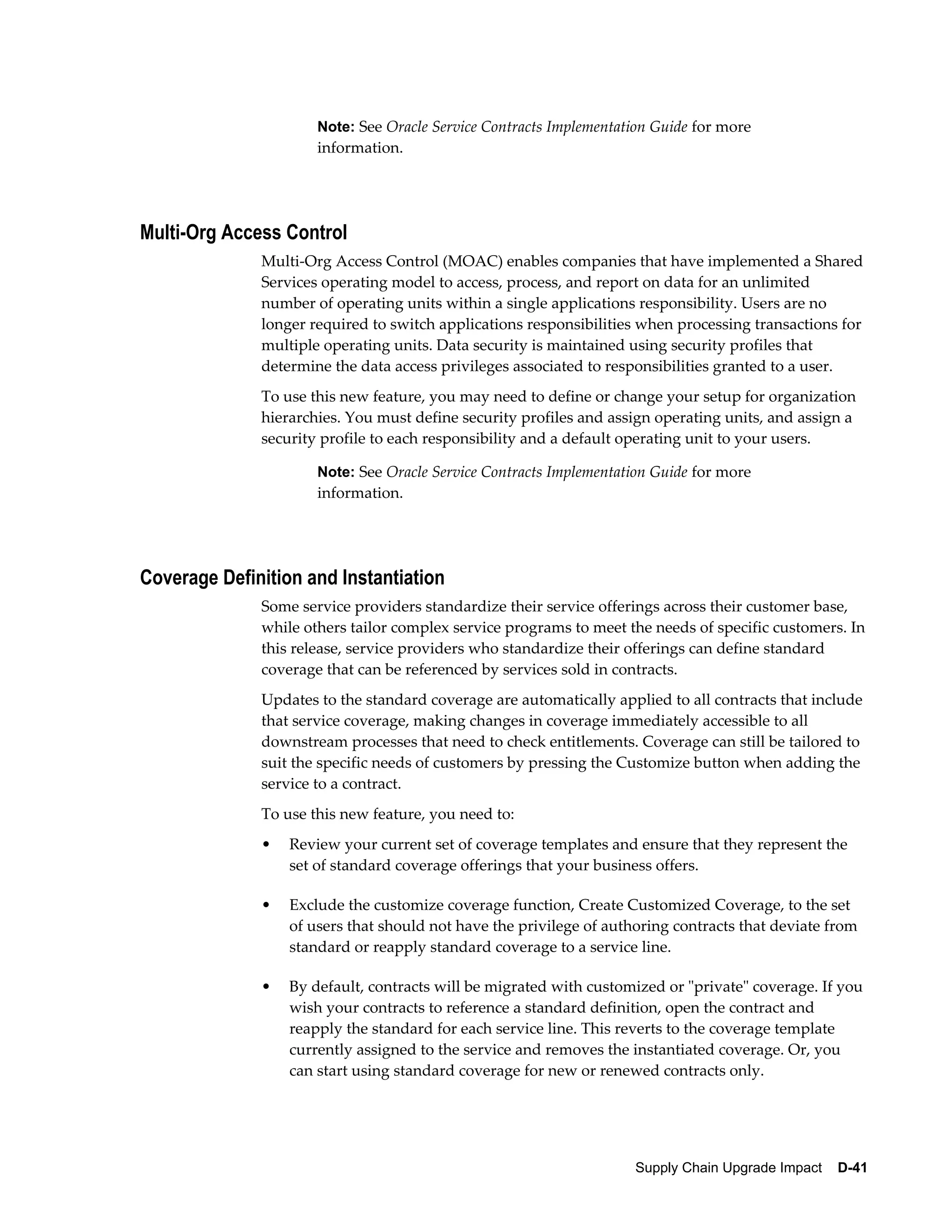 Note: See Oracle Service Contracts Implementation Guide for more
                      information.




Multi-Org Access Control
              Multi-Org Access Control (MOAC) enables companies that have implemented a Shared
              Services operating model to access, process, and report on data for an unlimited
              number of operating units within a single applications responsibility. Users are no
              longer required to switch applications responsibilities when processing transactions for
              multiple operating units. Data security is maintained using security profiles that
              determine the data access privileges associated to responsibilities granted to a user.
              To use this new feature, you may need to define or change your setup for organization
              hierarchies. You must define security profiles and assign operating units, and assign a
              security profile to each responsibility and a default operating unit to your users.

                      Note: See Oracle Service Contracts Implementation Guide for more
                      information.




Coverage Definition and Instantiation
              Some service providers standardize their service offerings across their customer base,
              while others tailor complex service programs to meet the needs of specific customers. In
              this release, service providers who standardize their offerings can define standard
              coverage that can be referenced by services sold in contracts.
              Updates to the standard coverage are automatically applied to all contracts that include
              that service coverage, making changes in coverage immediately accessible to all
              downstream processes that need to check entitlements. Coverage can still be tailored to
              suit the specific needs of customers by pressing the Customize button when adding the
              service to a contract.
              To use this new feature, you need to:
              •   Review your current set of coverage templates and ensure that they represent the
                  set of standard coverage offerings that your business offers.

              •   Exclude the customize coverage function, Create Customized Coverage, to the set
                  of users that should not have the privilege of authoring contracts that deviate from
                  standard or reapply standard coverage to a service line.

              •   By default, contracts will be migrated with customized or "private" coverage. If you
                  wish your contracts to reference a standard definition, open the contract and
                  reapply the standard for each service line. This reverts to the coverage template
                  currently assigned to the service and removes the instantiated coverage. Or, you
                  can start using standard coverage for new or renewed contracts only.




                                                                     Supply Chain Upgrade Impact    D-41
 