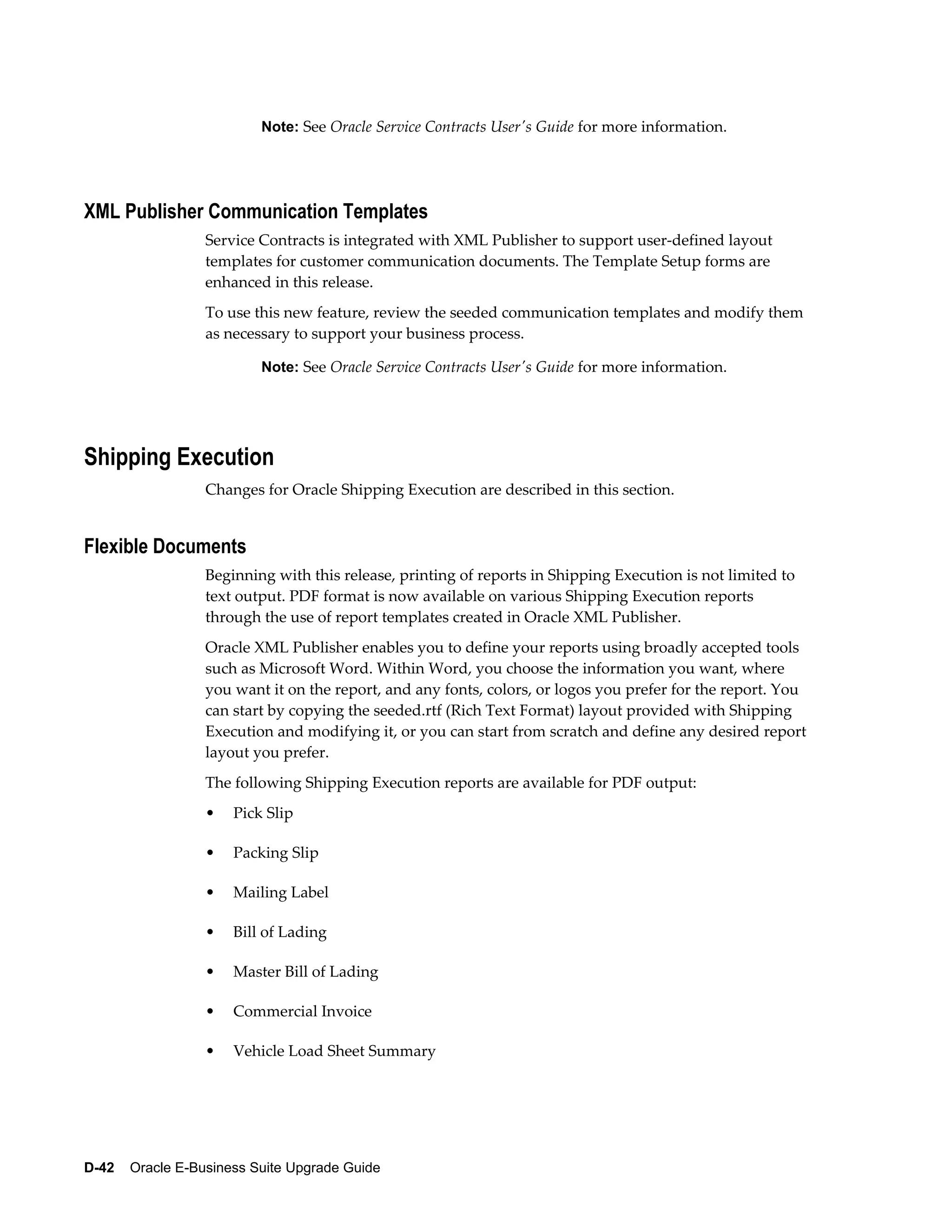 Note: See Oracle Service Contracts User's Guide for more information.




XML Publisher Communication Templates
                  Service Contracts is integrated with XML Publisher to support user-defined layout
                  templates for customer communication documents. The Template Setup forms are
                  enhanced in this release.
                  To use this new feature, review the seeded communication templates and modify them
                  as necessary to support your business process.

                          Note: See Oracle Service Contracts User's Guide for more information.




Shipping Execution
                  Changes for Oracle Shipping Execution are described in this section.


Flexible Documents
                  Beginning with this release, printing of reports in Shipping Execution is not limited to
                  text output. PDF format is now available on various Shipping Execution reports
                  through the use of report templates created in Oracle XML Publisher.
                  Oracle XML Publisher enables you to define your reports using broadly accepted tools
                  such as Microsoft Word. Within Word, you choose the information you want, where
                  you want it on the report, and any fonts, colors, or logos you prefer for the report. You
                  can start by copying the seeded.rtf (Rich Text Format) layout provided with Shipping
                  Execution and modifying it, or you can start from scratch and define any desired report
                  layout you prefer.
                  The following Shipping Execution reports are available for PDF output:
                  •   Pick Slip

                  •   Packing Slip

                  •   Mailing Label

                  •   Bill of Lading

                  •   Master Bill of Lading

                  •   Commercial Invoice

                  •   Vehicle Load Sheet Summary




D-42    Oracle E-Business Suite Upgrade Guide
 