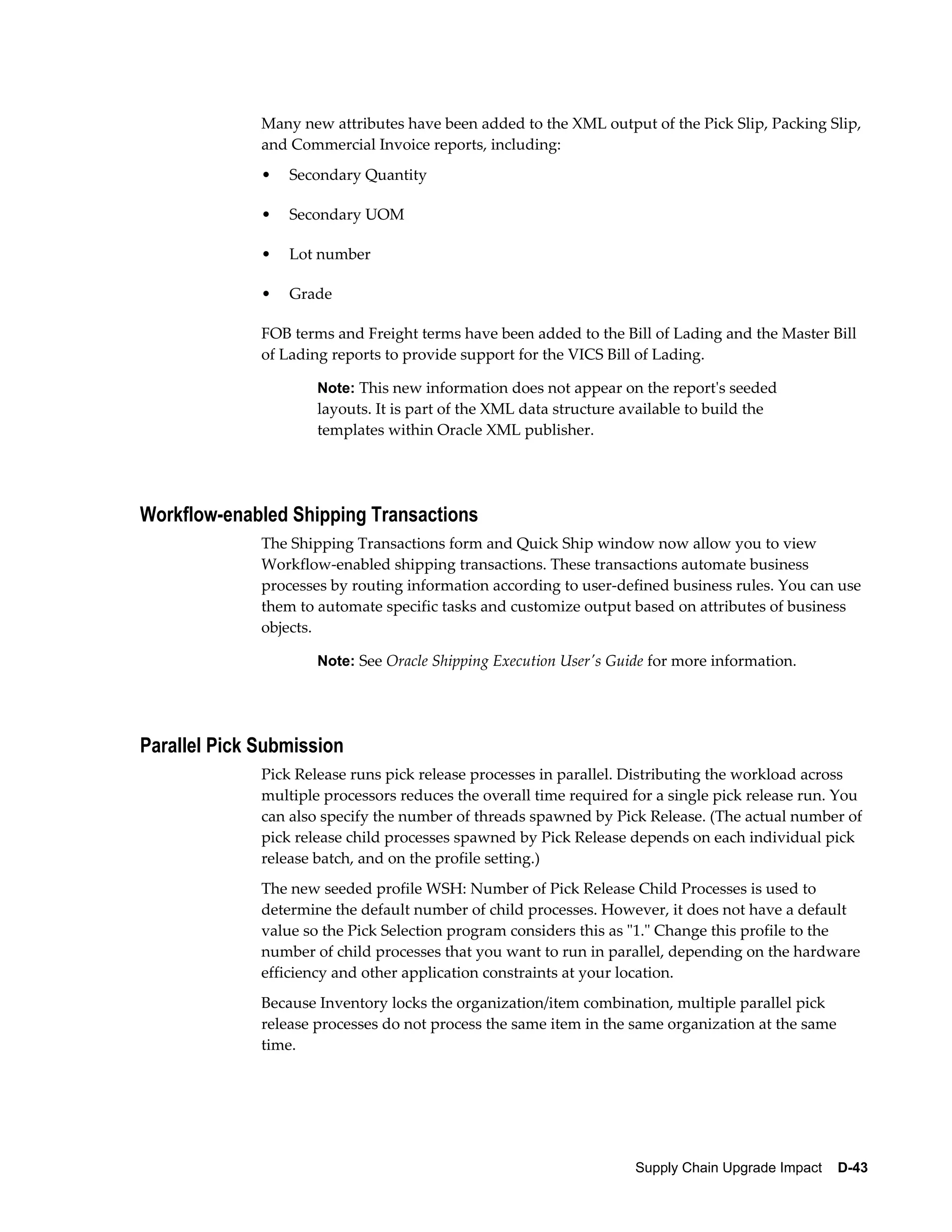 Many new attributes have been added to the XML output of the Pick Slip, Packing Slip,
              and Commercial Invoice reports, including:
              •   Secondary Quantity

              •   Secondary UOM

              •   Lot number

              •   Grade

              FOB terms and Freight terms have been added to the Bill of Lading and the Master Bill
              of Lading reports to provide support for the VICS Bill of Lading.

                      Note: This new information does not appear on the report's seeded
                      layouts. It is part of the XML data structure available to build the
                      templates within Oracle XML publisher.




Workflow-enabled Shipping Transactions
              The Shipping Transactions form and Quick Ship window now allow you to view
              Workflow-enabled shipping transactions. These transactions automate business
              processes by routing information according to user-defined business rules. You can use
              them to automate specific tasks and customize output based on attributes of business
              objects.

                      Note: See Oracle Shipping Execution User's Guide for more information.




Parallel Pick Submission
              Pick Release runs pick release processes in parallel. Distributing the workload across
              multiple processors reduces the overall time required for a single pick release run. You
              can also specify the number of threads spawned by Pick Release. (The actual number of
              pick release child processes spawned by Pick Release depends on each individual pick
              release batch, and on the profile setting.)
              The new seeded profile WSH: Number of Pick Release Child Processes is used to
              determine the default number of child processes. However, it does not have a default
              value so the Pick Selection program considers this as "1." Change this profile to the
              number of child processes that you want to run in parallel, depending on the hardware
              efficiency and other application constraints at your location.
              Because Inventory locks the organization/item combination, multiple parallel pick
              release processes do not process the same item in the same organization at the same
              time.




                                                                      Supply Chain Upgrade Impact    D-43
 