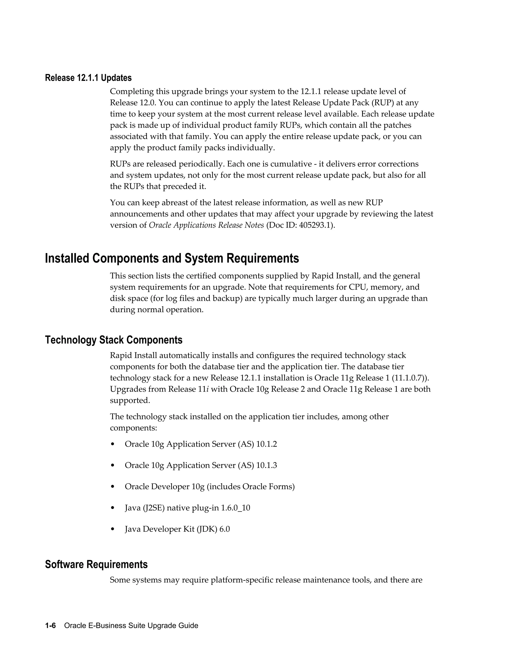 Release 12.1.1 Updates
                  Completing this upgrade brings your system to the 12.1.1 release update level of
                  Release 12.0. You can continue to apply the latest Release Update Pack (RUP) at any
                  time to keep your system at the most current release level available. Each release update
                  pack is made up of individual product family RUPs, which contain all the patches
                  associated with that family. You can apply the entire release update pack, or you can
                  apply the product family packs individually.
                  RUPs are released periodically. Each one is cumulative - it delivers error corrections
                  and system updates, not only for the most current release update pack, but also for all
                  the RUPs that preceded it.
                  You can keep abreast of the latest release information, as well as new RUP
                  announcements and other updates that may affect your upgrade by reviewing the latest
                  version of Oracle Applications Release Notes (Doc ID: 405293.1).



Installed Components and System Requirements
                  This section lists the certified components supplied by Rapid Install, and the general
                  system requirements for an upgrade. Note that requirements for CPU, memory, and
                  disk space (for log files and backup) are typically much larger during an upgrade than
                  during normal operation.


Technology Stack Components
                  Rapid Install automatically installs and configures the required technology stack
                  components for both the database tier and the application tier. The database tier
                  technology stack for a new Release 12.1.1 installation is Oracle 11g Release 1 (11.1.0.7)).
                  Upgrades from Release 11i with Oracle 10g Release 2 and Oracle 11g Release 1 are both
                  supported.
                  The technology stack installed on the application tier includes, among other
                  components:
                  •   Oracle 10g Application Server (AS) 10.1.2

                  •   Oracle 10g Application Server (AS) 10.1.3

                  •   Oracle Developer 10g (includes Oracle Forms)

                  •   Java (J2SE) native plug-in 1.6.0_10

                  •   Java Developer Kit (JDK) 6.0



Software Requirements
                  Some systems may require platform-specific release maintenance tools, and there are




1-6    Oracle E-Business Suite Upgrade Guide
 
