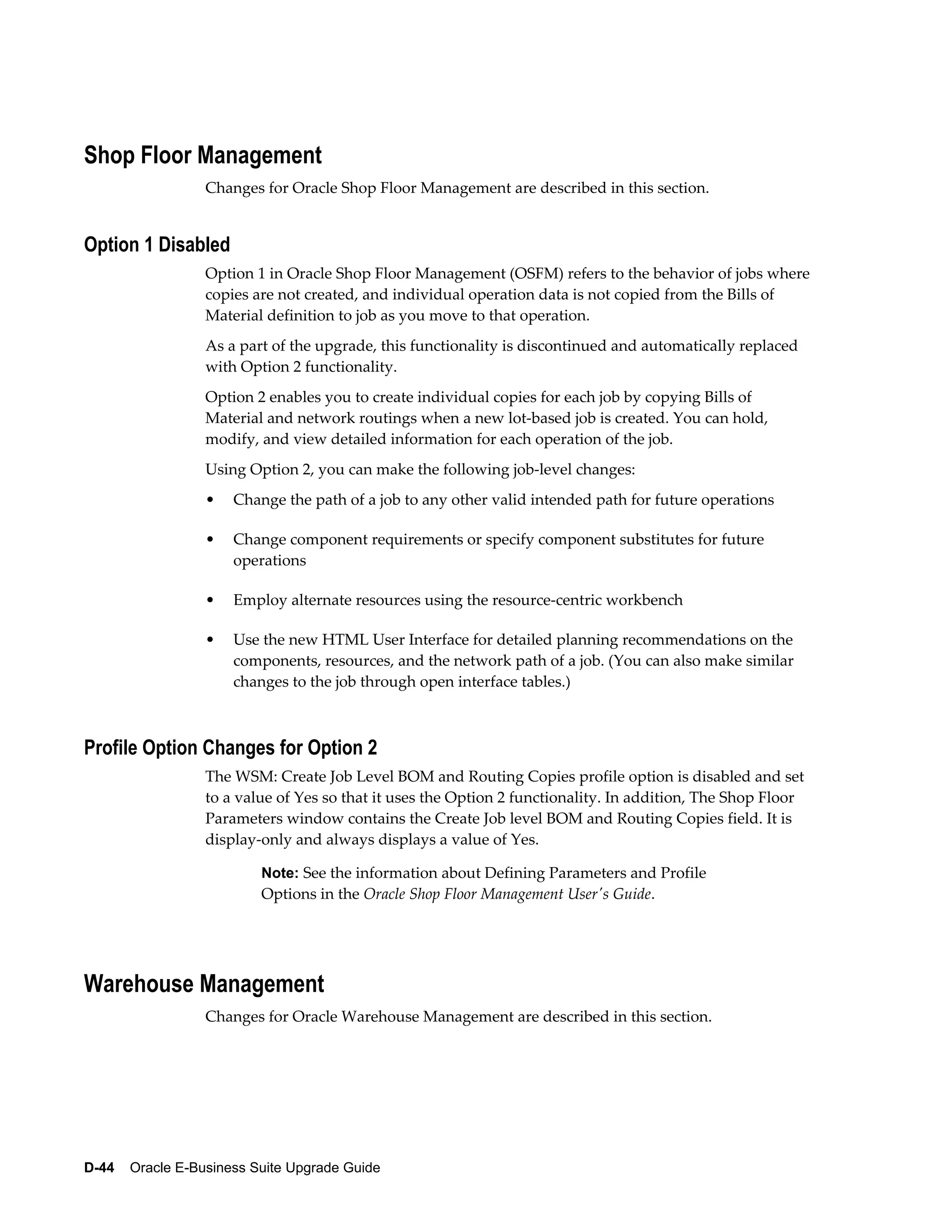 Shop Floor Management
                  Changes for Oracle Shop Floor Management are described in this section.


Option 1 Disabled
                  Option 1 in Oracle Shop Floor Management (OSFM) refers to the behavior of jobs where
                  copies are not created, and individual operation data is not copied from the Bills of
                  Material definition to job as you move to that operation.
                  As a part of the upgrade, this functionality is discontinued and automatically replaced
                  with Option 2 functionality.
                  Option 2 enables you to create individual copies for each job by copying Bills of
                  Material and network routings when a new lot-based job is created. You can hold,
                  modify, and view detailed information for each operation of the job.
                  Using Option 2, you can make the following job-level changes:
                  •   Change the path of a job to any other valid intended path for future operations

                  •   Change component requirements or specify component substitutes for future
                      operations

                  •   Employ alternate resources using the resource-centric workbench

                  •   Use the new HTML User Interface for detailed planning recommendations on the
                      components, resources, and the network path of a job. (You can also make similar
                      changes to the job through open interface tables.)



Profile Option Changes for Option 2
                  The WSM: Create Job Level BOM and Routing Copies profile option is disabled and set
                  to a value of Yes so that it uses the Option 2 functionality. In addition, The Shop Floor
                  Parameters window contains the Create Job level BOM and Routing Copies field. It is
                  display-only and always displays a value of Yes.

                          Note: See the information about Defining Parameters and Profile
                          Options in the Oracle Shop Floor Management User's Guide.




Warehouse Management
                  Changes for Oracle Warehouse Management are described in this section.




D-44    Oracle E-Business Suite Upgrade Guide
 