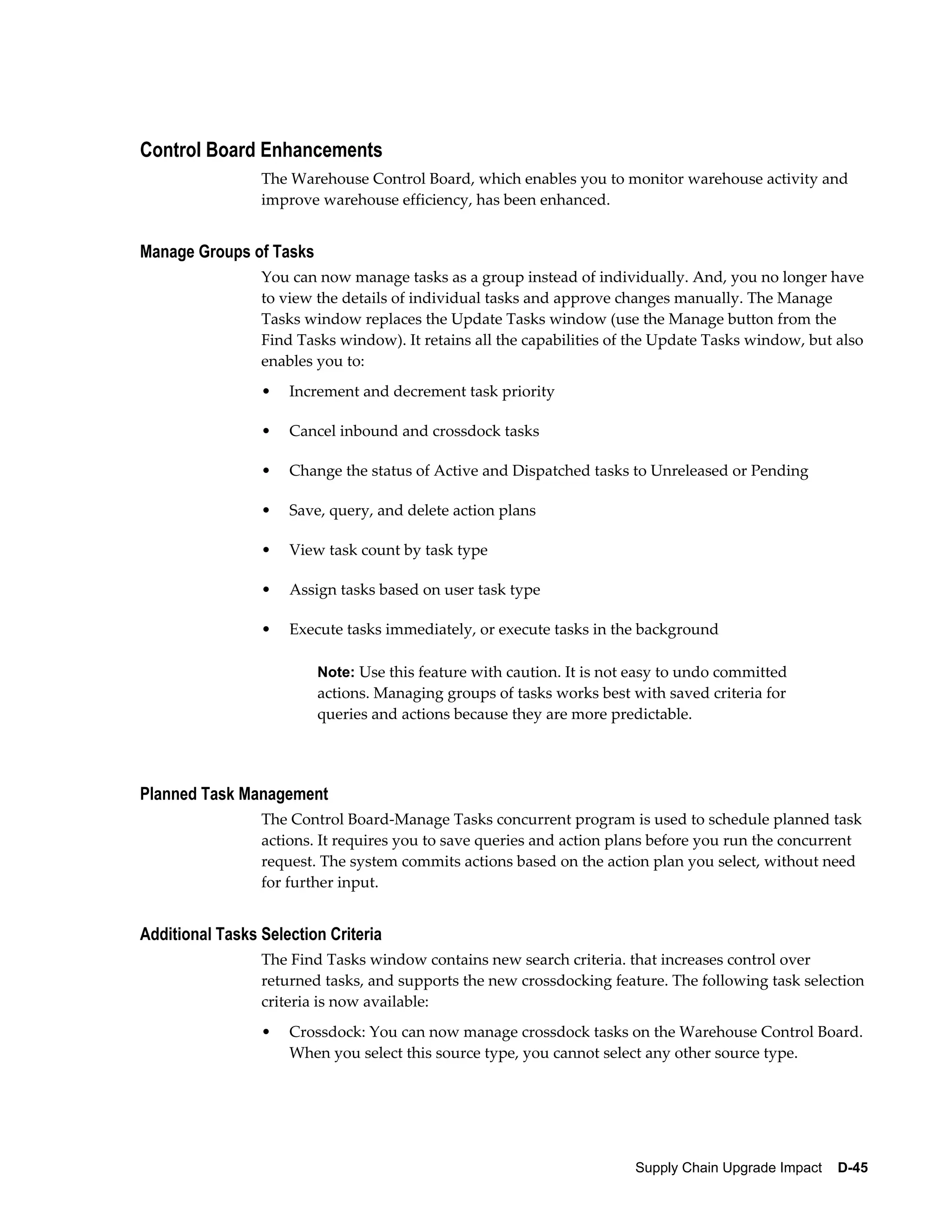 Control Board Enhancements
                 The Warehouse Control Board, which enables you to monitor warehouse activity and
                 improve warehouse efficiency, has been enhanced.


Manage Groups of Tasks
                 You can now manage tasks as a group instead of individually. And, you no longer have
                 to view the details of individual tasks and approve changes manually. The Manage
                 Tasks window replaces the Update Tasks window (use the Manage button from the
                 Find Tasks window). It retains all the capabilities of the Update Tasks window, but also
                 enables you to:
                 •   Increment and decrement task priority

                 •   Cancel inbound and crossdock tasks

                 •   Change the status of Active and Dispatched tasks to Unreleased or Pending

                 •   Save, query, and delete action plans

                 •   View task count by task type

                 •   Assign tasks based on user task type

                 •   Execute tasks immediately, or execute tasks in the background

                         Note: Use this feature with caution. It is not easy to undo committed
                         actions. Managing groups of tasks works best with saved criteria for
                         queries and actions because they are more predictable.




Planned Task Management
                 The Control Board-Manage Tasks concurrent program is used to schedule planned task
                 actions. It requires you to save queries and action plans before you run the concurrent
                 request. The system commits actions based on the action plan you select, without need
                 for further input.


Additional Tasks Selection Criteria
                 The Find Tasks window contains new search criteria. that increases control over
                 returned tasks, and supports the new crossdocking feature. The following task selection
                 criteria is now available:
                 •   Crossdock: You can now manage crossdock tasks on the Warehouse Control Board.
                     When you select this source type, you cannot select any other source type.




                                                                       Supply Chain Upgrade Impact    D-45
 