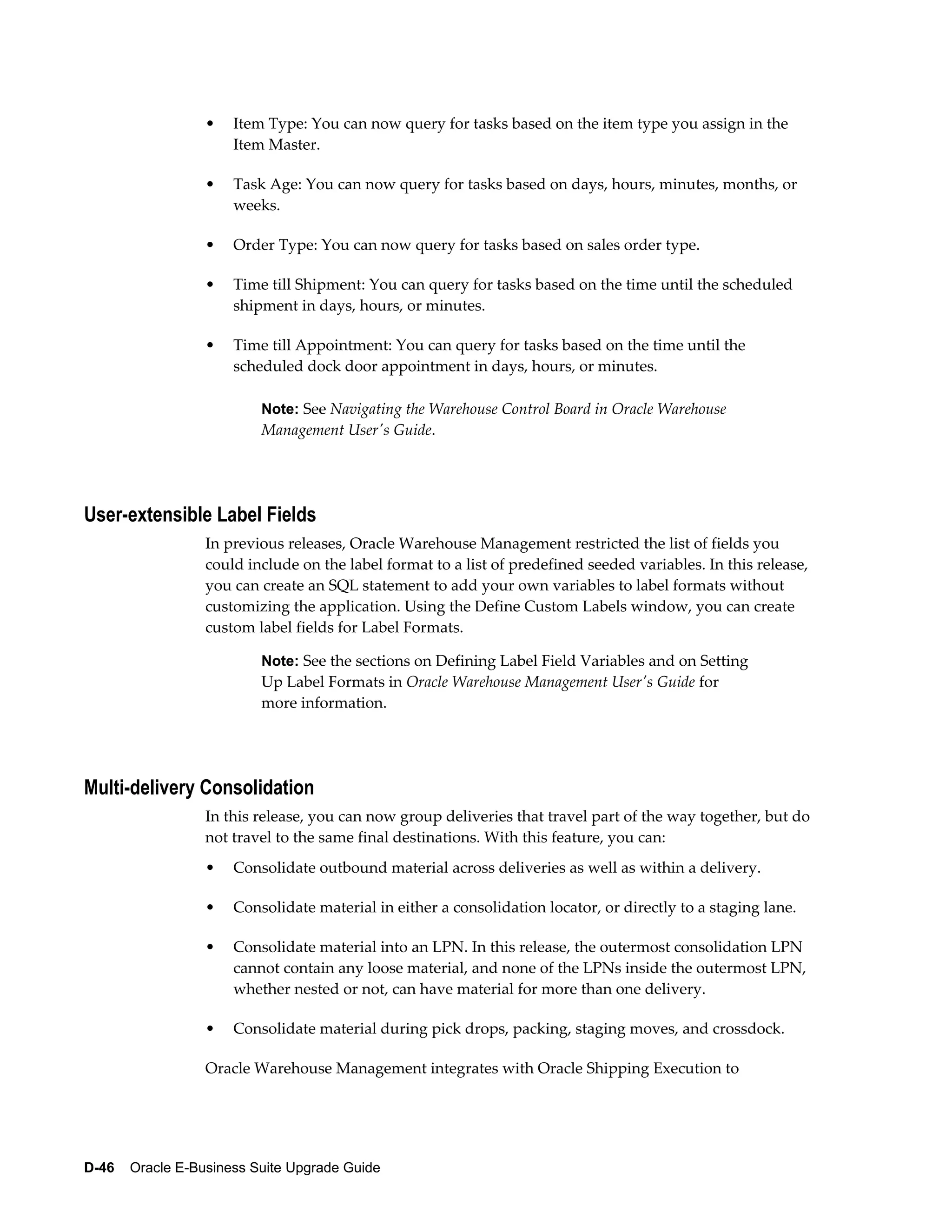 •   Item Type: You can now query for tasks based on the item type you assign in the
                      Item Master.

                  •   Task Age: You can now query for tasks based on days, hours, minutes, months, or
                      weeks.

                  •   Order Type: You can now query for tasks based on sales order type.

                  •   Time till Shipment: You can query for tasks based on the time until the scheduled
                      shipment in days, hours, or minutes.

                  •   Time till Appointment: You can query for tasks based on the time until the
                      scheduled dock door appointment in days, hours, or minutes.

                          Note: See Navigating the Warehouse Control Board in Oracle Warehouse
                          Management User's Guide.




User-extensible Label Fields
                  In previous releases, Oracle Warehouse Management restricted the list of fields you
                  could include on the label format to a list of predefined seeded variables. In this release,
                  you can create an SQL statement to add your own variables to label formats without
                  customizing the application. Using the Define Custom Labels window, you can create
                  custom label fields for Label Formats.

                          Note: See the sections on Defining Label Field Variables and on Setting
                          Up Label Formats in Oracle Warehouse Management User's Guide for
                          more information.




Multi-delivery Consolidation
                  In this release, you can now group deliveries that travel part of the way together, but do
                  not travel to the same final destinations. With this feature, you can:
                  •   Consolidate outbound material across deliveries as well as within a delivery.

                  •   Consolidate material in either a consolidation locator, or directly to a staging lane.

                  •   Consolidate material into an LPN. In this release, the outermost consolidation LPN
                      cannot contain any loose material, and none of the LPNs inside the outermost LPN,
                      whether nested or not, can have material for more than one delivery.

                  •   Consolidate material during pick drops, packing, staging moves, and crossdock.

                  Oracle Warehouse Management integrates with Oracle Shipping Execution to




D-46    Oracle E-Business Suite Upgrade Guide
 