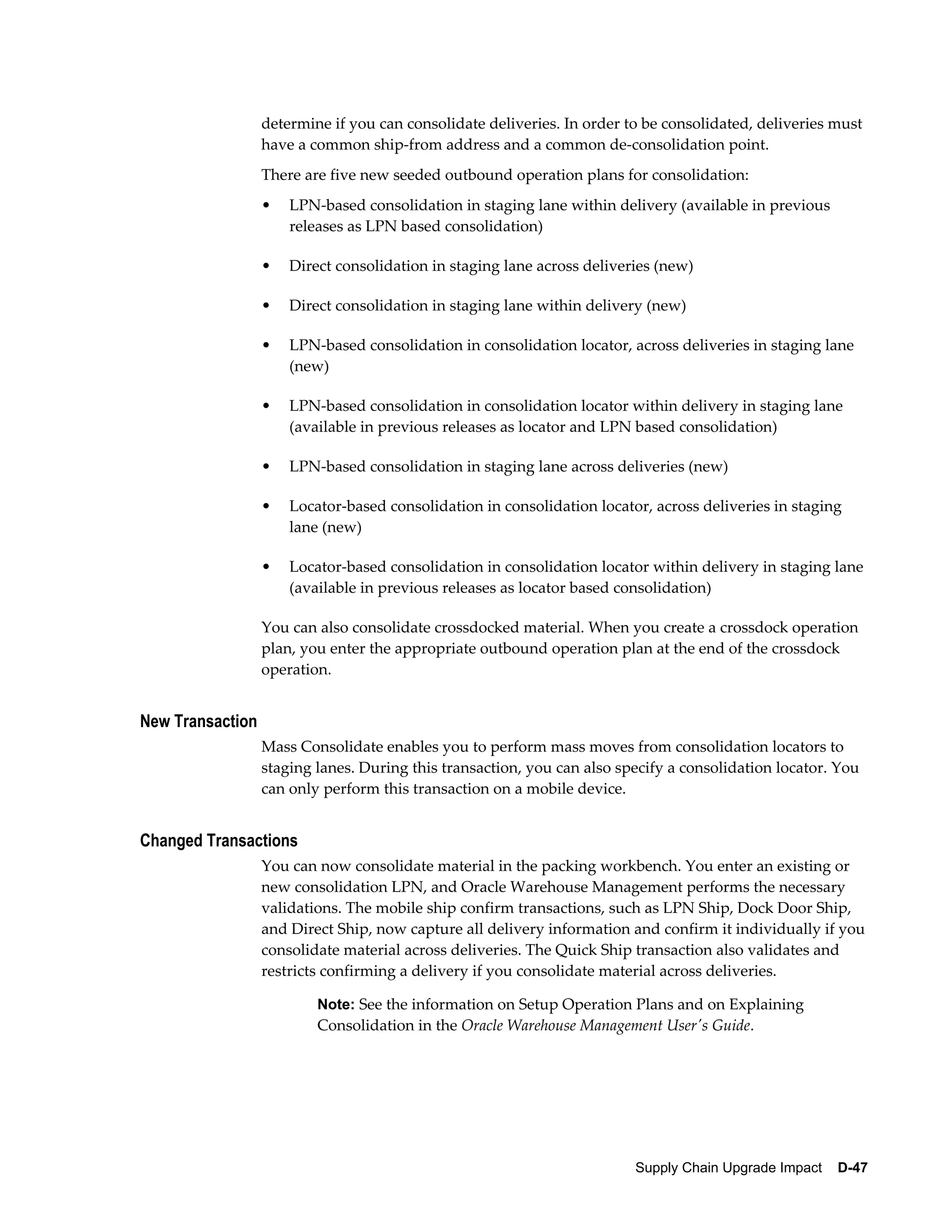 determine if you can consolidate deliveries. In order to be consolidated, deliveries must
                  have a common ship-from address and a common de-consolidation point.
                  There are five new seeded outbound operation plans for consolidation:
                  •   LPN-based consolidation in staging lane within delivery (available in previous
                      releases as LPN based consolidation)

                  •   Direct consolidation in staging lane across deliveries (new)

                  •   Direct consolidation in staging lane within delivery (new)

                  •   LPN-based consolidation in consolidation locator, across deliveries in staging lane
                      (new)

                  •   LPN-based consolidation in consolidation locator within delivery in staging lane
                      (available in previous releases as locator and LPN based consolidation)

                  •   LPN-based consolidation in staging lane across deliveries (new)

                  •   Locator-based consolidation in consolidation locator, across deliveries in staging
                      lane (new)

                  •   Locator-based consolidation in consolidation locator within delivery in staging lane
                      (available in previous releases as locator based consolidation)

                  You can also consolidate crossdocked material. When you create a crossdock operation
                  plan, you enter the appropriate outbound operation plan at the end of the crossdock
                  operation.


New Transaction
                  Mass Consolidate enables you to perform mass moves from consolidation locators to
                  staging lanes. During this transaction, you can also specify a consolidation locator. You
                  can only perform this transaction on a mobile device.


Changed Transactions
                  You can now consolidate material in the packing workbench. You enter an existing or
                  new consolidation LPN, and Oracle Warehouse Management performs the necessary
                  validations. The mobile ship confirm transactions, such as LPN Ship, Dock Door Ship,
                  and Direct Ship, now capture all delivery information and confirm it individually if you
                  consolidate material across deliveries. The Quick Ship transaction also validates and
                  restricts confirming a delivery if you consolidate material across deliveries.

                          Note: See the information on Setup Operation Plans and on Explaining
                          Consolidation in the Oracle Warehouse Management User's Guide.




                                                                         Supply Chain Upgrade Impact    D-47
 