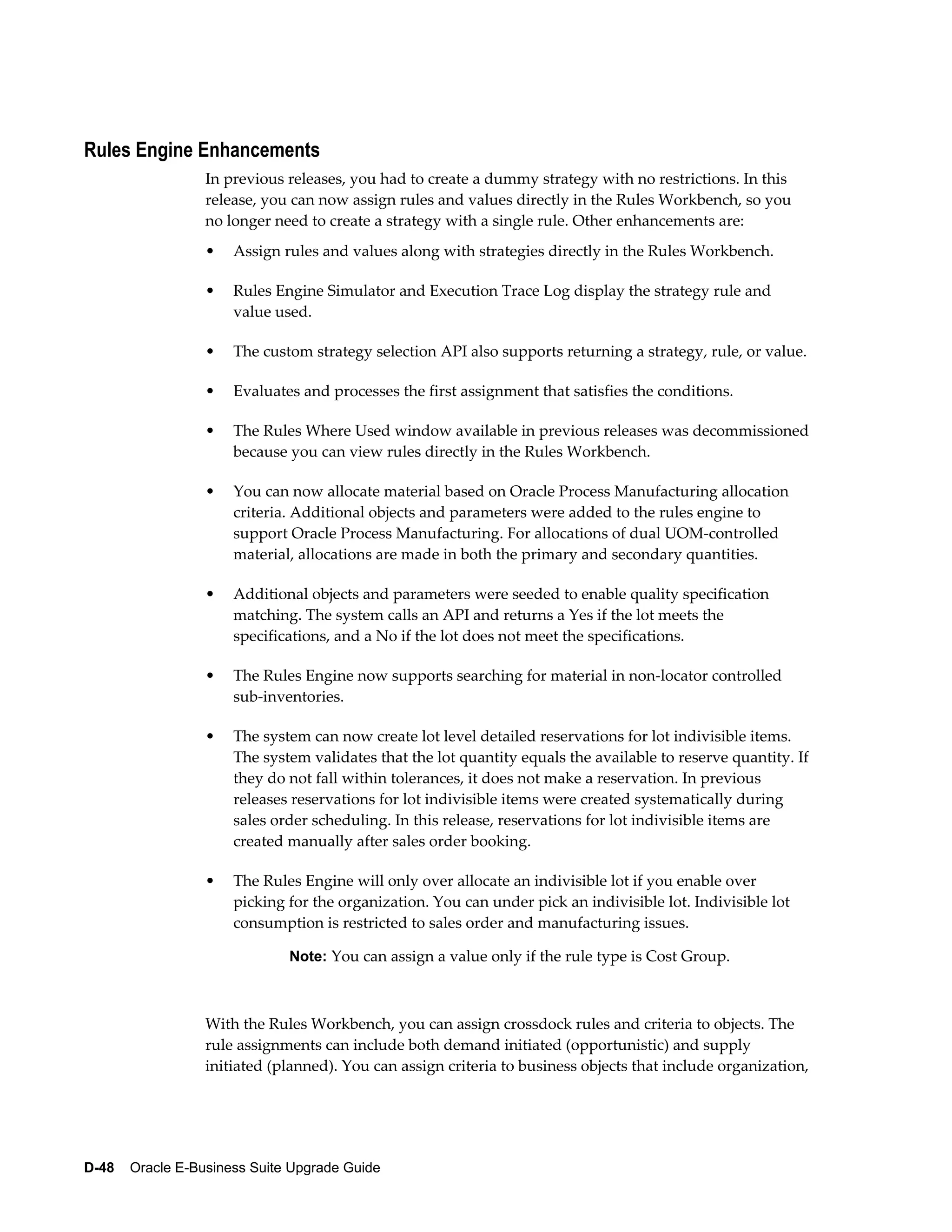 Rules Engine Enhancements
                  In previous releases, you had to create a dummy strategy with no restrictions. In this
                  release, you can now assign rules and values directly in the Rules Workbench, so you
                  no longer need to create a strategy with a single rule. Other enhancements are:
                  •   Assign rules and values along with strategies directly in the Rules Workbench.

                  •   Rules Engine Simulator and Execution Trace Log display the strategy rule and
                      value used.

                  •   The custom strategy selection API also supports returning a strategy, rule, or value.

                  •   Evaluates and processes the first assignment that satisfies the conditions.

                  •   The Rules Where Used window available in previous releases was decommissioned
                      because you can view rules directly in the Rules Workbench.

                  •   You can now allocate material based on Oracle Process Manufacturing allocation
                      criteria. Additional objects and parameters were added to the rules engine to
                      support Oracle Process Manufacturing. For allocations of dual UOM-controlled
                      material, allocations are made in both the primary and secondary quantities.

                  •   Additional objects and parameters were seeded to enable quality specification
                      matching. The system calls an API and returns a Yes if the lot meets the
                      specifications, and a No if the lot does not meet the specifications.

                  •   The Rules Engine now supports searching for material in non-locator controlled
                      sub-inventories.

                  •   The system can now create lot level detailed reservations for lot indivisible items.
                      The system validates that the lot quantity equals the available to reserve quantity. If
                      they do not fall within tolerances, it does not make a reservation. In previous
                      releases reservations for lot indivisible items were created systematically during
                      sales order scheduling. In this release, reservations for lot indivisible items are
                      created manually after sales order booking.

                  •   The Rules Engine will only over allocate an indivisible lot if you enable over
                      picking for the organization. You can under pick an indivisible lot. Indivisible lot
                      consumption is restricted to sales order and manufacturing issues.

                               Note: You can assign a value only if the rule type is Cost Group.



                  With the Rules Workbench, you can assign crossdock rules and criteria to objects. The
                  rule assignments can include both demand initiated (opportunistic) and supply
                  initiated (planned). You can assign criteria to business objects that include organization,




D-48    Oracle E-Business Suite Upgrade Guide
 